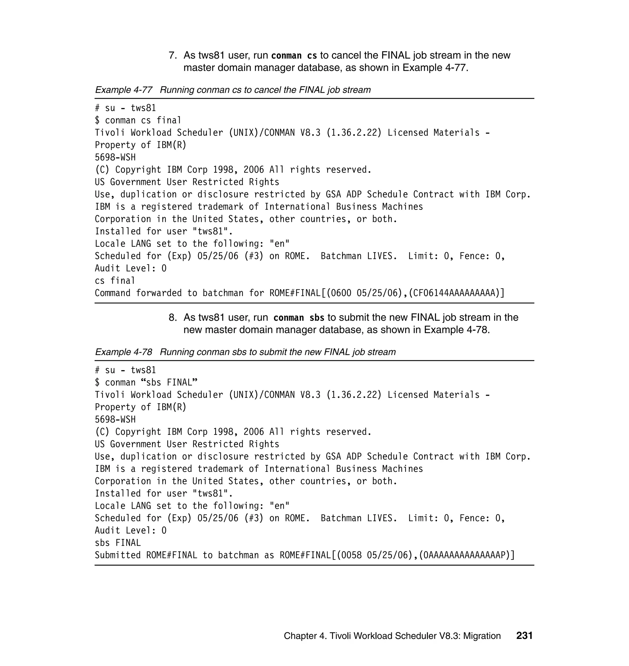 7. As tws81 user, run conman cs to cancel the FINAL job stream in the new
                   master domain manager database, as shown in Example 4-77.

Example 4-77 Running conman cs to cancel the FINAL job stream
# su - tws81
$ conman cs final
Tivoli Workload Scheduler (UNIX)/CONMAN V8.3 (1.36.2.22) Licensed Materials -
Property of IBM(R)
5698-WSH
(C) Copyright IBM Corp 1998, 2006 All rights reserved.
US Government User Restricted Rights
Use, duplication or disclosure restricted by GSA ADP Schedule Contract with IBM Corp.
IBM is a registered trademark of International Business Machines
Corporation in the United States, other countries, or both.
Installed for user "tws81".
Locale LANG set to the following: "en"
Scheduled for (Exp) 05/25/06 (#3) on ROME. Batchman LIVES. Limit: 0, Fence: 0,
Audit Level: 0
cs final
Command forwarded to batchman for ROME#FINAL[(0600 05/25/06),(CF06144AAAAAAAAA)]

                8. As tws81 user, run conman sbs to submit the new FINAL job stream in the
                   new master domain manager database, as shown in Example 4-78.

Example 4-78 Running conman sbs to submit the new FINAL job stream
# su - tws81
$ conman “sbs FINAL”
Tivoli Workload Scheduler (UNIX)/CONMAN V8.3 (1.36.2.22) Licensed Materials -
Property of IBM(R)
5698-WSH
(C) Copyright IBM Corp 1998, 2006 All rights reserved.
US Government User Restricted Rights
Use, duplication or disclosure restricted by GSA ADP Schedule Contract with IBM Corp.
IBM is a registered trademark of International Business Machines
Corporation in the United States, other countries, or both.
Installed for user "tws81".
Locale LANG set to the following: "en"
Scheduled for (Exp) 05/25/06 (#3) on ROME. Batchman LIVES. Limit: 0, Fence: 0,
Audit Level: 0
sbs FINAL
Submitted ROME#FINAL to batchman as ROME#FINAL[(0058 05/25/06),(0AAAAAAAAAAAAAAP)]




                                         Chapter 4. Tivoli Workload Scheduler V8.3: Migration   231
 