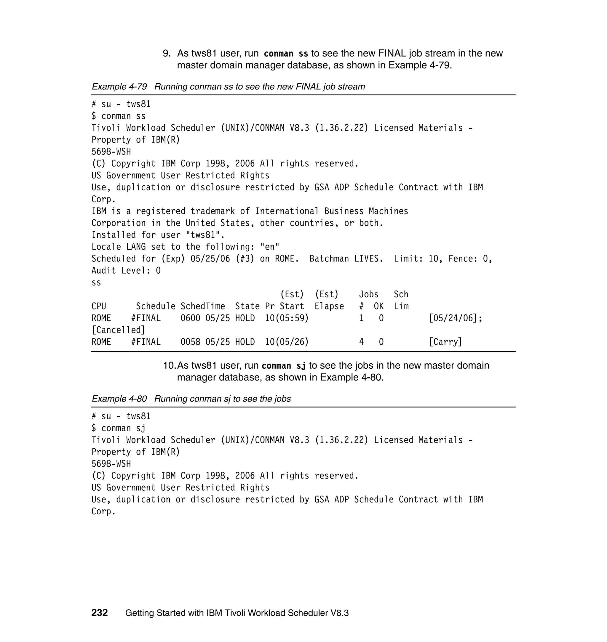 9. As tws81 user, run conman ss to see the new FINAL job stream in the new
                   master domain manager database, as shown in Example 4-79.

Example 4-79 Running conman ss to see the new FINAL job stream
# su - tws81
$ conman ss
Tivoli Workload Scheduler (UNIX)/CONMAN V8.3 (1.36.2.22) Licensed Materials -
Property of IBM(R)
5698-WSH
(C) Copyright IBM Corp 1998, 2006 All rights reserved.
US Government User Restricted Rights
Use, duplication or disclosure restricted by GSA ADP Schedule Contract with IBM
Corp.
IBM is a registered trademark of International Business Machines
Corporation in the United States, other countries, or both.
Installed for user "tws81".
Locale LANG set to the following: "en"
Scheduled for (Exp) 05/25/06 (#3) on ROME. Batchman LIVES. Limit: 10, Fence: 0,
Audit Level: 0
ss
                                       (Est) (Est)     Jobs   Sch
CPU       Schedule SchedTime State Pr Start Elapse     # OK Lim
ROME     #FINAL    0600 05/25 HOLD 10(05:59)           1    0       [05/24/06];
[Cancelled]
ROME     #FINAL    0058 05/25 HOLD 10(05/26)           4    0       [Carry]

                10.As tws81 user, run conman sj to see the jobs in the new master domain
                   manager database, as shown in Example 4-80.

Example 4-80 Running conman sj to see the jobs
# su - tws81
$ conman sj
Tivoli Workload Scheduler (UNIX)/CONMAN V8.3 (1.36.2.22) Licensed Materials -
Property of IBM(R)
5698-WSH
(C) Copyright IBM Corp 1998, 2006 All rights reserved.
US Government User Restricted Rights
Use, duplication or disclosure restricted by GSA ADP Schedule Contract with IBM
Corp.




232    Getting Started with IBM Tivoli Workload Scheduler V8.3
 