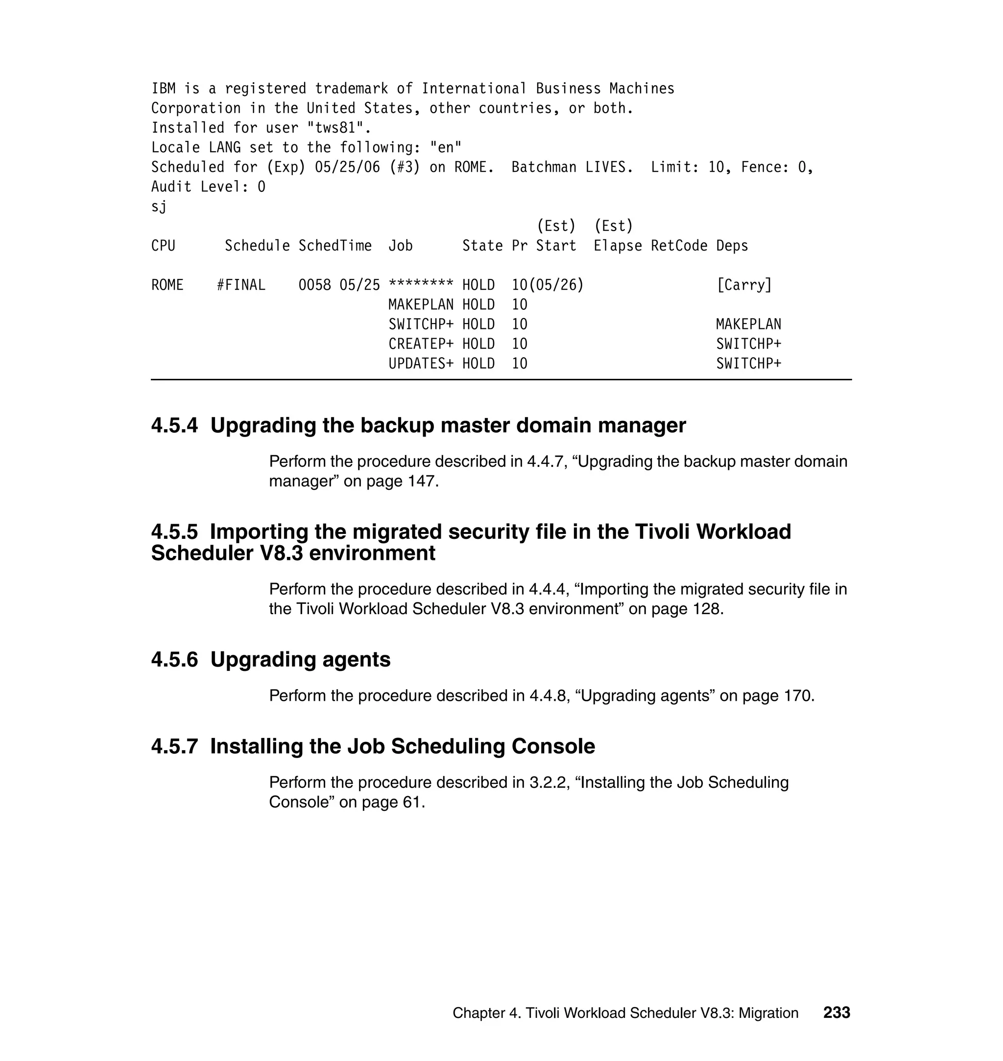 IBM is a registered trademark of International Business Machines
Corporation in the United States, other countries, or both.
Installed for user "tws81".
Locale LANG set to the following: "en"
Scheduled for (Exp) 05/25/06 (#3) on ROME. Batchman LIVES. Limit: 10, Fence: 0,
Audit Level: 0
sj
                                                (Est) (Est)
CPU      Schedule SchedTime Job        State Pr Start Elapse RetCode Deps

ROME   #FINAL       0058 05/25 ********    HOLD   10(05/26)                      [Carry]
                               MAKEPLAN    HOLD   10
                               SWITCHP+    HOLD   10                             MAKEPLAN
                               CREATEP+    HOLD   10                             SWITCHP+
                               UPDATES+    HOLD   10                             SWITCHP+


4.5.4 Upgrading the backup master domain manager
                Perform the procedure described in 4.4.7, “Upgrading the backup master domain
                manager” on page 147.


4.5.5 Importing the migrated security file in the Tivoli Workload
Scheduler V8.3 environment
                Perform the procedure described in 4.4.4, “Importing the migrated security file in
                the Tivoli Workload Scheduler V8.3 environment” on page 128.


4.5.6 Upgrading agents
                Perform the procedure described in 4.4.8, “Upgrading agents” on page 170.


4.5.7 Installing the Job Scheduling Console
                Perform the procedure described in 3.2.2, “Installing the Job Scheduling
                Console” on page 61.




                                          Chapter 4. Tivoli Workload Scheduler V8.3: Migration   233
 