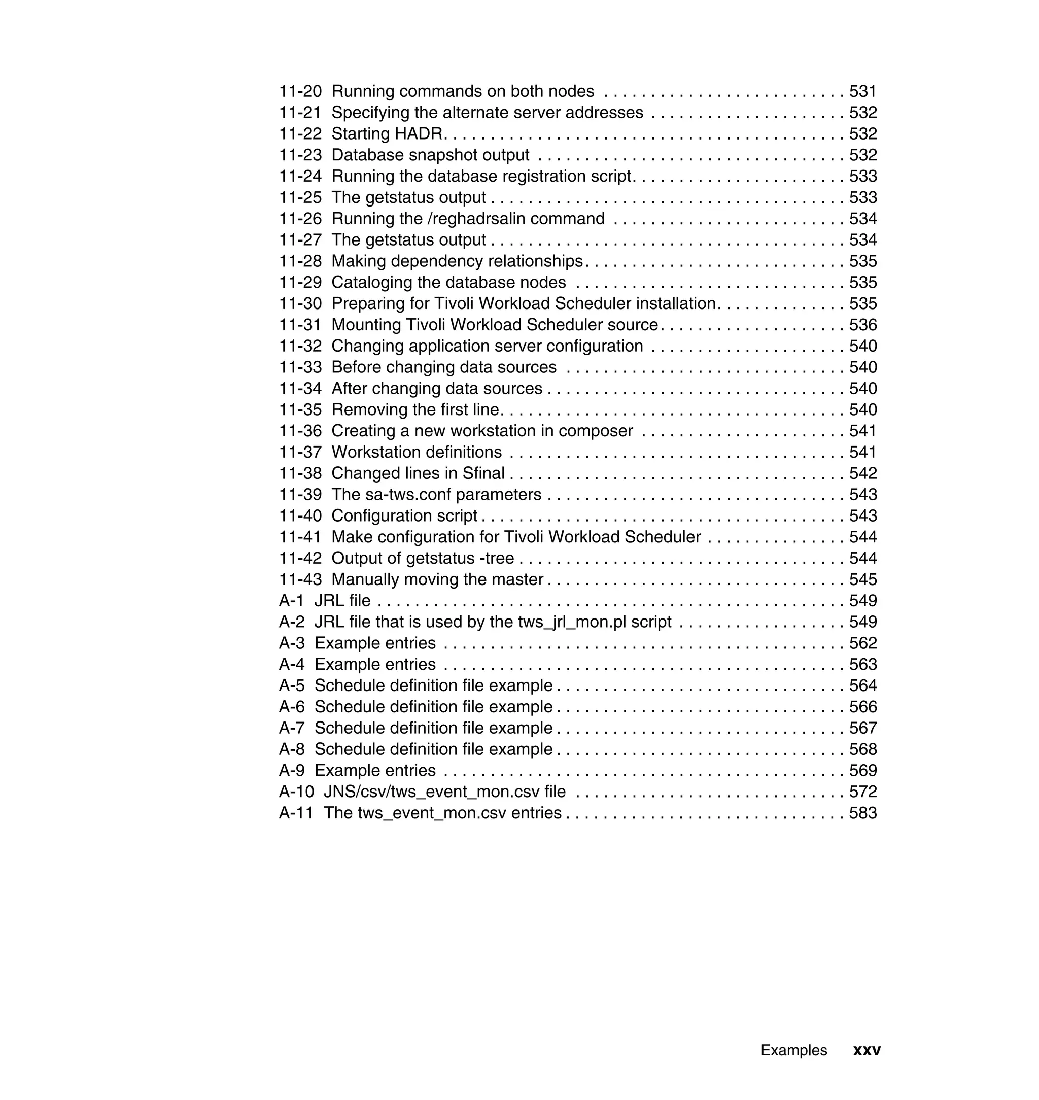 11-20 Running commands on both nodes . . . . . . . . . . . . . . . . . . . . . . . . . . 531
11-21 Specifying the alternate server addresses . . . . . . . . . . . . . . . . . . . . . 532
11-22 Starting HADR. . . . . . . . . . . . . . . . . . . . . . . . . . . . . . . . . . . . . . . . . . . 532
11-23 Database snapshot output . . . . . . . . . . . . . . . . . . . . . . . . . . . . . . . . . 532
11-24 Running the database registration script. . . . . . . . . . . . . . . . . . . . . . . 533
11-25 The getstatus output . . . . . . . . . . . . . . . . . . . . . . . . . . . . . . . . . . . . . . 533
11-26 Running the /reghadrsalin command . . . . . . . . . . . . . . . . . . . . . . . . . 534
11-27 The getstatus output . . . . . . . . . . . . . . . . . . . . . . . . . . . . . . . . . . . . . . 534
11-28 Making dependency relationships. . . . . . . . . . . . . . . . . . . . . . . . . . . . 535
11-29 Cataloging the database nodes . . . . . . . . . . . . . . . . . . . . . . . . . . . . . 535
11-30 Preparing for Tivoli Workload Scheduler installation. . . . . . . . . . . . . . 535
11-31 Mounting Tivoli Workload Scheduler source . . . . . . . . . . . . . . . . . . . . 536
11-32 Changing application server configuration . . . . . . . . . . . . . . . . . . . . . 540
11-33 Before changing data sources . . . . . . . . . . . . . . . . . . . . . . . . . . . . . . 540
11-34 After changing data sources . . . . . . . . . . . . . . . . . . . . . . . . . . . . . . . . 540
11-35 Removing the first line. . . . . . . . . . . . . . . . . . . . . . . . . . . . . . . . . . . . . 540
11-36 Creating a new workstation in composer . . . . . . . . . . . . . . . . . . . . . . 541
11-37 Workstation definitions . . . . . . . . . . . . . . . . . . . . . . . . . . . . . . . . . . . . 541
11-38 Changed lines in Sfinal . . . . . . . . . . . . . . . . . . . . . . . . . . . . . . . . . . . . 542
11-39 The sa-tws.conf parameters . . . . . . . . . . . . . . . . . . . . . . . . . . . . . . . . 543
11-40 Configuration script . . . . . . . . . . . . . . . . . . . . . . . . . . . . . . . . . . . . . . . 543
11-41 Make configuration for Tivoli Workload Scheduler . . . . . . . . . . . . . . . 544
11-42 Output of getstatus -tree . . . . . . . . . . . . . . . . . . . . . . . . . . . . . . . . . . . 544
11-43 Manually moving the master . . . . . . . . . . . . . . . . . . . . . . . . . . . . . . . . 545
A-1 JRL file . . . . . . . . . . . . . . . . . . . . . . . . . . . . . . . . . . . . . . . . . . . . . . . . . . 549
A-2 JRL file that is used by the tws_jrl_mon.pl script . . . . . . . . . . . . . . . . . . 549
A-3 Example entries . . . . . . . . . . . . . . . . . . . . . . . . . . . . . . . . . . . . . . . . . . . 562
A-4 Example entries . . . . . . . . . . . . . . . . . . . . . . . . . . . . . . . . . . . . . . . . . . . 563
A-5 Schedule definition file example . . . . . . . . . . . . . . . . . . . . . . . . . . . . . . . 564
A-6 Schedule definition file example . . . . . . . . . . . . . . . . . . . . . . . . . . . . . . . 566
A-7 Schedule definition file example . . . . . . . . . . . . . . . . . . . . . . . . . . . . . . . 567
A-8 Schedule definition file example . . . . . . . . . . . . . . . . . . . . . . . . . . . . . . . 568
A-9 Example entries . . . . . . . . . . . . . . . . . . . . . . . . . . . . . . . . . . . . . . . . . . . 569
A-10 JNS/csv/tws_event_mon.csv file . . . . . . . . . . . . . . . . . . . . . . . . . . . . . 572
A-11 The tws_event_mon.csv entries . . . . . . . . . . . . . . . . . . . . . . . . . . . . . . 583




                                                                                             Examples          xxv
 