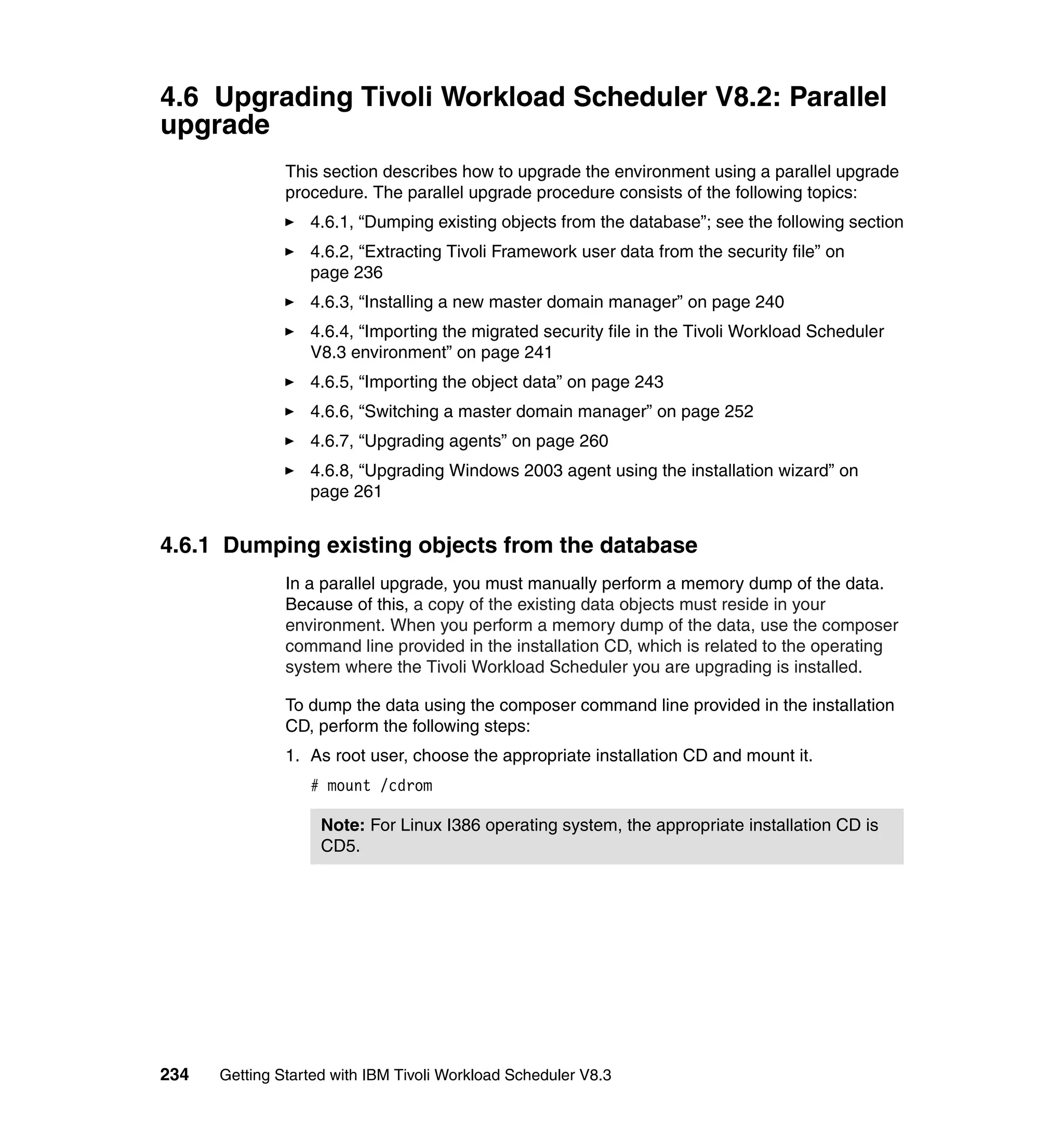 4.6 Upgrading Tivoli Workload Scheduler V8.2: Parallel
upgrade
               This section describes how to upgrade the environment using a parallel upgrade
               procedure. The parallel upgrade procedure consists of the following topics:
                  4.6.1, “Dumping existing objects from the database”; see the following section
                  4.6.2, “Extracting Tivoli Framework user data from the security file” on
                  page 236
                  4.6.3, “Installing a new master domain manager” on page 240
                  4.6.4, “Importing the migrated security file in the Tivoli Workload Scheduler
                  V8.3 environment” on page 241
                  4.6.5, “Importing the object data” on page 243
                  4.6.6, “Switching a master domain manager” on page 252
                  4.6.7, “Upgrading agents” on page 260
                  4.6.8, “Upgrading Windows 2003 agent using the installation wizard” on
                  page 261


4.6.1 Dumping existing objects from the database
               In a parallel upgrade, you must manually perform a memory dump of the data.
               Because of this, a copy of the existing data objects must reside in your
               environment. When you perform a memory dump of the data, use the composer
               command line provided in the installation CD, which is related to the operating
               system where the Tivoli Workload Scheduler you are upgrading is installed.

               To dump the data using the composer command line provided in the installation
               CD, perform the following steps:
               1. As root user, choose the appropriate installation CD and mount it.
                  # mount /cdrom

                    Note: For Linux I386 operating system, the appropriate installation CD is
                    CD5.




234   Getting Started with IBM Tivoli Workload Scheduler V8.3
 