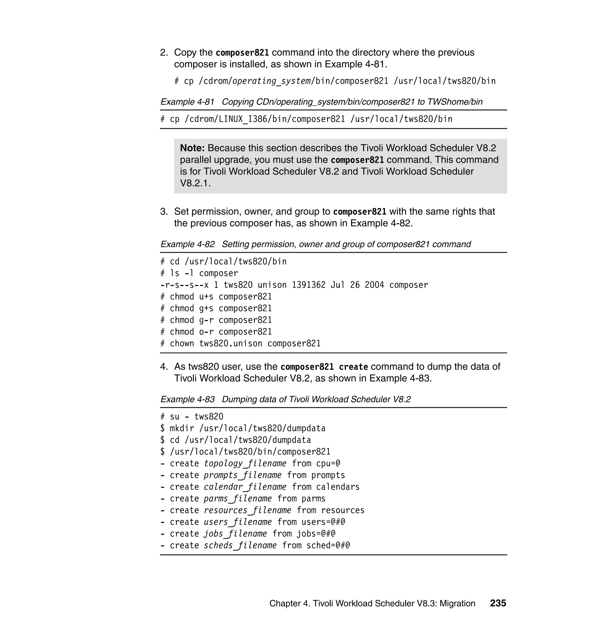 2. Copy the composer821 command into the directory where the previous
   composer is installed, as shown in Example 4-81.
    # cp /cdrom/operating_system/bin/composer821 /usr/local/tws820/bin

Example 4-81 Copying CDn/operating_system/bin/composer821 to TWShome/bin
# cp /cdrom/LINUX_I386/bin/composer821 /usr/local/tws820/bin


      Note: Because this section describes the Tivoli Workload Scheduler V8.2
      parallel upgrade, you must use the composer821 command. This command
      is for Tivoli Workload Scheduler V8.2 and Tivoli Workload Scheduler
      V8.2.1.

3. Set permission, owner, and group to composer821 with the same rights that
   the previous composer has, as shown in Example 4-82.

Example 4-82 Setting permission, owner and group of composer821 command
# cd /usr/local/tws820/bin
# ls -l composer
-r-s--s--x 1 tws820 unison 1391362 Jul 26 2004 composer
# chmod u+s composer821
# chmod g+s composer821
# chmod g-r composer821
# chmod o-r composer821
# chown tws820.unison composer821

4. As tws820 user, use the composer821 create command to dump the data of
   Tivoli Workload Scheduler V8.2, as shown in Example 4-83.

Example 4-83 Dumping data of Tivoli Workload Scheduler V8.2
#   su - tws820
$   mkdir /usr/local/tws820/dumpdata
$   cd /usr/local/tws820/dumpdata
$   /usr/local/tws820/bin/composer821
-   create topology_filename from cpu=@
-   create prompts_filename from prompts
-   create calendar_filename from calendars
-   create parms_filename from parms
-   create resources_filename from resources
-   create users_filename from users=@#@
-   create jobs_filename from jobs=@#@
-   create scheds_filename from sched=@#@




                         Chapter 4. Tivoli Workload Scheduler V8.3: Migration   235
 
