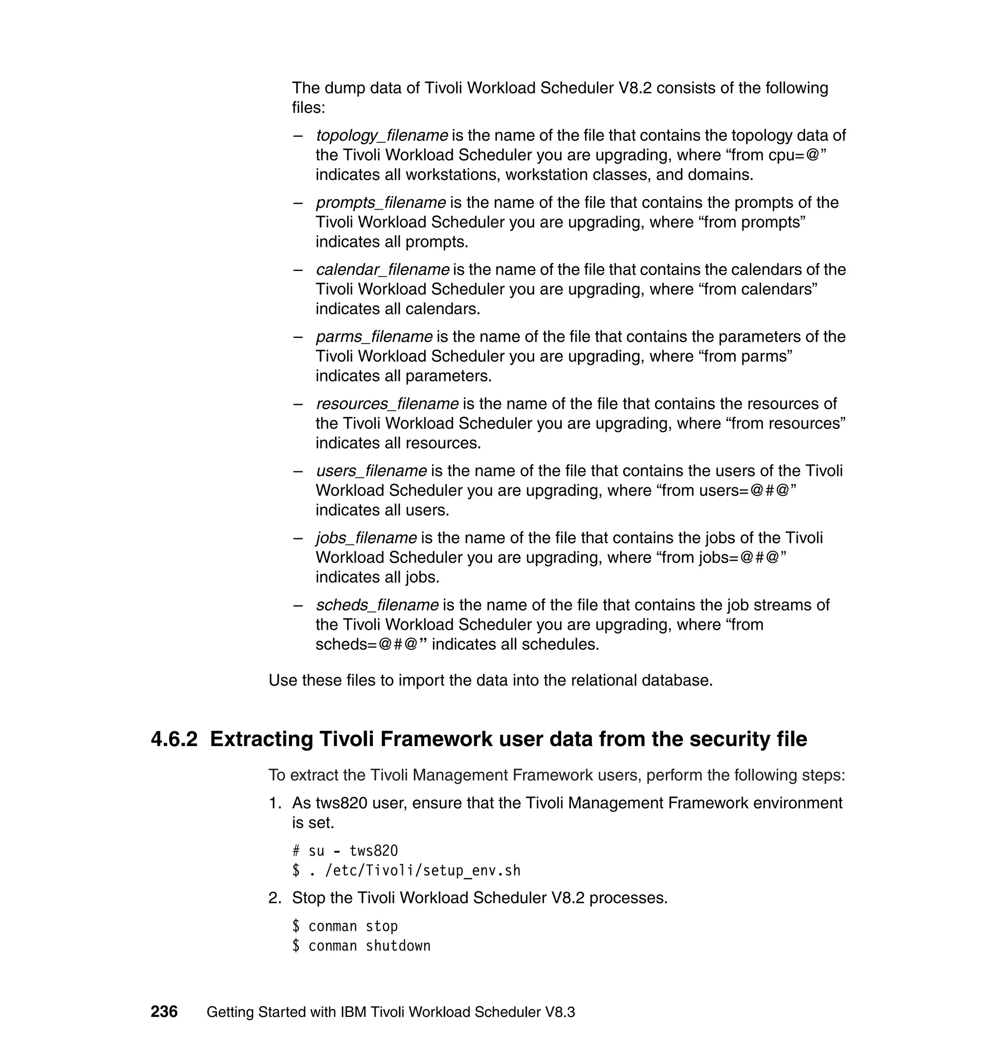 The dump data of Tivoli Workload Scheduler V8.2 consists of the following
                  files:
                  – topology_filename is the name of the file that contains the topology data of
                    the Tivoli Workload Scheduler you are upgrading, where “from cpu=@”
                    indicates all workstations, workstation classes, and domains.
                  – prompts_filename is the name of the file that contains the prompts of the
                    Tivoli Workload Scheduler you are upgrading, where “from prompts”
                    indicates all prompts.
                  – calendar_filename is the name of the file that contains the calendars of the
                    Tivoli Workload Scheduler you are upgrading, where “from calendars”
                    indicates all calendars.
                  – parms_filename is the name of the file that contains the parameters of the
                    Tivoli Workload Scheduler you are upgrading, where “from parms”
                    indicates all parameters.
                  – resources_filename is the name of the file that contains the resources of
                    the Tivoli Workload Scheduler you are upgrading, where “from resources”
                    indicates all resources.
                  – users_filename is the name of the file that contains the users of the Tivoli
                    Workload Scheduler you are upgrading, where “from users=@#@”
                    indicates all users.
                  – jobs_filename is the name of the file that contains the jobs of the Tivoli
                    Workload Scheduler you are upgrading, where “from jobs=@#@”
                    indicates all jobs.
                  – scheds_filename is the name of the file that contains the job streams of
                    the Tivoli Workload Scheduler you are upgrading, where “from
                    scheds=@#@” indicates all schedules.

               Use these files to import the data into the relational database.


4.6.2 Extracting Tivoli Framework user data from the security file
               To extract the Tivoli Management Framework users, perform the following steps:
               1. As tws820 user, ensure that the Tivoli Management Framework environment
                  is set.
                  # su - tws820
                  $ . /etc/Tivoli/setup_env.sh
               2. Stop the Tivoli Workload Scheduler V8.2 processes.
                  $ conman stop
                  $ conman shutdown



236   Getting Started with IBM Tivoli Workload Scheduler V8.3
 