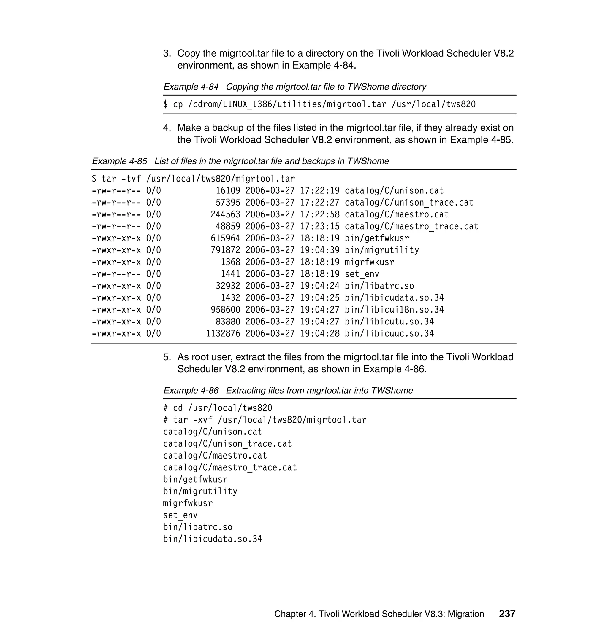 3. Copy the migrtool.tar file to a directory on the Tivoli Workload Scheduler V8.2
                    environment, as shown in Example 4-84.

                 Example 4-84 Copying the migrtool.tar file to TWShome directory
                 $ cp /cdrom/LINUX_I386/utilities/migrtool.tar /usr/local/tws820

                 4. Make a backup of the files listed in the migrtool.tar file, if they already exist on
                    the Tivoli Workload Scheduler V8.2 environment, as shown in Example 4-85.

Example 4-85 List of files in the migrtool.tar file and backups in TWShome
$ tar -tvf   /usr/local/tws820/migrtool.tar
-rw-r--r--   0/0           16109 2006-03-27        17:22:19    catalog/C/unison.cat
-rw-r--r--   0/0           57395 2006-03-27        17:22:27    catalog/C/unison_trace.cat
-rw-r--r--   0/0          244563 2006-03-27        17:22:58    catalog/C/maestro.cat
-rw-r--r--   0/0           48859 2006-03-27        17:23:15    catalog/C/maestro_trace.cat
-rwxr-xr-x   0/0          615964 2006-03-27        18:18:19    bin/getfwkusr
-rwxr-xr-x   0/0          791872 2006-03-27        19:04:39    bin/migrutility
-rwxr-xr-x   0/0            1368 2006-03-27        18:18:19    migrfwkusr
-rw-r--r--   0/0            1441 2006-03-27        18:18:19    set_env
-rwxr-xr-x   0/0           32932 2006-03-27        19:04:24    bin/libatrc.so
-rwxr-xr-x   0/0            1432 2006-03-27        19:04:25    bin/libicudata.so.34
-rwxr-xr-x   0/0          958600 2006-03-27        19:04:27    bin/libicui18n.so.34
-rwxr-xr-x   0/0           83880 2006-03-27        19:04:27    bin/libicutu.so.34
-rwxr-xr-x   0/0         1132876 2006-03-27        19:04:28    bin/libicuuc.so.34

                 5. As root user, extract the files from the migrtool.tar file into the Tivoli Workload
                    Scheduler V8.2 environment, as shown in Example 4-86.

                 Example 4-86 Extracting files from migrtool.tar into TWShome
                 # cd /usr/local/tws820
                 # tar -xvf /usr/local/tws820/migrtool.tar
                 catalog/C/unison.cat
                 catalog/C/unison_trace.cat
                 catalog/C/maestro.cat
                 catalog/C/maestro_trace.cat
                 bin/getfwkusr
                 bin/migrutility
                 migrfwkusr
                 set_env
                 bin/libatrc.so
                 bin/libicudata.so.34




                                             Chapter 4. Tivoli Workload Scheduler V8.3: Migration   237
 