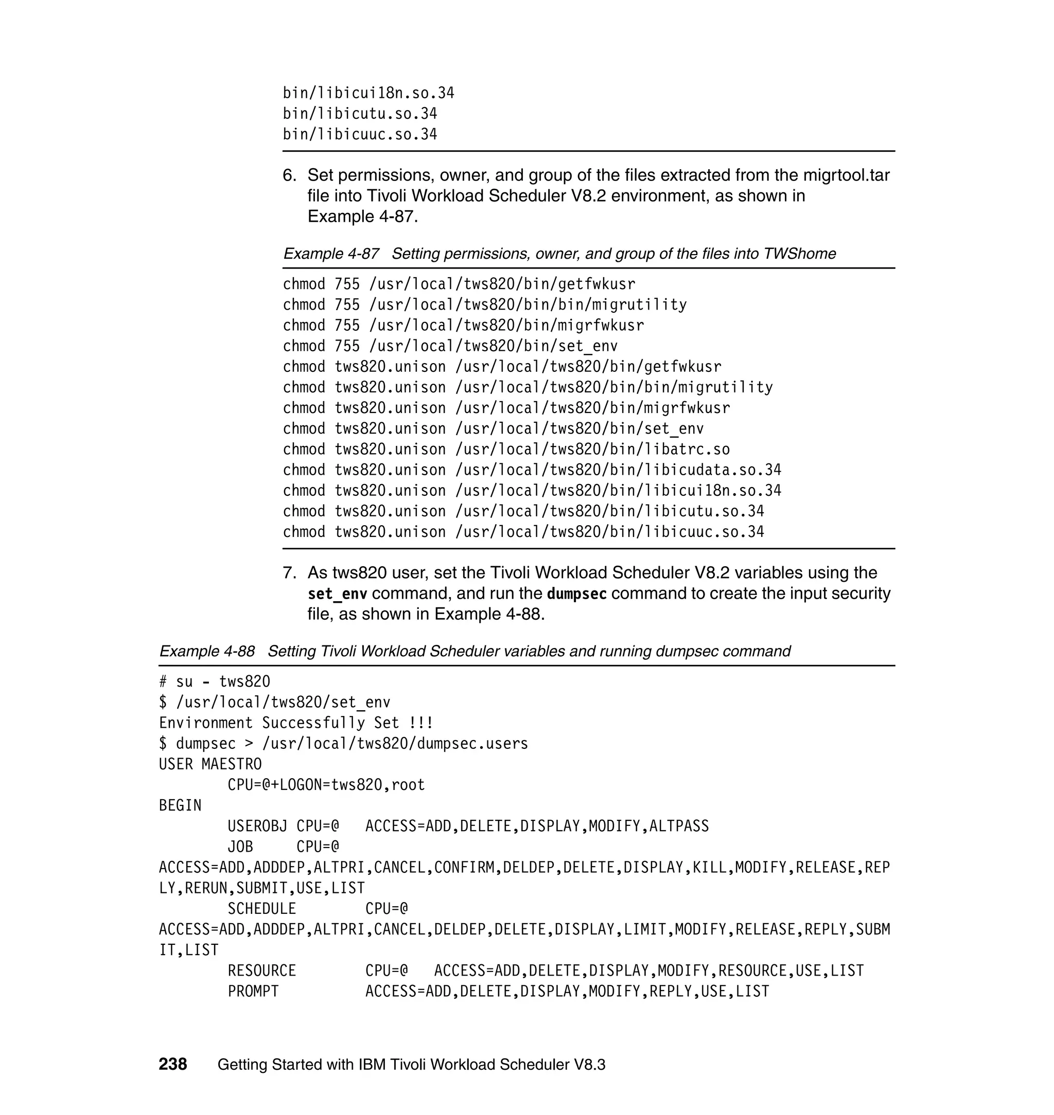 bin/libicui18n.so.34
                bin/libicutu.so.34
                bin/libicuuc.so.34

                6. Set permissions, owner, and group of the files extracted from the migrtool.tar
                   file into Tivoli Workload Scheduler V8.2 environment, as shown in
                   Example 4-87.

                Example 4-87 Setting permissions, owner, and group of the files into TWShome
                chmod   755 /usr/local/tws820/bin/getfwkusr
                chmod   755 /usr/local/tws820/bin/bin/migrutility
                chmod   755 /usr/local/tws820/bin/migrfwkusr
                chmod   755 /usr/local/tws820/bin/set_env
                chmod   tws820.unison /usr/local/tws820/bin/getfwkusr
                chmod   tws820.unison /usr/local/tws820/bin/bin/migrutility
                chmod   tws820.unison /usr/local/tws820/bin/migrfwkusr
                chmod   tws820.unison /usr/local/tws820/bin/set_env
                chmod   tws820.unison /usr/local/tws820/bin/libatrc.so
                chmod   tws820.unison /usr/local/tws820/bin/libicudata.so.34
                chmod   tws820.unison /usr/local/tws820/bin/libicui18n.so.34
                chmod   tws820.unison /usr/local/tws820/bin/libicutu.so.34
                chmod   tws820.unison /usr/local/tws820/bin/libicuuc.so.34

                7. As tws820 user, set the Tivoli Workload Scheduler V8.2 variables using the
                   set_env command, and run the dumpsec command to create the input security
                   file, as shown in Example 4-88.

Example 4-88 Setting Tivoli Workload Scheduler variables and running dumpsec command
# su - tws820
$ /usr/local/tws820/set_env
Environment Successfully Set !!!
$ dumpsec > /usr/local/tws820/dumpsec.users
USER MAESTRO
        CPU=@+LOGON=tws820,root
BEGIN
        USEROBJ CPU=@    ACCESS=ADD,DELETE,DISPLAY,MODIFY,ALTPASS
        JOB      CPU=@
ACCESS=ADD,ADDDEP,ALTPRI,CANCEL,CONFIRM,DELDEP,DELETE,DISPLAY,KILL,MODIFY,RELEASE,REP
LY,RERUN,SUBMIT,USE,LIST
        SCHEDULE         CPU=@
ACCESS=ADD,ADDDEP,ALTPRI,CANCEL,DELDEP,DELETE,DISPLAY,LIMIT,MODIFY,RELEASE,REPLY,SUBM
IT,LIST
        RESOURCE         CPU=@   ACCESS=ADD,DELETE,DISPLAY,MODIFY,RESOURCE,USE,LIST
        PROMPT           ACCESS=ADD,DELETE,DISPLAY,MODIFY,REPLY,USE,LIST



238    Getting Started with IBM Tivoli Workload Scheduler V8.3
 