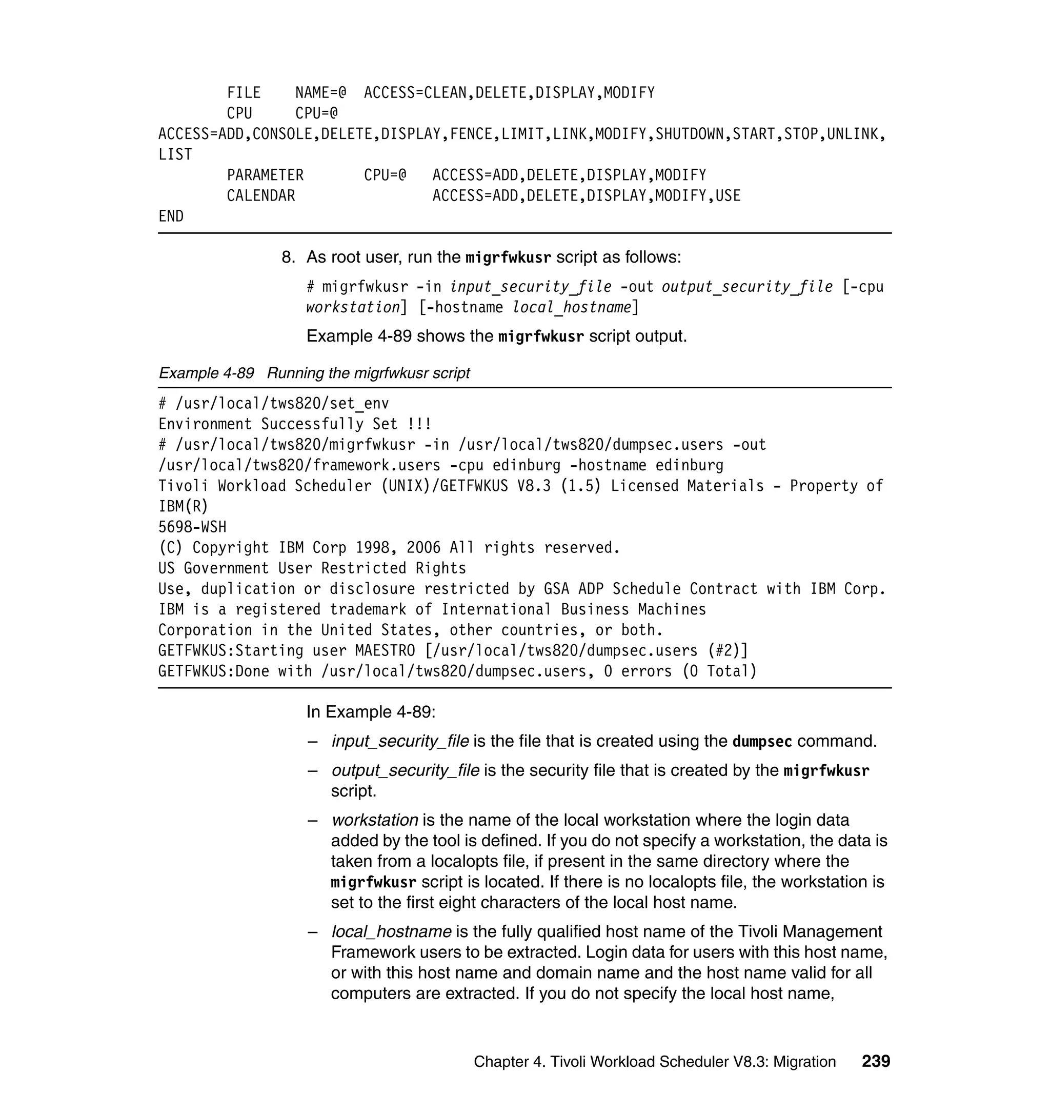 FILE     NAME=@ ACCESS=CLEAN,DELETE,DISPLAY,MODIFY
        CPU      CPU=@
ACCESS=ADD,CONSOLE,DELETE,DISPLAY,FENCE,LIMIT,LINK,MODIFY,SHUTDOWN,START,STOP,UNLINK,
LIST
        PARAMETER       CPU=@   ACCESS=ADD,DELETE,DISPLAY,MODIFY
        CALENDAR                ACCESS=ADD,DELETE,DISPLAY,MODIFY,USE
END

                8. As root user, run the migrfwkusr script as follows:
                    # migrfwkusr -in input_security_file -out output_security_file [-cpu
                    workstation] [-hostname local_hostname]
                    Example 4-89 shows the migrfwkusr script output.

Example 4-89 Running the migrfwkusr script
# /usr/local/tws820/set_env
Environment Successfully Set !!!
# /usr/local/tws820/migrfwkusr -in /usr/local/tws820/dumpsec.users -out
/usr/local/tws820/framework.users -cpu edinburg -hostname edinburg
Tivoli Workload Scheduler (UNIX)/GETFWKUS V8.3 (1.5) Licensed Materials - Property of
IBM(R)
5698-WSH
(C) Copyright IBM Corp 1998, 2006 All rights reserved.
US Government User Restricted Rights
Use, duplication or disclosure restricted by GSA ADP Schedule Contract with IBM Corp.
IBM is a registered trademark of International Business Machines
Corporation in the United States, other countries, or both.
GETFWKUS:Starting user MAESTRO [/usr/local/tws820/dumpsec.users (#2)]
GETFWKUS:Done with /usr/local/tws820/dumpsec.users, 0 errors (0 Total)

                    In Example 4-89:
                    – input_security_file is the file that is created using the dumpsec command.
                    – output_security_file is the security file that is created by the migrfwkusr
                      script.
                    – workstation is the name of the local workstation where the login data
                      added by the tool is defined. If you do not specify a workstation, the data is
                      taken from a localopts file, if present in the same directory where the
                      migrfwkusr script is located. If there is no localopts file, the workstation is
                      set to the first eight characters of the local host name.
                    – local_hostname is the fully qualified host name of the Tivoli Management
                      Framework users to be extracted. Login data for users with this host name,
                      or with this host name and domain name and the host name valid for all
                      computers are extracted. If you do not specify the local host name,


                                             Chapter 4. Tivoli Workload Scheduler V8.3: Migration   239
 
