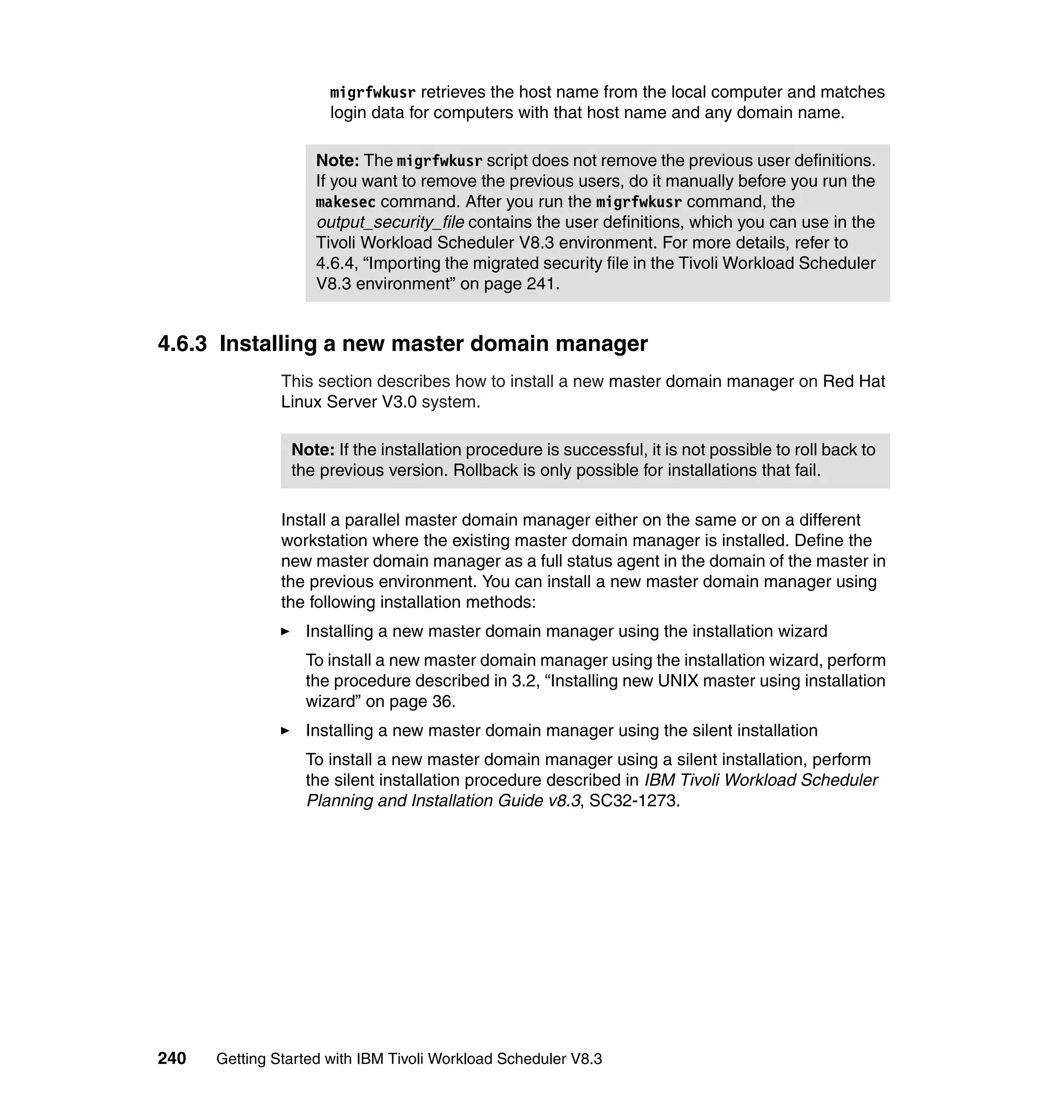 migrfwkusr retrieves the host name from the local computer and matches
                      login data for computers with that host name and any domain name.

                    Note: The migrfwkusr script does not remove the previous user definitions.
                    If you want to remove the previous users, do it manually before you run the
                    makesec command. After you run the migrfwkusr command, the
                    output_security_file contains the user definitions, which you can use in the
                    Tivoli Workload Scheduler V8.3 environment. For more details, refer to
                    4.6.4, “Importing the migrated security file in the Tivoli Workload Scheduler
                    V8.3 environment” on page 241.


4.6.3 Installing a new master domain manager
               This section describes how to install a new master domain manager on Red Hat
               Linux Server V3.0 system.

                Note: If the installation procedure is successful, it is not possible to roll back to
                the previous version. Rollback is only possible for installations that fail.

               Install a parallel master domain manager either on the same or on a different
               workstation where the existing master domain manager is installed. Define the
               new master domain manager as a full status agent in the domain of the master in
               the previous environment. You can install a new master domain manager using
               the following installation methods:
                  Installing a new master domain manager using the installation wizard
                  To install a new master domain manager using the installation wizard, perform
                  the procedure described in 3.2, “Installing new UNIX master using installation
                  wizard” on page 36.
                  Installing a new master domain manager using the silent installation
                  To install a new master domain manager using a silent installation, perform
                  the silent installation procedure described in IBM Tivoli Workload Scheduler
                  Planning and Installation Guide v8.3, SC32-1273.




240   Getting Started with IBM Tivoli Workload Scheduler V8.3
 