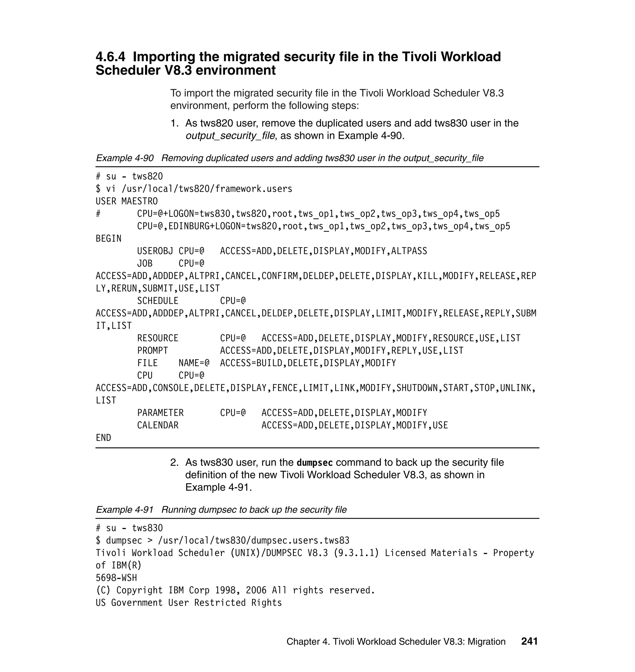 4.6.4 Importing the migrated security file in the Tivoli Workload
Scheduler V8.3 environment
                 To import the migrated security file in the Tivoli Workload Scheduler V8.3
                 environment, perform the following steps:
                 1. As tws820 user, remove the duplicated users and add tws830 user in the
                    output_security_file, as shown in Example 4-90.

Example 4-90 Removing duplicated users and adding tws830 user in the output_security_file
# su - tws820
$ vi /usr/local/tws820/framework.users
USER MAESTRO
#       CPU=@+LOGON=tws830,tws820,root,tws_op1,tws_op2,tws_op3,tws_op4,tws_op5
        CPU=@,EDINBURG+LOGON=tws820,root,tws_op1,tws_op2,tws_op3,tws_op4,tws_op5
BEGIN
        USEROBJ CPU=@    ACCESS=ADD,DELETE,DISPLAY,MODIFY,ALTPASS
        JOB      CPU=@
ACCESS=ADD,ADDDEP,ALTPRI,CANCEL,CONFIRM,DELDEP,DELETE,DISPLAY,KILL,MODIFY,RELEASE,REP
LY,RERUN,SUBMIT,USE,LIST
        SCHEDULE         CPU=@
ACCESS=ADD,ADDDEP,ALTPRI,CANCEL,DELDEP,DELETE,DISPLAY,LIMIT,MODIFY,RELEASE,REPLY,SUBM
IT,LIST
        RESOURCE         CPU=@   ACCESS=ADD,DELETE,DISPLAY,MODIFY,RESOURCE,USE,LIST
        PROMPT           ACCESS=ADD,DELETE,DISPLAY,MODIFY,REPLY,USE,LIST
        FILE     NAME=@ ACCESS=BUILD,DELETE,DISPLAY,MODIFY
        CPU      CPU=@
ACCESS=ADD,CONSOLE,DELETE,DISPLAY,FENCE,LIMIT,LINK,MODIFY,SHUTDOWN,START,STOP,UNLINK,
LIST
        PARAMETER        CPU=@   ACCESS=ADD,DELETE,DISPLAY,MODIFY
        CALENDAR                 ACCESS=ADD,DELETE,DISPLAY,MODIFY,USE
END

                 2. As tws830 user, run the dumpsec command to back up the security file
                    definition of the new Tivoli Workload Scheduler V8.3, as shown in
                    Example 4-91.

Example 4-91 Running dumpsec to back up the security file
# su - tws830
$ dumpsec > /usr/local/tws830/dumpsec.users.tws83
Tivoli Workload Scheduler (UNIX)/DUMPSEC V8.3 (9.3.1.1) Licensed Materials - Property
of IBM(R)
5698-WSH
(C) Copyright IBM Corp 1998, 2006 All rights reserved.
US Government User Restricted Rights


                                           Chapter 4. Tivoli Workload Scheduler V8.3: Migration   241
 