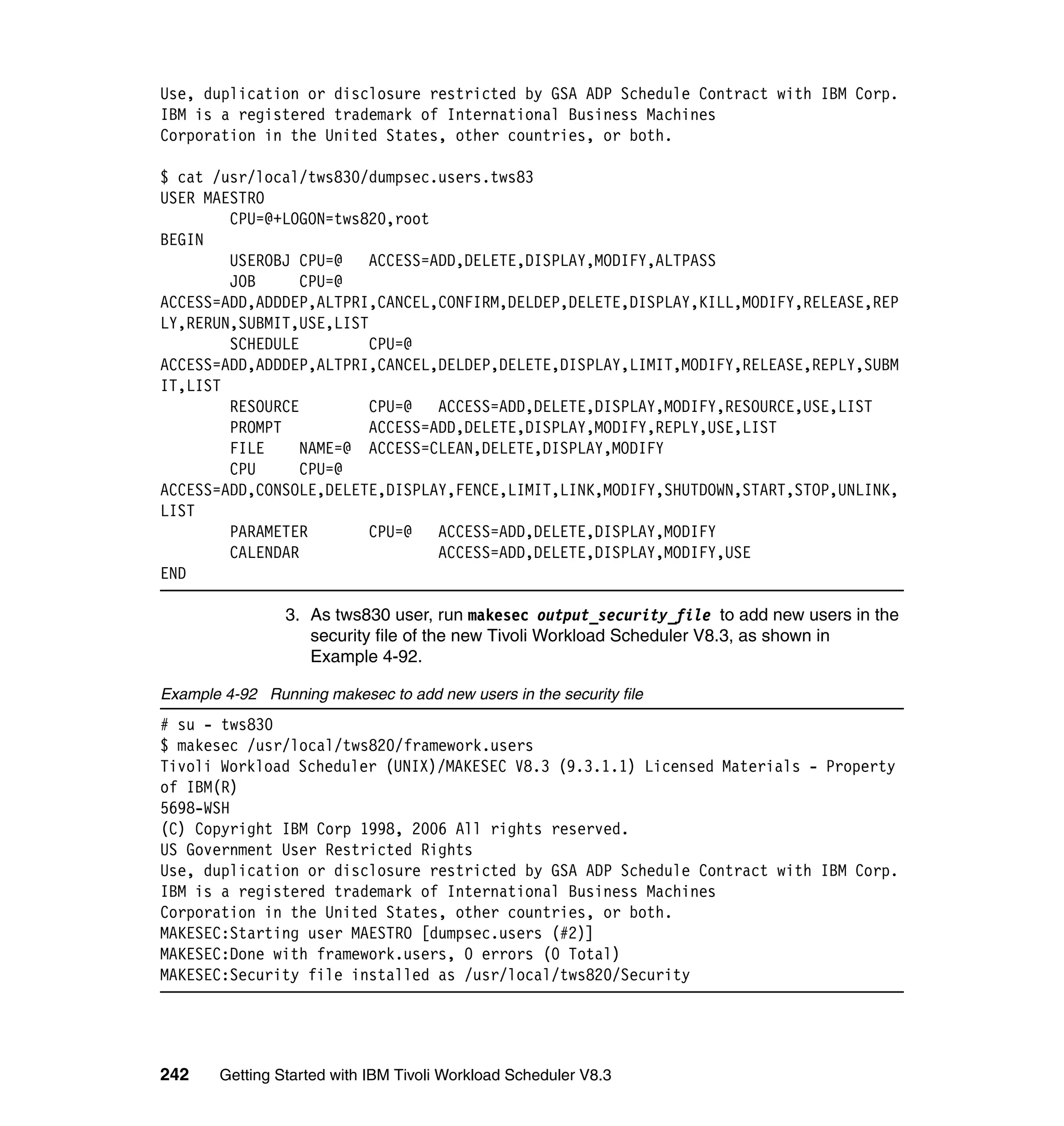 Use, duplication or disclosure restricted by GSA ADP Schedule Contract with IBM Corp.
IBM is a registered trademark of International Business Machines
Corporation in the United States, other countries, or both.

$ cat /usr/local/tws830/dumpsec.users.tws83
USER MAESTRO
        CPU=@+LOGON=tws820,root
BEGIN
        USEROBJ CPU=@    ACCESS=ADD,DELETE,DISPLAY,MODIFY,ALTPASS
        JOB      CPU=@
ACCESS=ADD,ADDDEP,ALTPRI,CANCEL,CONFIRM,DELDEP,DELETE,DISPLAY,KILL,MODIFY,RELEASE,REP
LY,RERUN,SUBMIT,USE,LIST
        SCHEDULE         CPU=@
ACCESS=ADD,ADDDEP,ALTPRI,CANCEL,DELDEP,DELETE,DISPLAY,LIMIT,MODIFY,RELEASE,REPLY,SUBM
IT,LIST
        RESOURCE         CPU=@   ACCESS=ADD,DELETE,DISPLAY,MODIFY,RESOURCE,USE,LIST
        PROMPT           ACCESS=ADD,DELETE,DISPLAY,MODIFY,REPLY,USE,LIST
        FILE     NAME=@ ACCESS=CLEAN,DELETE,DISPLAY,MODIFY
        CPU      CPU=@
ACCESS=ADD,CONSOLE,DELETE,DISPLAY,FENCE,LIMIT,LINK,MODIFY,SHUTDOWN,START,STOP,UNLINK,
LIST
        PARAMETER        CPU=@   ACCESS=ADD,DELETE,DISPLAY,MODIFY
        CALENDAR                 ACCESS=ADD,DELETE,DISPLAY,MODIFY,USE
END

                 3. As tws830 user, run makesec output_security_file to add new users in the
                    security file of the new Tivoli Workload Scheduler V8.3, as shown in
                    Example 4-92.

Example 4-92 Running makesec to add new users in the security file
# su - tws830
$ makesec /usr/local/tws820/framework.users
Tivoli Workload Scheduler (UNIX)/MAKESEC V8.3 (9.3.1.1) Licensed Materials - Property
of IBM(R)
5698-WSH
(C) Copyright IBM Corp 1998, 2006 All rights reserved.
US Government User Restricted Rights
Use, duplication or disclosure restricted by GSA ADP Schedule Contract with IBM Corp.
IBM is a registered trademark of International Business Machines
Corporation in the United States, other countries, or both.
MAKESEC:Starting user MAESTRO [dumpsec.users (#2)]
MAKESEC:Done with framework.users, 0 errors (0 Total)
MAKESEC:Security file installed as /usr/local/tws820/Security




242     Getting Started with IBM Tivoli Workload Scheduler V8.3
 