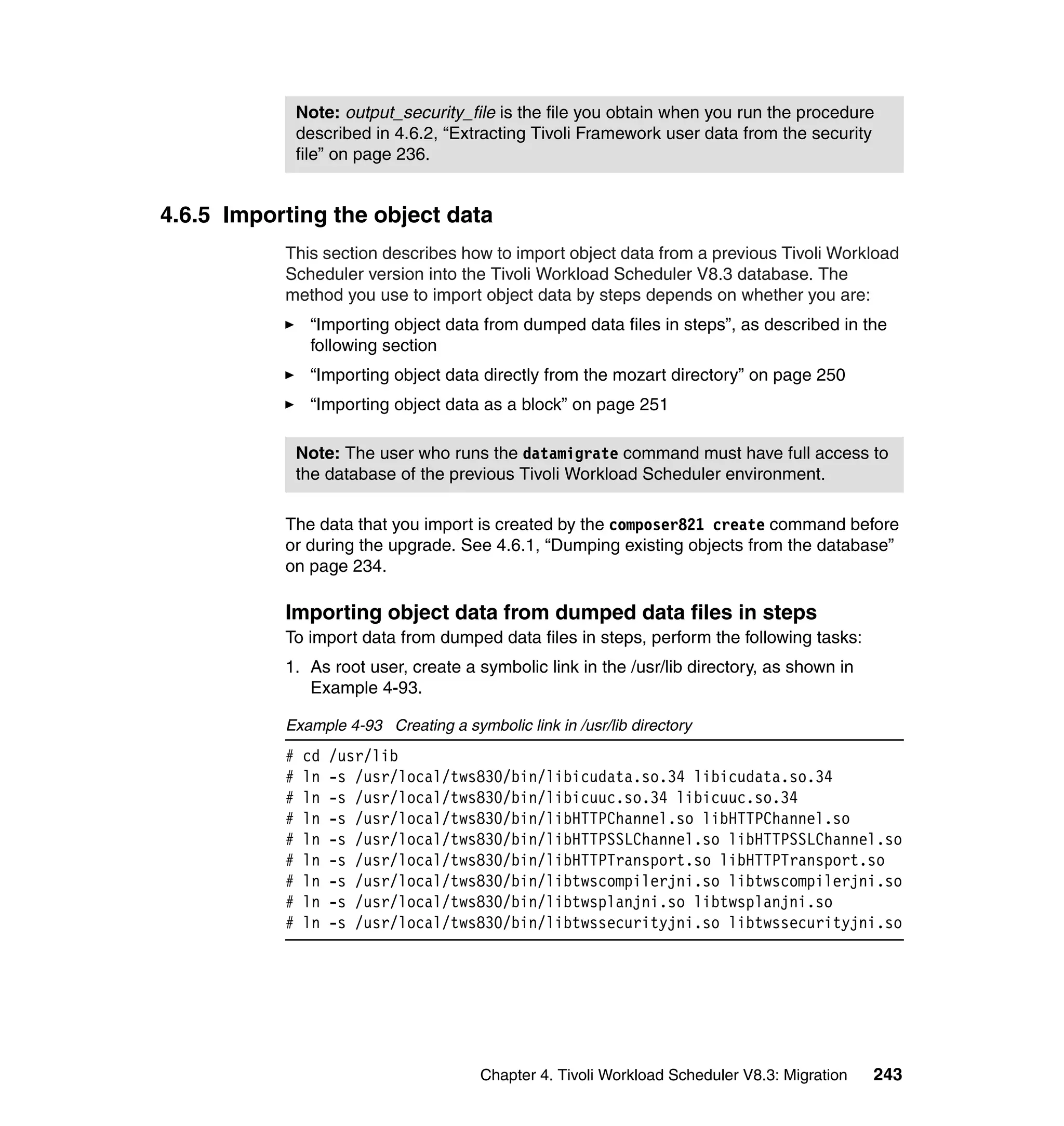 Note: output_security_file is the file you obtain when you run the procedure
               described in 4.6.2, “Extracting Tivoli Framework user data from the security
               file” on page 236.


4.6.5 Importing the object data
           This section describes how to import object data from a previous Tivoli Workload
           Scheduler version into the Tivoli Workload Scheduler V8.3 database. The
           method you use to import object data by steps depends on whether you are:
                “Importing object data from dumped data files in steps”, as described in the
                following section
                “Importing object data directly from the mozart directory” on page 250
                “Importing object data as a block” on page 251

               Note: The user who runs the datamigrate command must have full access to
               the database of the previous Tivoli Workload Scheduler environment.

           The data that you import is created by the composer821 create command before
           or during the upgrade. See 4.6.1, “Dumping existing objects from the database”
           on page 234.

           Importing object data from dumped data files in steps
           To import data from dumped data files in steps, perform the following tasks:
           1. As root user, create a symbolic link in the /usr/lib directory, as shown in
              Example 4-93.

           Example 4-93 Creating a symbolic link in /usr/lib directory
           #   cd   /usr/lib
           #   ln   -s /usr/local/tws830/bin/libicudata.so.34 libicudata.so.34
           #   ln   -s /usr/local/tws830/bin/libicuuc.so.34 libicuuc.so.34
           #   ln   -s /usr/local/tws830/bin/libHTTPChannel.so libHTTPChannel.so
           #   ln   -s /usr/local/tws830/bin/libHTTPSSLChannel.so libHTTPSSLChannel.so
           #   ln   -s /usr/local/tws830/bin/libHTTPTransport.so libHTTPTransport.so
           #   ln   -s /usr/local/tws830/bin/libtwscompilerjni.so libtwscompilerjni.so
           #   ln   -s /usr/local/tws830/bin/libtwsplanjni.so libtwsplanjni.so
           #   ln   -s /usr/local/tws830/bin/libtwssecurityjni.so libtwssecurityjni.so




                                       Chapter 4. Tivoli Workload Scheduler V8.3: Migration   243
 