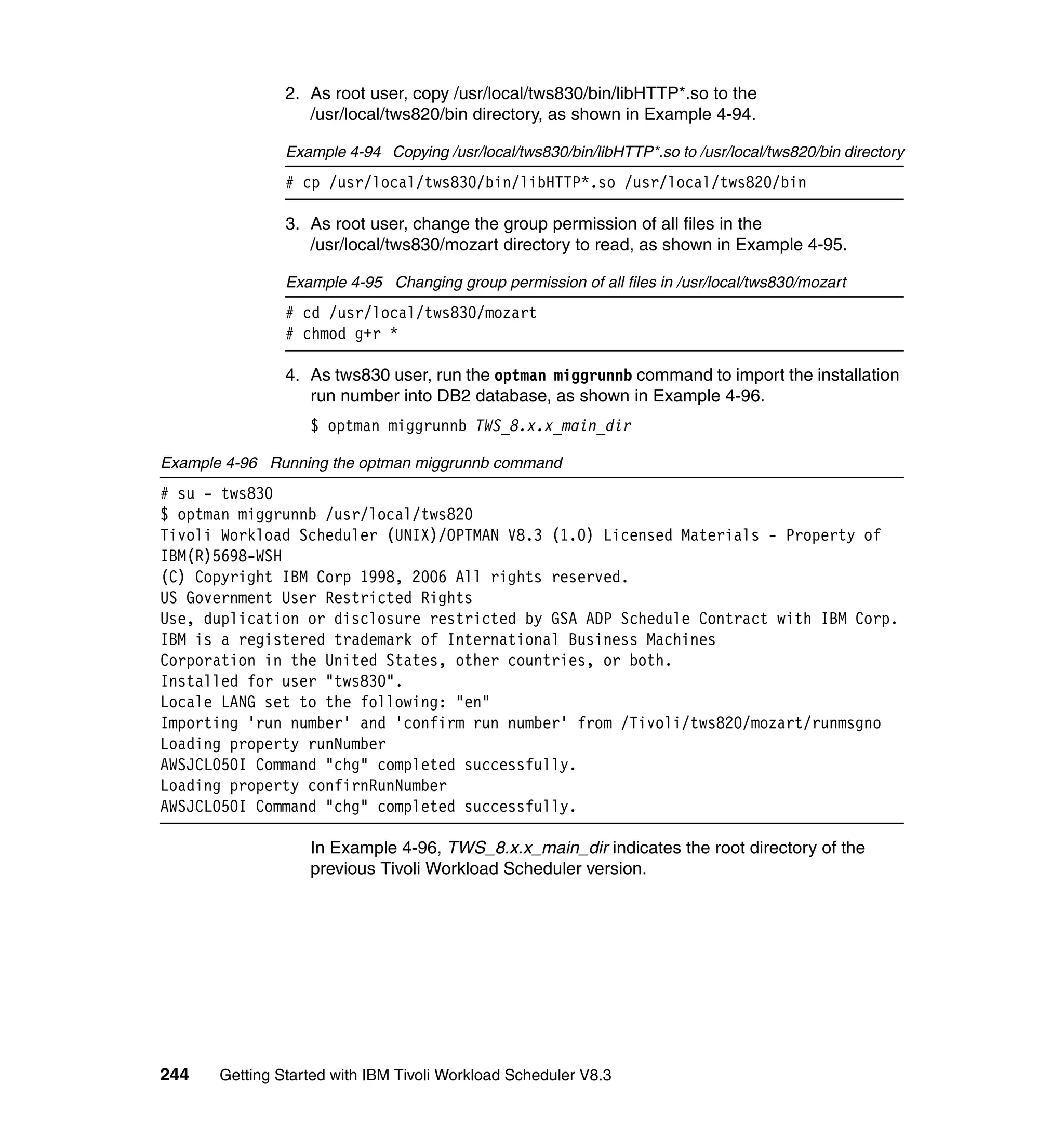 2. As root user, copy /usr/local/tws830/bin/libHTTP*.so to the
                   /usr/local/tws820/bin directory, as shown in Example 4-94.

                Example 4-94 Copying /usr/local/tws830/bin/libHTTP*.so to /usr/local/tws820/bin directory
                # cp /usr/local/tws830/bin/libHTTP*.so /usr/local/tws820/bin

                3. As root user, change the group permission of all files in the
                   /usr/local/tws830/mozart directory to read, as shown in Example 4-95.

                Example 4-95 Changing group permission of all files in /usr/local/tws830/mozart
                # cd /usr/local/tws830/mozart
                # chmod g+r *

                4. As tws830 user, run the optman miggrunnb command to import the installation
                   run number into DB2 database, as shown in Example 4-96.
                   $ optman miggrunnb TWS_8.x.x_main_dir

Example 4-96 Running the optman miggrunnb command
# su - tws830
$ optman miggrunnb /usr/local/tws820
Tivoli Workload Scheduler (UNIX)/OPTMAN V8.3 (1.0) Licensed Materials - Property of
IBM(R)5698-WSH
(C) Copyright IBM Corp 1998, 2006 All rights reserved.
US Government User Restricted Rights
Use, duplication or disclosure restricted by GSA ADP Schedule Contract with IBM Corp.
IBM is a registered trademark of International Business Machines
Corporation in the United States, other countries, or both.
Installed for user "tws830".
Locale LANG set to the following: "en"
Importing 'run number' and 'confirm run number' from /Tivoli/tws820/mozart/runmsgno
Loading property runNumber
AWSJCL050I Command "chg" completed successfully.
Loading property confirnRunNumber
AWSJCL050I Command "chg" completed successfully.

                   In Example 4-96, TWS_8.x.x_main_dir indicates the root directory of the
                   previous Tivoli Workload Scheduler version.




244    Getting Started with IBM Tivoli Workload Scheduler V8.3
 