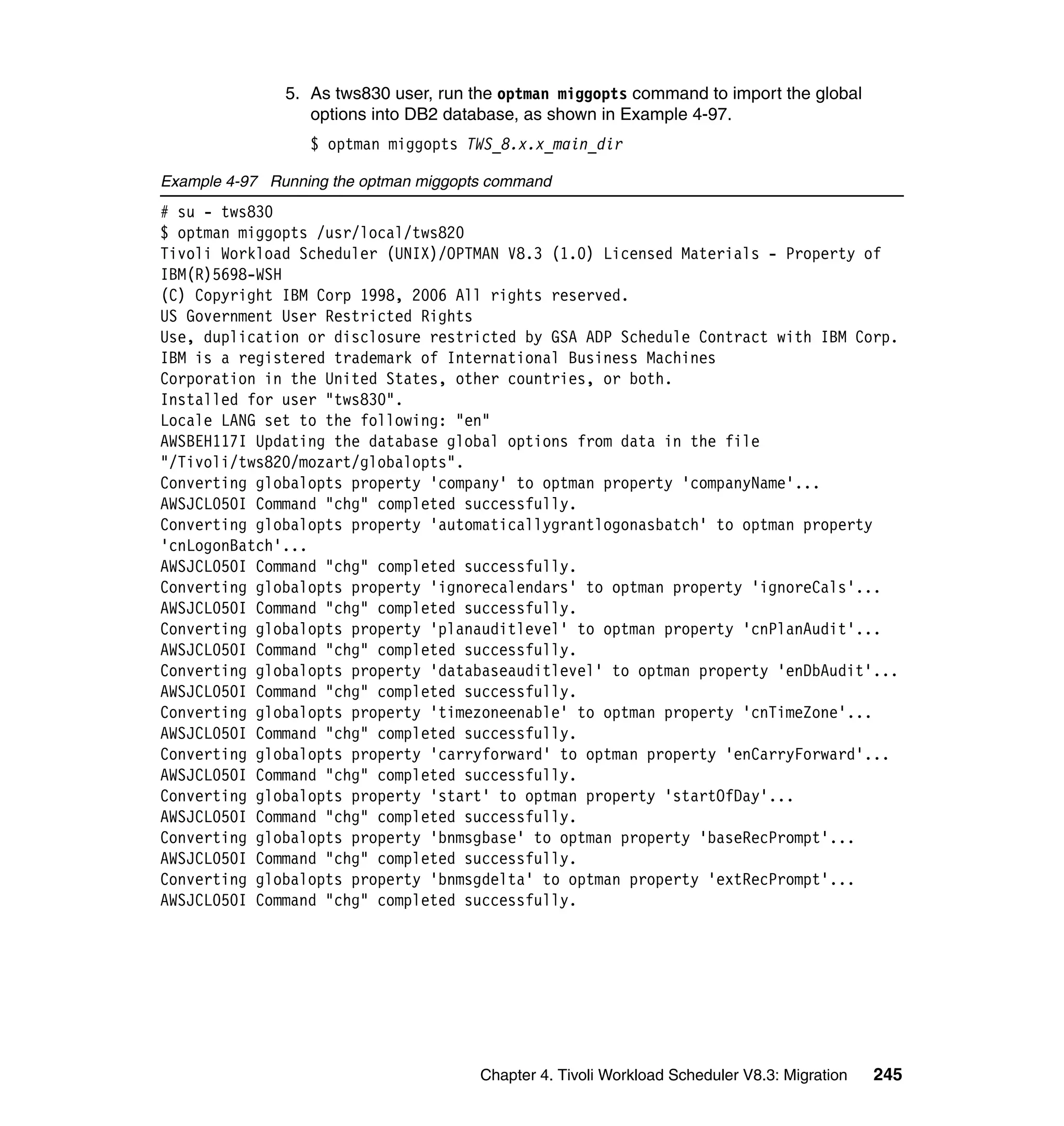 5. As tws830 user, run the optman miggopts command to import the global
                  options into DB2 database, as shown in Example 4-97.
                  $ optman miggopts TWS_8.x.x_main_dir

Example 4-97 Running the optman miggopts command
# su - tws830
$ optman miggopts /usr/local/tws820
Tivoli Workload Scheduler (UNIX)/OPTMAN V8.3 (1.0) Licensed Materials - Property of
IBM(R)5698-WSH
(C) Copyright IBM Corp 1998, 2006 All rights reserved.
US Government User Restricted Rights
Use, duplication or disclosure restricted by GSA ADP Schedule Contract with IBM Corp.
IBM is a registered trademark of International Business Machines
Corporation in the United States, other countries, or both.
Installed for user "tws830".
Locale LANG set to the following: "en"
AWSBEH117I Updating the database global options from data in the file
"/Tivoli/tws820/mozart/globalopts".
Converting globalopts property 'company' to optman property 'companyName'...
AWSJCL050I Command "chg" completed successfully.
Converting globalopts property 'automaticallygrantlogonasbatch' to optman property
'cnLogonBatch'...
AWSJCL050I Command "chg" completed successfully.
Converting globalopts property 'ignorecalendars' to optman property 'ignoreCals'...
AWSJCL050I Command "chg" completed successfully.
Converting globalopts property 'planauditlevel' to optman property 'cnPlanAudit'...
AWSJCL050I Command "chg" completed successfully.
Converting globalopts property 'databaseauditlevel' to optman property 'enDbAudit'...
AWSJCL050I Command "chg" completed successfully.
Converting globalopts property 'timezoneenable' to optman property 'cnTimeZone'...
AWSJCL050I Command "chg" completed successfully.
Converting globalopts property 'carryforward' to optman property 'enCarryForward'...
AWSJCL050I Command "chg" completed successfully.
Converting globalopts property 'start' to optman property 'startOfDay'...
AWSJCL050I Command "chg" completed successfully.
Converting globalopts property 'bnmsgbase' to optman property 'baseRecPrompt'...
AWSJCL050I Command "chg" completed successfully.
Converting globalopts property 'bnmsgdelta' to optman property 'extRecPrompt'...
AWSJCL050I Command "chg" completed successfully.




                                       Chapter 4. Tivoli Workload Scheduler V8.3: Migration   245
 