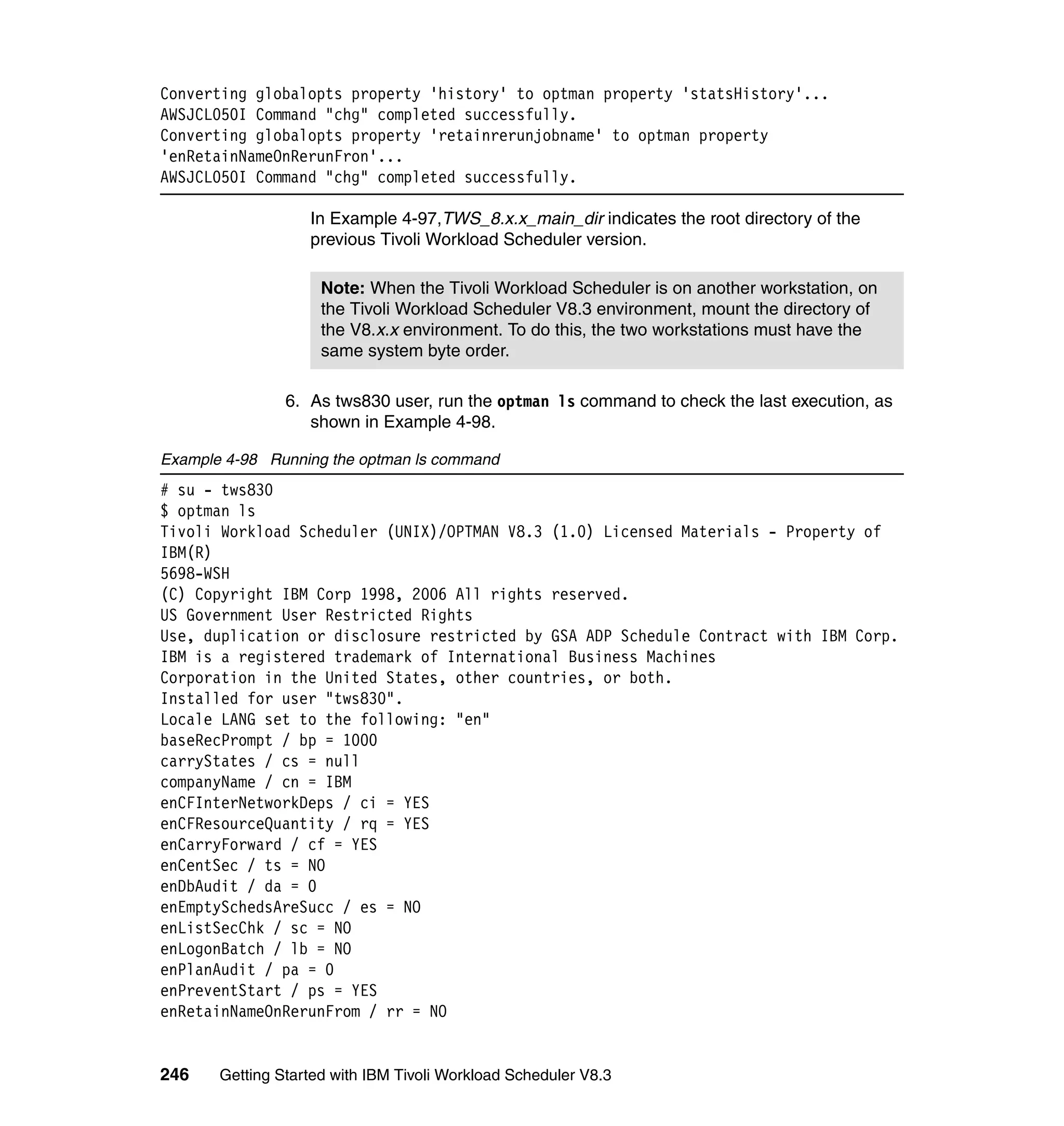 Converting globalopts property 'history' to optman property 'statsHistory'...
AWSJCL050I Command "chg" completed successfully.
Converting globalopts property 'retainrerunjobname' to optman property
'enRetainNameOnRerunFron'...
AWSJCL050I Command "chg" completed successfully.

                   In Example 4-97,TWS_8.x.x_main_dir indicates the root directory of the
                   previous Tivoli Workload Scheduler version.

                     Note: When the Tivoli Workload Scheduler is on another workstation, on
                     the Tivoli Workload Scheduler V8.3 environment, mount the directory of
                     the V8.x.x environment. To do this, the two workstations must have the
                     same system byte order.

                6. As tws830 user, run the optman ls command to check the last execution, as
                   shown in Example 4-98.

Example 4-98 Running the optman ls command
# su - tws830
$ optman ls
Tivoli Workload Scheduler (UNIX)/OPTMAN V8.3 (1.0) Licensed Materials - Property of
IBM(R)
5698-WSH
(C) Copyright IBM Corp 1998, 2006 All rights reserved.
US Government User Restricted Rights
Use, duplication or disclosure restricted by GSA ADP Schedule Contract with IBM Corp.
IBM is a registered trademark of International Business Machines
Corporation in the United States, other countries, or both.
Installed for user "tws830".
Locale LANG set to the following: "en"
baseRecPrompt / bp = 1000
carryStates / cs = null
companyName / cn = IBM
enCFInterNetworkDeps / ci = YES
enCFResourceQuantity / rq = YES
enCarryForward / cf = YES
enCentSec / ts = NO
enDbAudit / da = 0
enEmptySchedsAreSucc / es = NO
enListSecChk / sc = NO
enLogonBatch / lb = NO
enPlanAudit / pa = 0
enPreventStart / ps = YES
enRetainNameOnRerunFrom / rr = NO


246    Getting Started with IBM Tivoli Workload Scheduler V8.3
 