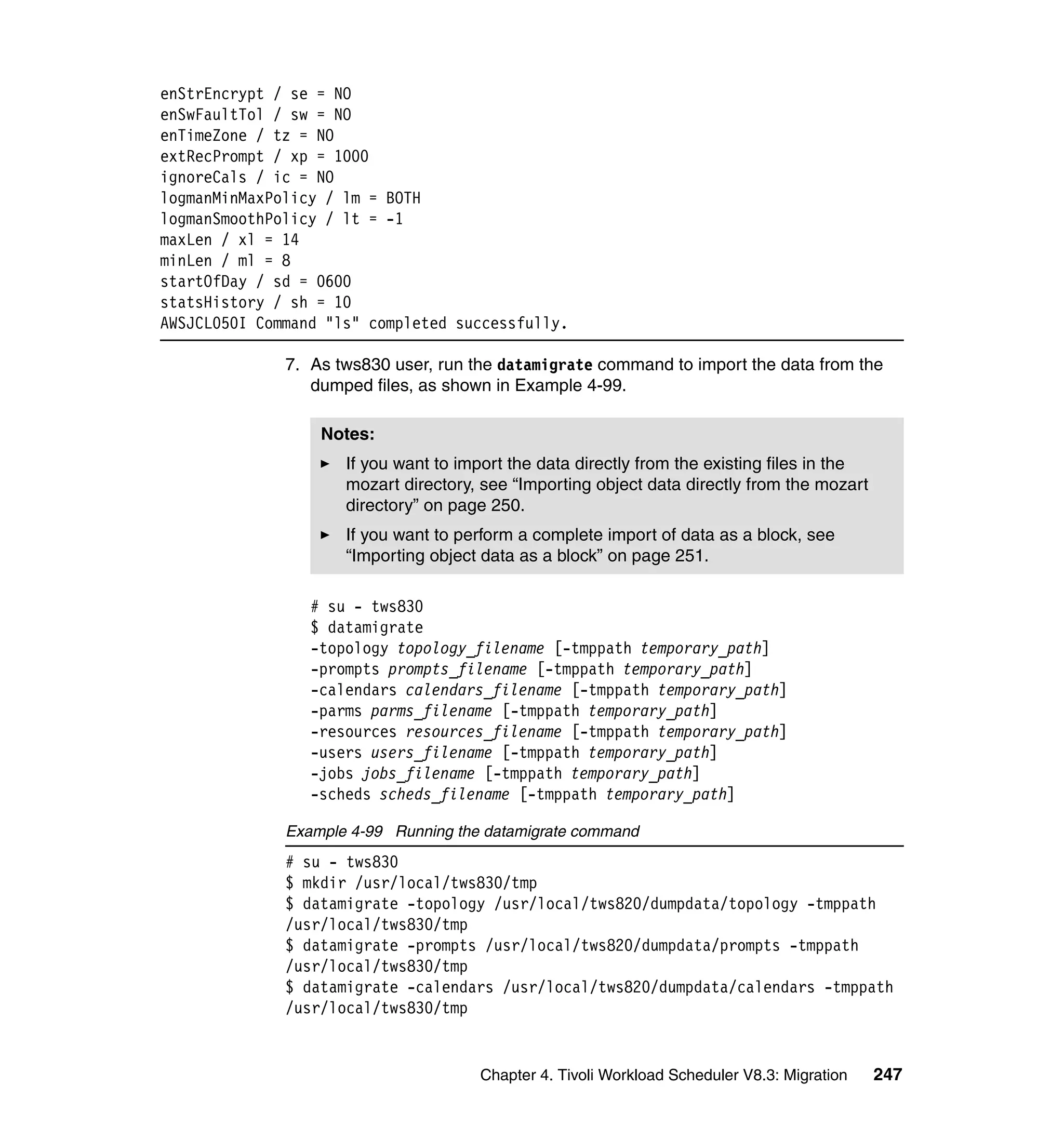 enStrEncrypt / se = NO
enSwFaultTol / sw = NO
enTimeZone / tz = NO
extRecPrompt / xp = 1000
ignoreCals / ic = NO
logmanMinMaxPolicy / lm = BOTH
logmanSmoothPolicy / lt = -1
maxLen / xl = 14
minLen / ml = 8
startOfDay / sd = 0600
statsHistory / sh = 10
AWSJCL050I Command "ls" completed successfully.

              7. As tws830 user, run the datamigrate command to import the data from the
                 dumped files, as shown in Example 4-99.

                  Notes:
                     If you want to import the data directly from the existing files in the
                     mozart directory, see “Importing object data directly from the mozart
                     directory” on page 250.
                     If you want to perform a complete import of data as a block, see
                     “Importing object data as a block” on page 251.

                 # su - tws830
                 $ datamigrate
                 -topology topology_filename [-tmppath temporary_path]
                 -prompts prompts_filename [-tmppath temporary_path]
                 -calendars calendars_filename [-tmppath temporary_path]
                 -parms parms_filename [-tmppath temporary_path]
                 -resources resources_filename [-tmppath temporary_path]
                 -users users_filename [-tmppath temporary_path]
                 -jobs jobs_filename [-tmppath temporary_path]
                 -scheds scheds_filename [-tmppath temporary_path]

              Example 4-99 Running the datamigrate command
              # su - tws830
              $ mkdir /usr/local/tws830/tmp
              $ datamigrate -topology /usr/local/tws820/dumpdata/topology -tmppath
              /usr/local/tws830/tmp
              $ datamigrate -prompts /usr/local/tws820/dumpdata/prompts -tmppath
              /usr/local/tws830/tmp
              $ datamigrate -calendars /usr/local/tws820/dumpdata/calendars -tmppath
              /usr/local/tws830/tmp


                                       Chapter 4. Tivoli Workload Scheduler V8.3: Migration   247
 