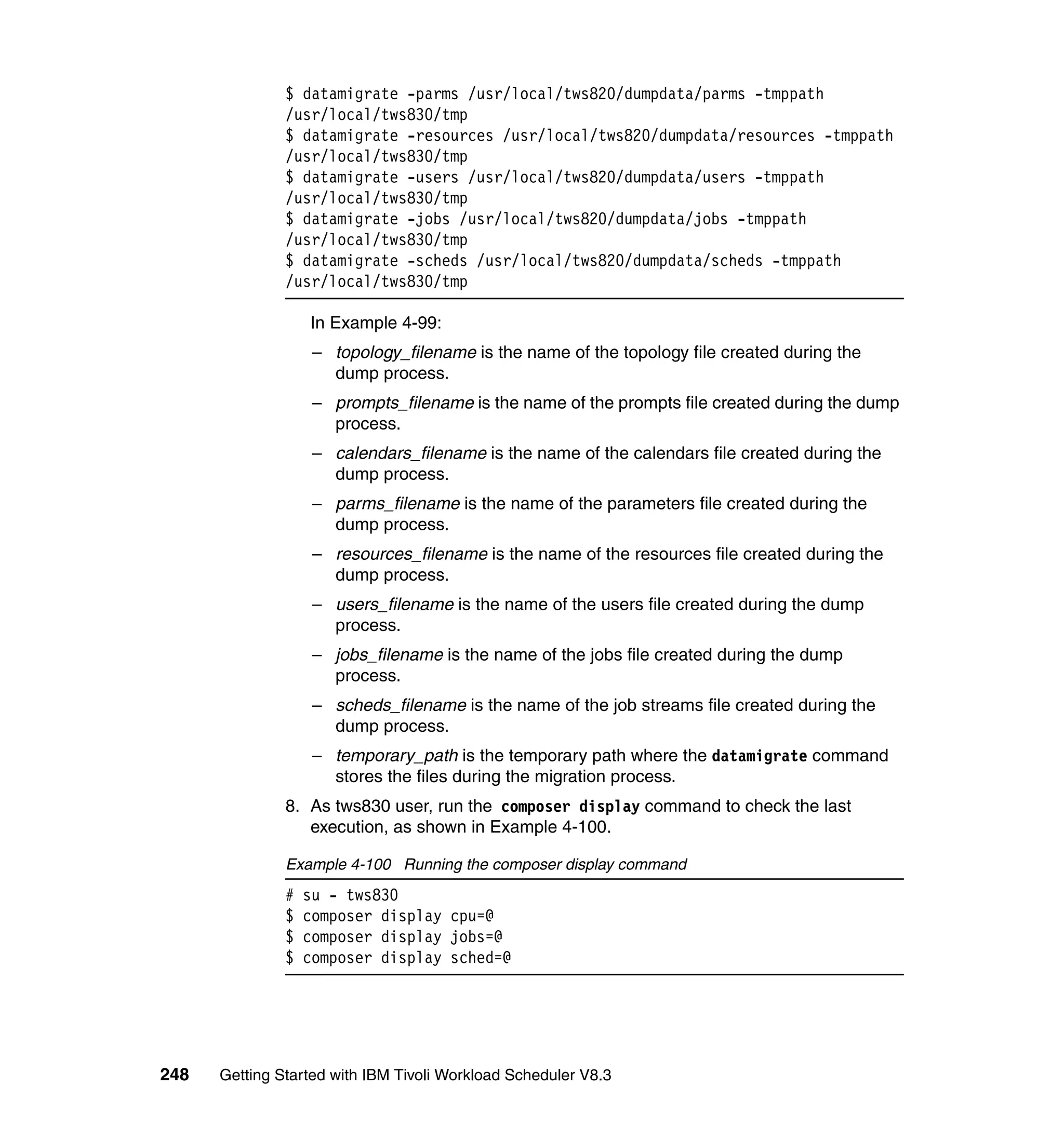 $ datamigrate -parms /usr/local/tws820/dumpdata/parms -tmppath
               /usr/local/tws830/tmp
               $ datamigrate -resources /usr/local/tws820/dumpdata/resources -tmppath
               /usr/local/tws830/tmp
               $ datamigrate -users /usr/local/tws820/dumpdata/users -tmppath
               /usr/local/tws830/tmp
               $ datamigrate -jobs /usr/local/tws820/dumpdata/jobs -tmppath
               /usr/local/tws830/tmp
               $ datamigrate -scheds /usr/local/tws820/dumpdata/scheds -tmppath
               /usr/local/tws830/tmp

                   In Example 4-99:
                    – topology_filename is the name of the topology file created during the
                      dump process.
                    – prompts_filename is the name of the prompts file created during the dump
                      process.
                    – calendars_filename is the name of the calendars file created during the
                      dump process.
                    – parms_filename is the name of the parameters file created during the
                      dump process.
                    – resources_filename is the name of the resources file created during the
                      dump process.
                    – users_filename is the name of the users file created during the dump
                      process.
                    – jobs_filename is the name of the jobs file created during the dump
                      process.
                    – scheds_filename is the name of the job streams file created during the
                      dump process.
                    – temporary_path is the temporary path where the datamigrate command
                      stores the files during the migration process.
               8. As tws830 user, run the composer display command to check the last
                  execution, as shown in Example 4-100.

               Example 4-100 Running the composer display command
               #   su - tws830
               $   composer display cpu=@
               $   composer display jobs=@
               $   composer display sched=@




248   Getting Started with IBM Tivoli Workload Scheduler V8.3
 