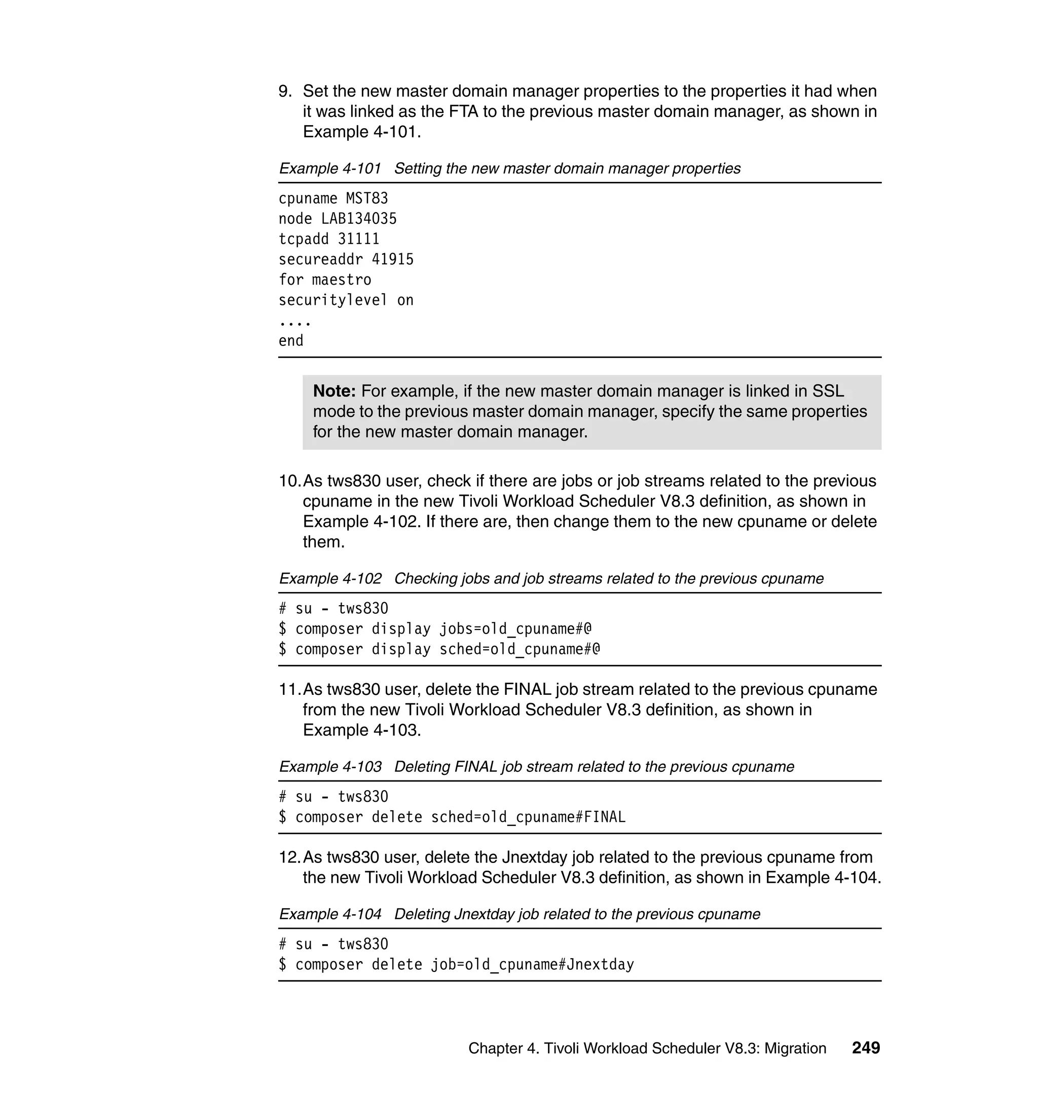 9. Set the new master domain manager properties to the properties it had when
   it was linked as the FTA to the previous master domain manager, as shown in
   Example 4-101.

Example 4-101 Setting the new master domain manager properties
cpuname MST83
node LAB134035
tcpadd 31111
secureaddr 41915
for maestro
securitylevel on
....
end


    Note: For example, if the new master domain manager is linked in SSL
    mode to the previous master domain manager, specify the same properties
    for the new master domain manager.

10.As tws830 user, check if there are jobs or job streams related to the previous
   cpuname in the new Tivoli Workload Scheduler V8.3 definition, as shown in
   Example 4-102. If there are, then change them to the new cpuname or delete
   them.

Example 4-102 Checking jobs and job streams related to the previous cpuname
# su - tws830
$ composer display jobs=old_cpuname#@
$ composer display sched=old_cpuname#@

11.As tws830 user, delete the FINAL job stream related to the previous cpuname
   from the new Tivoli Workload Scheduler V8.3 definition, as shown in
   Example 4-103.

Example 4-103 Deleting FINAL job stream related to the previous cpuname
# su - tws830
$ composer delete sched=old_cpuname#FINAL

12.As tws830 user, delete the Jnextday job related to the previous cpuname from
   the new Tivoli Workload Scheduler V8.3 definition, as shown in Example 4-104.

Example 4-104 Deleting Jnextday job related to the previous cpuname
# su - tws830
$ composer delete job=old_cpuname#Jnextday



                          Chapter 4. Tivoli Workload Scheduler V8.3: Migration   249
 