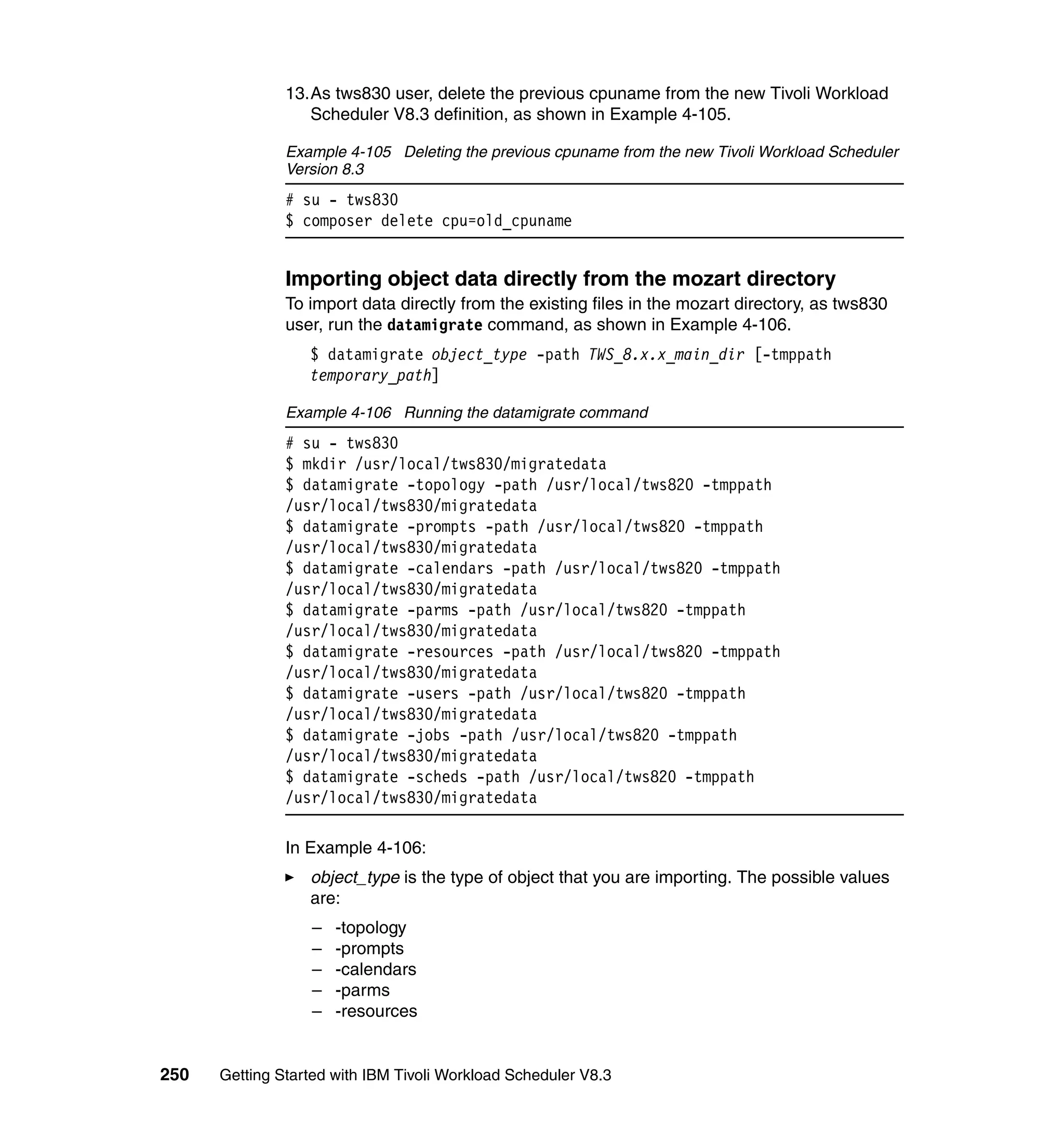 13.As tws830 user, delete the previous cpuname from the new Tivoli Workload
                  Scheduler V8.3 definition, as shown in Example 4-105.

               Example 4-105 Deleting the previous cpuname from the new Tivoli Workload Scheduler
               Version 8.3
               # su - tws830
               $ composer delete cpu=old_cpuname


               Importing object data directly from the mozart directory
               To import data directly from the existing files in the mozart directory, as tws830
               user, run the datamigrate command, as shown in Example 4-106.
                  $ datamigrate object_type -path TWS_8.x.x_main_dir [-tmppath
                  temporary_path]

               Example 4-106 Running the datamigrate command
               # su - tws830
               $ mkdir /usr/local/tws830/migratedata
               $ datamigrate -topology -path /usr/local/tws820 -tmppath
               /usr/local/tws830/migratedata
               $ datamigrate -prompts -path /usr/local/tws820 -tmppath
               /usr/local/tws830/migratedata
               $ datamigrate -calendars -path /usr/local/tws820 -tmppath
               /usr/local/tws830/migratedata
               $ datamigrate -parms -path /usr/local/tws820 -tmppath
               /usr/local/tws830/migratedata
               $ datamigrate -resources -path /usr/local/tws820 -tmppath
               /usr/local/tws830/migratedata
               $ datamigrate -users -path /usr/local/tws820 -tmppath
               /usr/local/tws830/migratedata
               $ datamigrate -jobs -path /usr/local/tws820 -tmppath
               /usr/local/tws830/migratedata
               $ datamigrate -scheds -path /usr/local/tws820 -tmppath
               /usr/local/tws830/migratedata

               In Example 4-106:
                  object_type is the type of object that you are importing. The possible values
                  are:
                  –   -topology
                  –   -prompts
                  –   -calendars
                  –   -parms
                  –   -resources


250   Getting Started with IBM Tivoli Workload Scheduler V8.3
 