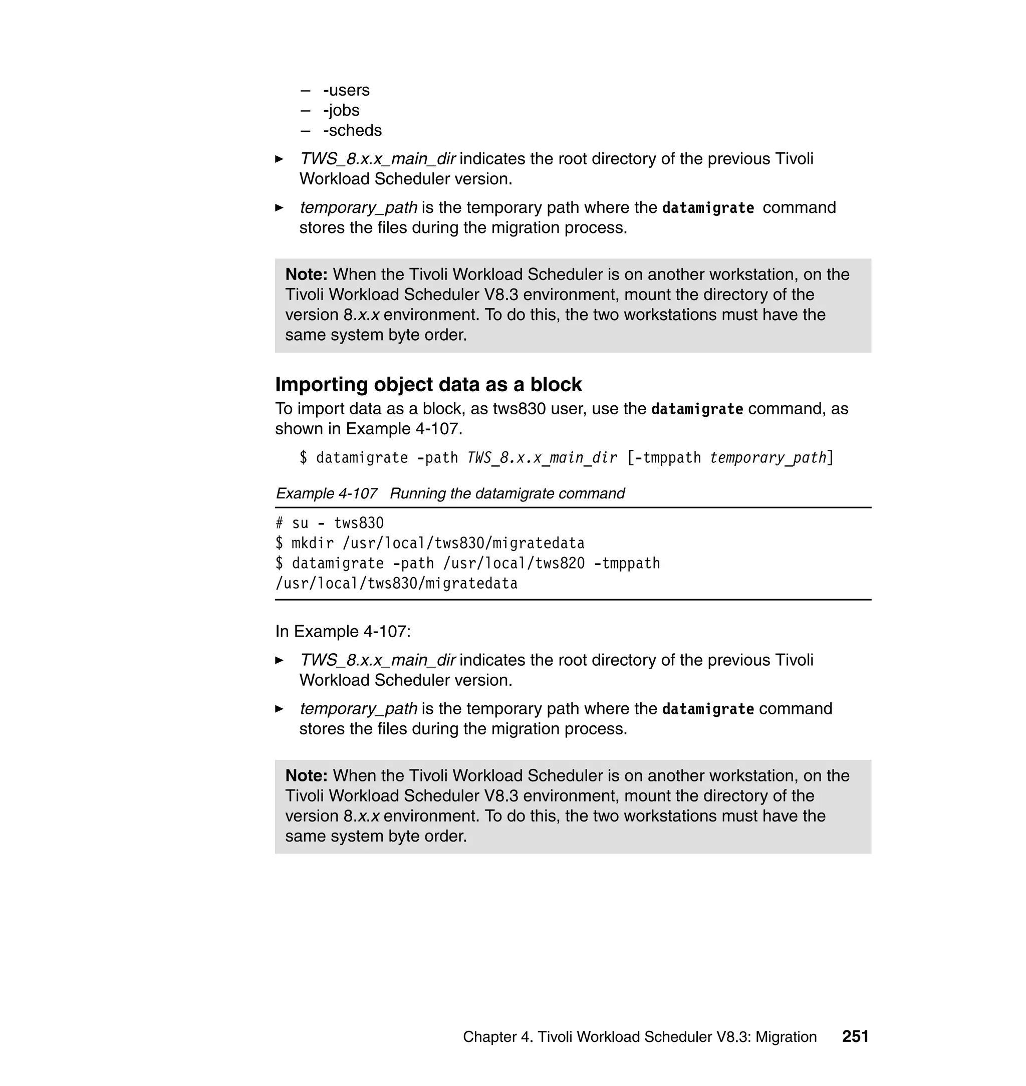 – -users
   – -jobs
   – -scheds
   TWS_8.x.x_main_dir indicates the root directory of the previous Tivoli
   Workload Scheduler version.
   temporary_path is the temporary path where the datamigrate command
   stores the files during the migration process.

 Note: When the Tivoli Workload Scheduler is on another workstation, on the
 Tivoli Workload Scheduler V8.3 environment, mount the directory of the
 version 8.x.x environment. To do this, the two workstations must have the
 same system byte order.


Importing object data as a block
To import data as a block, as tws830 user, use the datamigrate command, as
shown in Example 4-107.
   $ datamigrate -path TWS_8.x.x_main_dir [-tmppath temporary_path]

Example 4-107 Running the datamigrate command
# su - tws830
$ mkdir /usr/local/tws830/migratedata
$ datamigrate -path /usr/local/tws820 -tmppath
/usr/local/tws830/migratedata

In Example 4-107:
   TWS_8.x.x_main_dir indicates the root directory of the previous Tivoli
   Workload Scheduler version.
   temporary_path is the temporary path where the datamigrate command
   stores the files during the migration process.

 Note: When the Tivoli Workload Scheduler is on another workstation, on the
 Tivoli Workload Scheduler V8.3 environment, mount the directory of the
 version 8.x.x environment. To do this, the two workstations must have the
 same system byte order.




                         Chapter 4. Tivoli Workload Scheduler V8.3: Migration   251
 