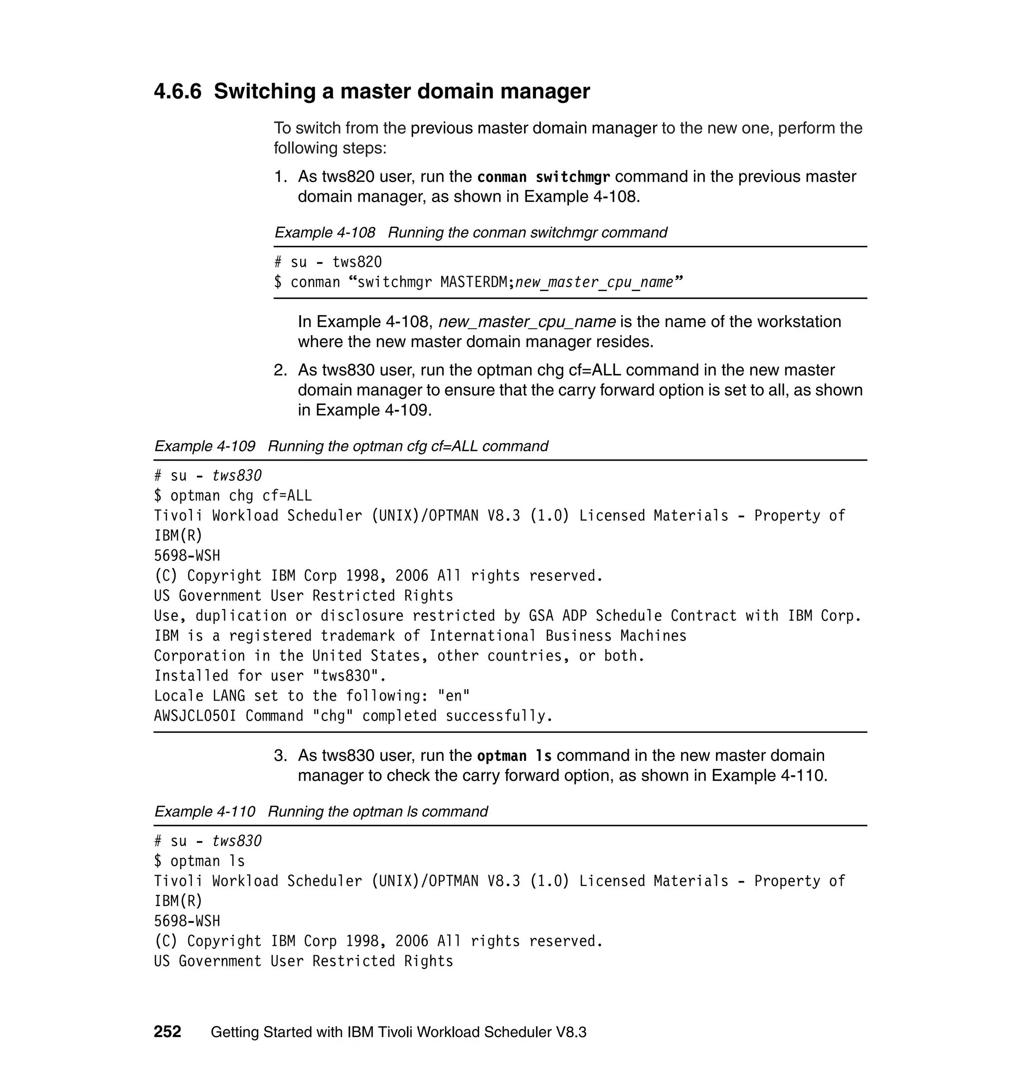 4.6.6 Switching a master domain manager
                To switch from the previous master domain manager to the new one, perform the
                following steps:
                1. As tws820 user, run the conman switchmgr command in the previous master
                   domain manager, as shown in Example 4-108.

                Example 4-108 Running the conman switchmgr command
                # su - tws820
                $ conman “switchmgr MASTERDM;new_master_cpu_name”

                   In Example 4-108, new_master_cpu_name is the name of the workstation
                   where the new master domain manager resides.
                2. As tws830 user, run the optman chg cf=ALL command in the new master
                   domain manager to ensure that the carry forward option is set to all, as shown
                   in Example 4-109.

Example 4-109 Running the optman cfg cf=ALL command
# su - tws830
$ optman chg cf=ALL
Tivoli Workload Scheduler (UNIX)/OPTMAN V8.3 (1.0) Licensed Materials - Property of
IBM(R)
5698-WSH
(C) Copyright IBM Corp 1998, 2006 All rights reserved.
US Government User Restricted Rights
Use, duplication or disclosure restricted by GSA ADP Schedule Contract with IBM Corp.
IBM is a registered trademark of International Business Machines
Corporation in the United States, other countries, or both.
Installed for user "tws830".
Locale LANG set to the following: "en"
AWSJCL050I Command "chg" completed successfully.

                3. As tws830 user, run the optman ls command in the new master domain
                   manager to check the carry forward option, as shown in Example 4-110.

Example 4-110 Running the optman ls command
# su - tws830
$ optman ls
Tivoli Workload Scheduler (UNIX)/OPTMAN V8.3 (1.0) Licensed Materials - Property of
IBM(R)
5698-WSH
(C) Copyright IBM Corp 1998, 2006 All rights reserved.
US Government User Restricted Rights



252    Getting Started with IBM Tivoli Workload Scheduler V8.3
 