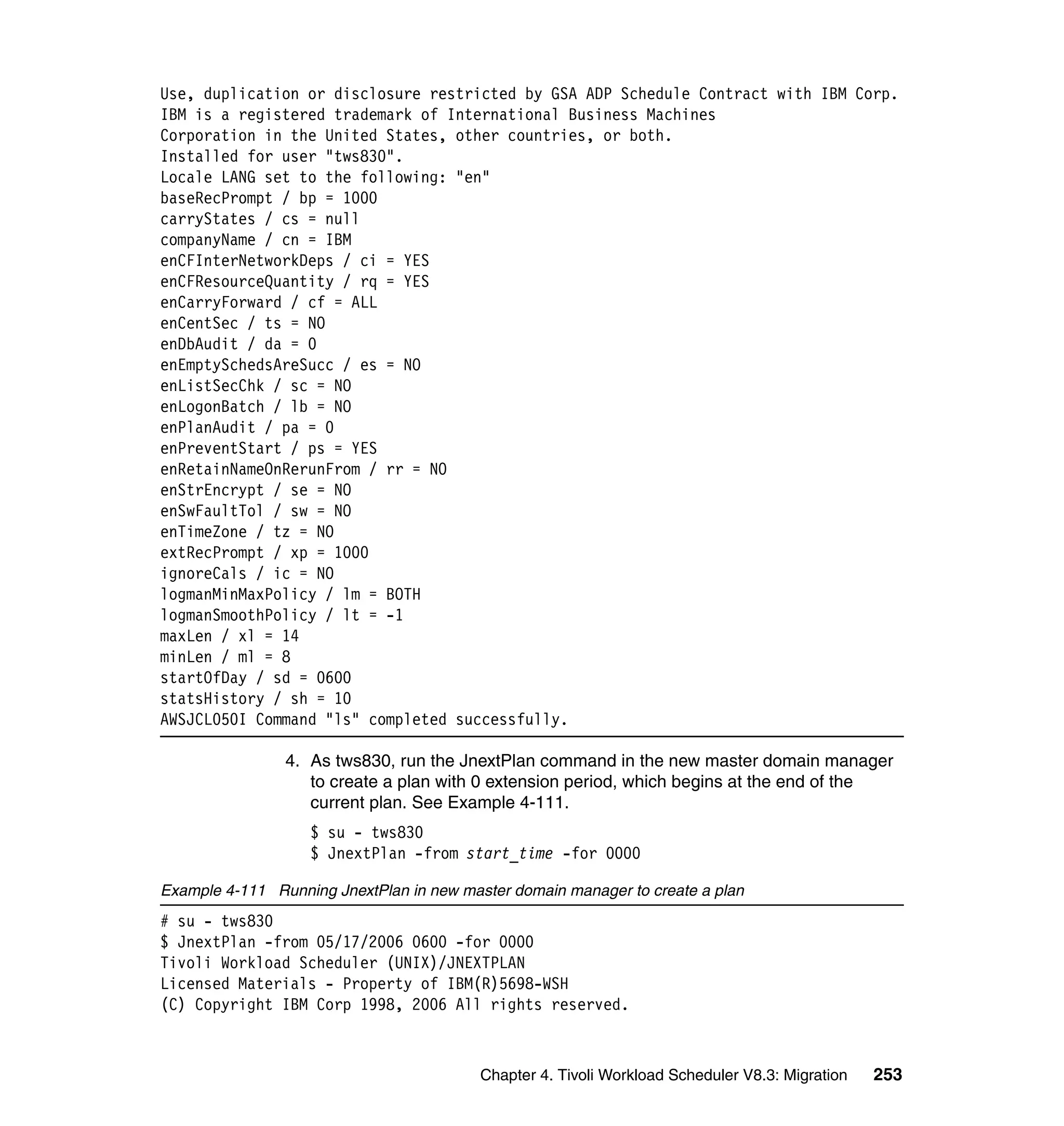 Use, duplication or disclosure restricted by GSA ADP Schedule Contract with IBM Corp.
IBM is a registered trademark of International Business Machines
Corporation in the United States, other countries, or both.
Installed for user "tws830".
Locale LANG set to the following: "en"
baseRecPrompt / bp = 1000
carryStates / cs = null
companyName / cn = IBM
enCFInterNetworkDeps / ci = YES
enCFResourceQuantity / rq = YES
enCarryForward / cf = ALL
enCentSec / ts = NO
enDbAudit / da = 0
enEmptySchedsAreSucc / es = NO
enListSecChk / sc = NO
enLogonBatch / lb = NO
enPlanAudit / pa = 0
enPreventStart / ps = YES
enRetainNameOnRerunFrom / rr = NO
enStrEncrypt / se = NO
enSwFaultTol / sw = NO
enTimeZone / tz = NO
extRecPrompt / xp = 1000
ignoreCals / ic = NO
logmanMinMaxPolicy / lm = BOTH
logmanSmoothPolicy / lt = -1
maxLen / xl = 14
minLen / ml = 8
startOfDay / sd = 0600
statsHistory / sh = 10
AWSJCL050I Command "ls" completed successfully.

                4. As tws830, run the JnextPlan command in the new master domain manager
                   to create a plan with 0 extension period, which begins at the end of the
                   current plan. See Example 4-111.
                   $ su - tws830
                   $ JnextPlan -from start_time -for 0000

Example 4-111 Running JnextPlan in new master domain manager to create a plan
# su - tws830
$ JnextPlan -from 05/17/2006 0600 -for 0000
Tivoli Workload Scheduler (UNIX)/JNEXTPLAN
Licensed Materials - Property of IBM(R)5698-WSH
(C) Copyright IBM Corp 1998, 2006 All rights reserved.



                                          Chapter 4. Tivoli Workload Scheduler V8.3: Migration   253
 
