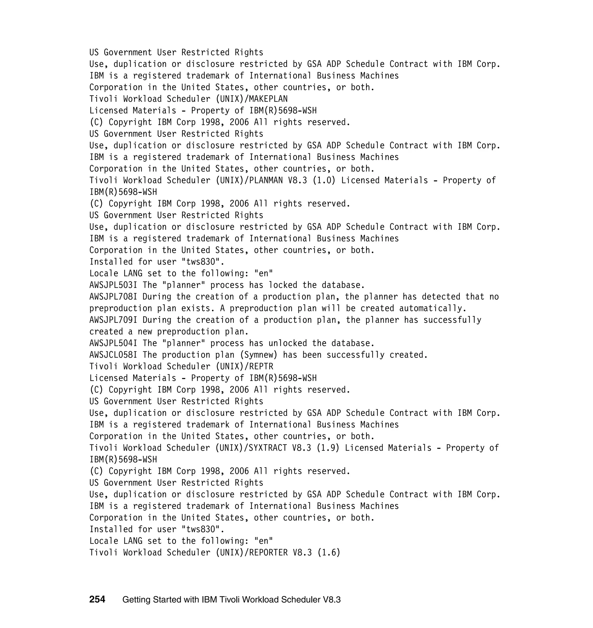 US Government User Restricted Rights
Use, duplication or disclosure restricted by GSA ADP Schedule Contract with IBM Corp.
IBM is a registered trademark of International Business Machines
Corporation in the United States, other countries, or both.
Tivoli Workload Scheduler (UNIX)/MAKEPLAN
Licensed Materials - Property of IBM(R)5698-WSH
(C) Copyright IBM Corp 1998, 2006 All rights reserved.
US Government User Restricted Rights
Use, duplication or disclosure restricted by GSA ADP Schedule Contract with IBM Corp.
IBM is a registered trademark of International Business Machines
Corporation in the United States, other countries, or both.
Tivoli Workload Scheduler (UNIX)/PLANMAN V8.3 (1.0) Licensed Materials - Property of
IBM(R)5698-WSH
(C) Copyright IBM Corp 1998, 2006 All rights reserved.
US Government User Restricted Rights
Use, duplication or disclosure restricted by GSA ADP Schedule Contract with IBM Corp.
IBM is a registered trademark of International Business Machines
Corporation in the United States, other countries, or both.
Installed for user "tws830".
Locale LANG set to the following: "en"
AWSJPL503I The "planner" process has locked the database.
AWSJPL708I During the creation of a production plan, the planner has detected that no
preproduction plan exists. A preproduction plan will be created automatically.
AWSJPL709I During the creation of a production plan, the planner has successfully
created a new preproduction plan.
AWSJPL504I The "planner" process has unlocked the database.
AWSJCL058I The production plan (Symnew) has been successfully created.
Tivoli Workload Scheduler (UNIX)/REPTR
Licensed Materials - Property of IBM(R)5698-WSH
(C) Copyright IBM Corp 1998, 2006 All rights reserved.
US Government User Restricted Rights
Use, duplication or disclosure restricted by GSA ADP Schedule Contract with IBM Corp.
IBM is a registered trademark of International Business Machines
Corporation in the United States, other countries, or both.
Tivoli Workload Scheduler (UNIX)/SYXTRACT V8.3 (1.9) Licensed Materials - Property of
IBM(R)5698-WSH
(C) Copyright IBM Corp 1998, 2006 All rights reserved.
US Government User Restricted Rights
Use, duplication or disclosure restricted by GSA ADP Schedule Contract with IBM Corp.
IBM is a registered trademark of International Business Machines
Corporation in the United States, other countries, or both.
Installed for user "tws830".
Locale LANG set to the following: "en"
Tivoli Workload Scheduler (UNIX)/REPORTER V8.3 (1.6)



254   Getting Started with IBM Tivoli Workload Scheduler V8.3
 