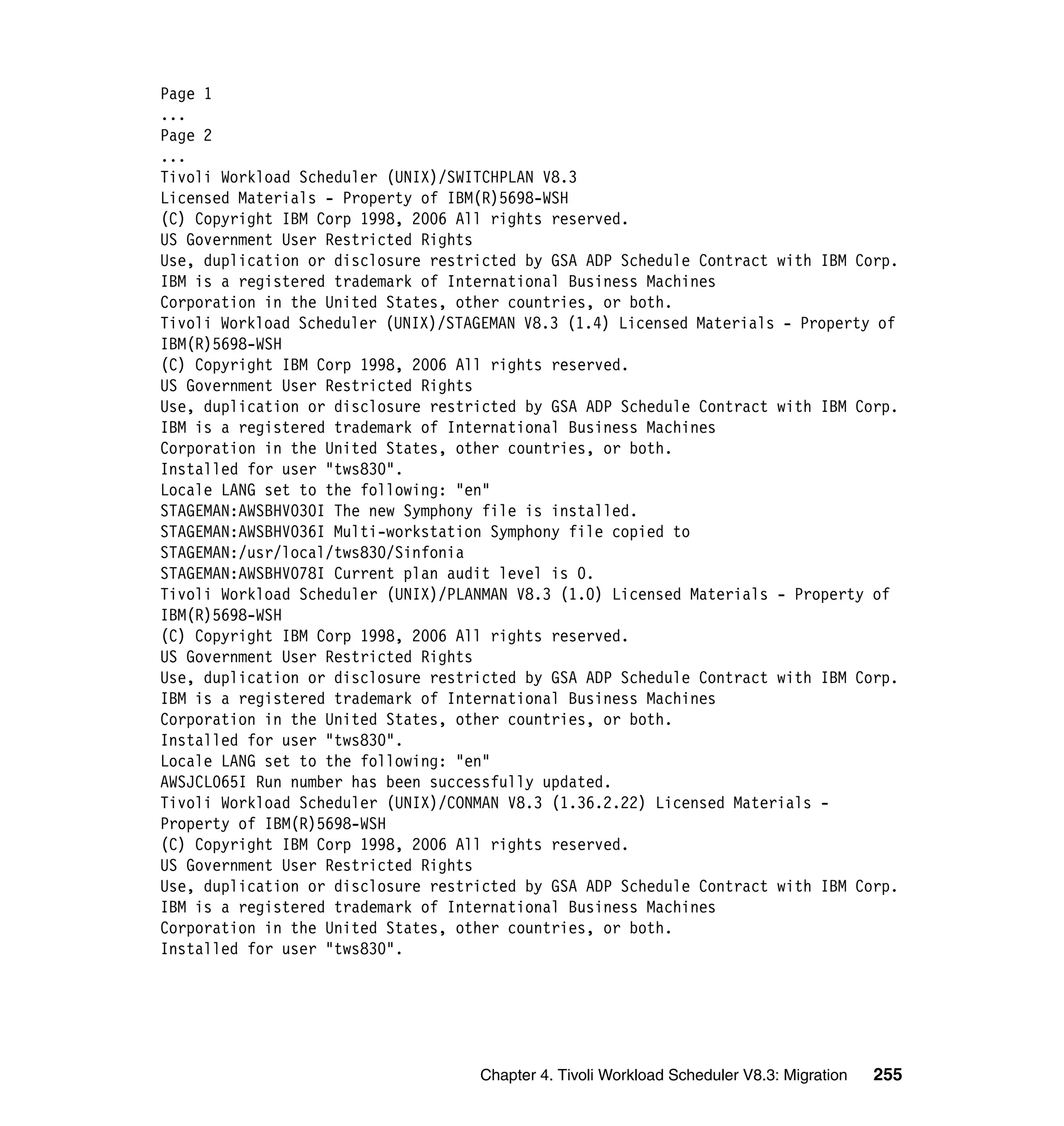 Page 1
...
Page 2
...
Tivoli Workload Scheduler (UNIX)/SWITCHPLAN V8.3
Licensed Materials - Property of IBM(R)5698-WSH
(C) Copyright IBM Corp 1998, 2006 All rights reserved.
US Government User Restricted Rights
Use, duplication or disclosure restricted by GSA ADP Schedule Contract with IBM Corp.
IBM is a registered trademark of International Business Machines
Corporation in the United States, other countries, or both.
Tivoli Workload Scheduler (UNIX)/STAGEMAN V8.3 (1.4) Licensed Materials - Property of
IBM(R)5698-WSH
(C) Copyright IBM Corp 1998, 2006 All rights reserved.
US Government User Restricted Rights
Use, duplication or disclosure restricted by GSA ADP Schedule Contract with IBM Corp.
IBM is a registered trademark of International Business Machines
Corporation in the United States, other countries, or both.
Installed for user "tws830".
Locale LANG set to the following: "en"
STAGEMAN:AWSBHV030I The new Symphony file is installed.
STAGEMAN:AWSBHV036I Multi-workstation Symphony file copied to
STAGEMAN:/usr/local/tws830/Sinfonia
STAGEMAN:AWSBHV078I Current plan audit level is 0.
Tivoli Workload Scheduler (UNIX)/PLANMAN V8.3 (1.0) Licensed Materials - Property of
IBM(R)5698-WSH
(C) Copyright IBM Corp 1998, 2006 All rights reserved.
US Government User Restricted Rights
Use, duplication or disclosure restricted by GSA ADP Schedule Contract with IBM Corp.
IBM is a registered trademark of International Business Machines
Corporation in the United States, other countries, or both.
Installed for user "tws830".
Locale LANG set to the following: "en"
AWSJCL065I Run number has been successfully updated.
Tivoli Workload Scheduler (UNIX)/CONMAN V8.3 (1.36.2.22) Licensed Materials -
Property of IBM(R)5698-WSH
(C) Copyright IBM Corp 1998, 2006 All rights reserved.
US Government User Restricted Rights
Use, duplication or disclosure restricted by GSA ADP Schedule Contract with IBM Corp.
IBM is a registered trademark of International Business Machines
Corporation in the United States, other countries, or both.
Installed for user "tws830".




                                    Chapter 4. Tivoli Workload Scheduler V8.3: Migration   255
 