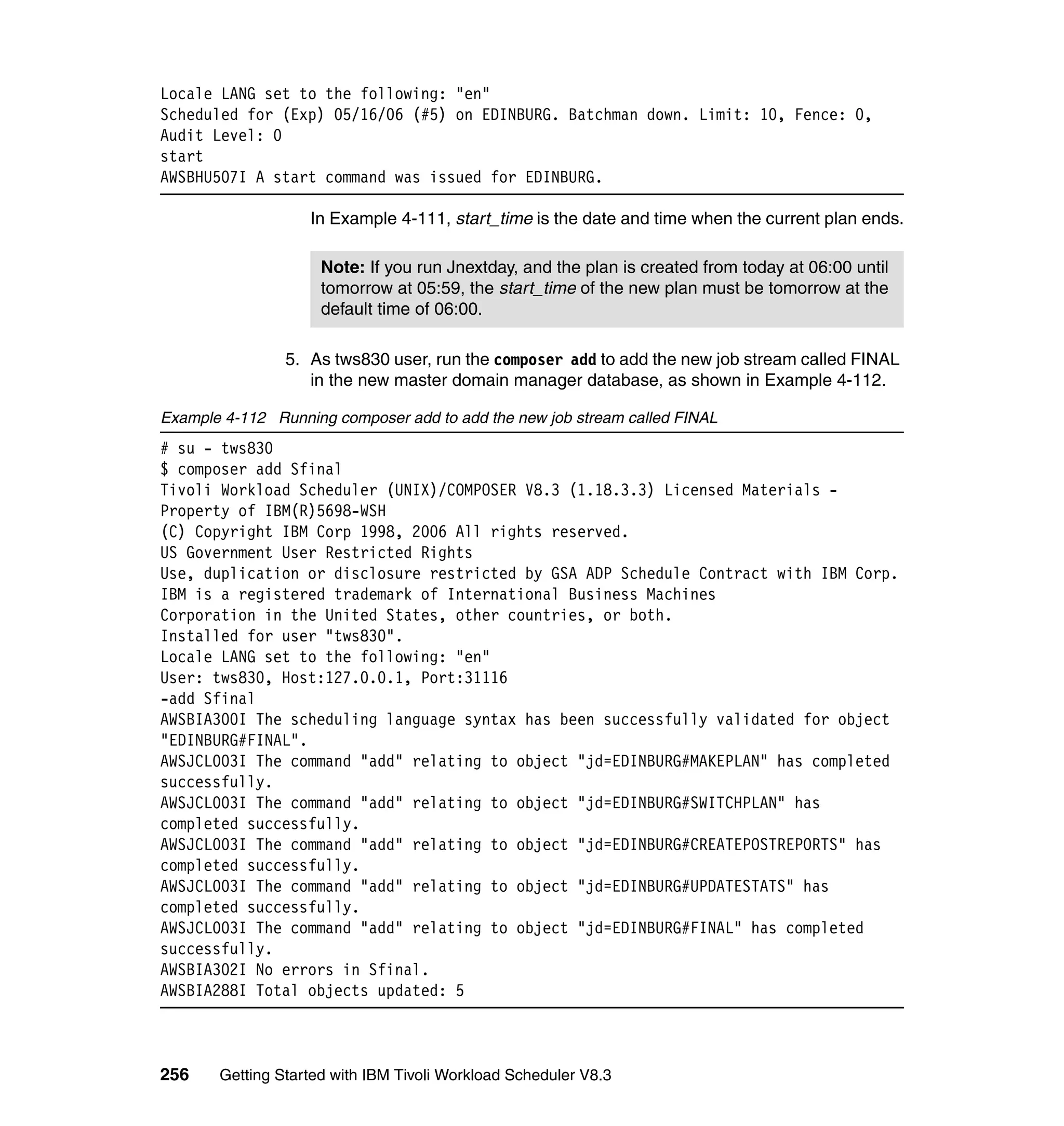 Locale LANG set to the following: "en"
Scheduled for (Exp) 05/16/06 (#5) on EDINBURG. Batchman down. Limit: 10, Fence: 0,
Audit Level: 0
start
AWSBHU507I A start command was issued for EDINBURG.

                   In Example 4-111, start_time is the date and time when the current plan ends.

                     Note: If you run Jnextday, and the plan is created from today at 06:00 until
                     tomorrow at 05:59, the start_time of the new plan must be tomorrow at the
                     default time of 06:00.

                5. As tws830 user, run the composer add to add the new job stream called FINAL
                   in the new master domain manager database, as shown in Example 4-112.

Example 4-112 Running composer add to add the new job stream called FINAL
# su - tws830
$ composer add Sfinal
Tivoli Workload Scheduler (UNIX)/COMPOSER V8.3 (1.18.3.3) Licensed Materials -
Property of IBM(R)5698-WSH
(C) Copyright IBM Corp 1998, 2006 All rights reserved.
US Government User Restricted Rights
Use, duplication or disclosure restricted by GSA ADP Schedule Contract with IBM Corp.
IBM is a registered trademark of International Business Machines
Corporation in the United States, other countries, or both.
Installed for user "tws830".
Locale LANG set to the following: "en"
User: tws830, Host:127.0.0.1, Port:31116
-add Sfinal
AWSBIA300I The scheduling language syntax has been successfully validated for object
"EDINBURG#FINAL".
AWSJCL003I The command "add" relating to object "jd=EDINBURG#MAKEPLAN" has completed
successfully.
AWSJCL003I The command "add" relating to object "jd=EDINBURG#SWITCHPLAN" has
completed successfully.
AWSJCL003I The command "add" relating to object "jd=EDINBURG#CREATEPOSTREPORTS" has
completed successfully.
AWSJCL003I The command "add" relating to object "jd=EDINBURG#UPDATESTATS" has
completed successfully.
AWSJCL003I The command "add" relating to object "jd=EDINBURG#FINAL" has completed
successfully.
AWSBIA302I No errors in Sfinal.
AWSBIA288I Total objects updated: 5



256    Getting Started with IBM Tivoli Workload Scheduler V8.3
 