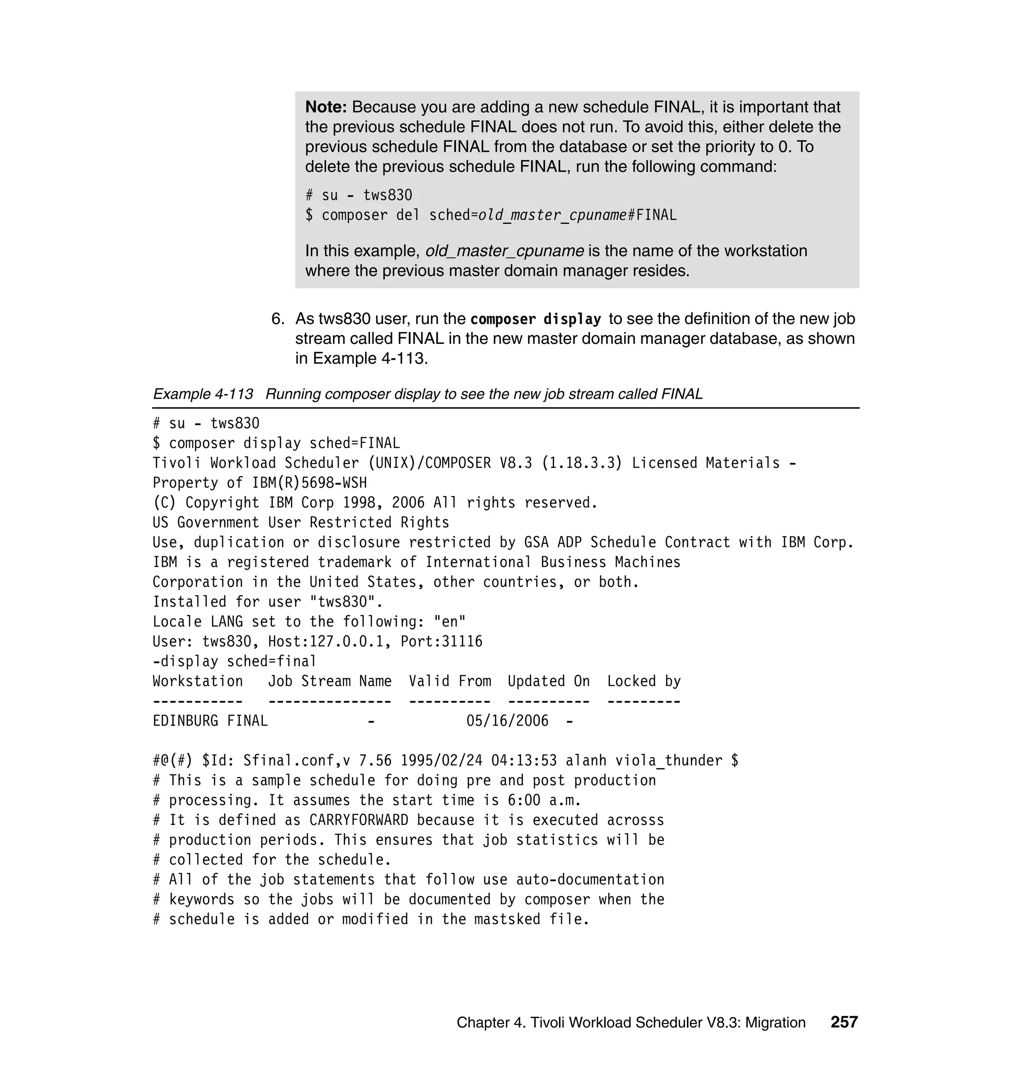 Note: Because you are adding a new schedule FINAL, it is important that
                     the previous schedule FINAL does not run. To avoid this, either delete the
                     previous schedule FINAL from the database or set the priority to 0. To
                     delete the previous schedule FINAL, run the following command:
                     # su - tws830
                     $ composer del sched=old_master_cpuname#FINAL

                     In this example, old_master_cpuname is the name of the workstation
                     where the previous master domain manager resides.

                6. As tws830 user, run the composer display to see the definition of the new job
                   stream called FINAL in the new master domain manager database, as shown
                   in Example 4-113.

Example 4-113 Running composer display to see the new job stream called FINAL
# su - tws830
$ composer display sched=FINAL
Tivoli Workload Scheduler (UNIX)/COMPOSER V8.3 (1.18.3.3) Licensed Materials -
Property of IBM(R)5698-WSH
(C) Copyright IBM Corp 1998, 2006 All rights reserved.
US Government User Restricted Rights
Use, duplication or disclosure restricted by GSA ADP Schedule Contract with IBM Corp.
IBM is a registered trademark of International Business Machines
Corporation in the United States, other countries, or both.
Installed for user "tws830".
Locale LANG set to the following: "en"
User: tws830, Host:127.0.0.1, Port:31116
-display sched=final
Workstation    Job Stream Name Valid From Updated On Locked by
-----------    --------------- ---------- ---------- ---------
EDINBURG FINAL             -           05/16/2006 -

#@(#) $Id: Sfinal.conf,v 7.56 1995/02/24 04:13:53 alanh viola_thunder $
# This is a sample schedule for doing pre and post production
# processing. It assumes the start time is 6:00 a.m.
# It is defined as CARRYFORWARD because it is executed acrosss
# production periods. This ensures that job statistics will be
# collected for the schedule.
# All of the job statements that follow use auto-documentation
# keywords so the jobs will be documented by composer when the
# schedule is added or modified in the mastsked file.




                                          Chapter 4. Tivoli Workload Scheduler V8.3: Migration   257
 