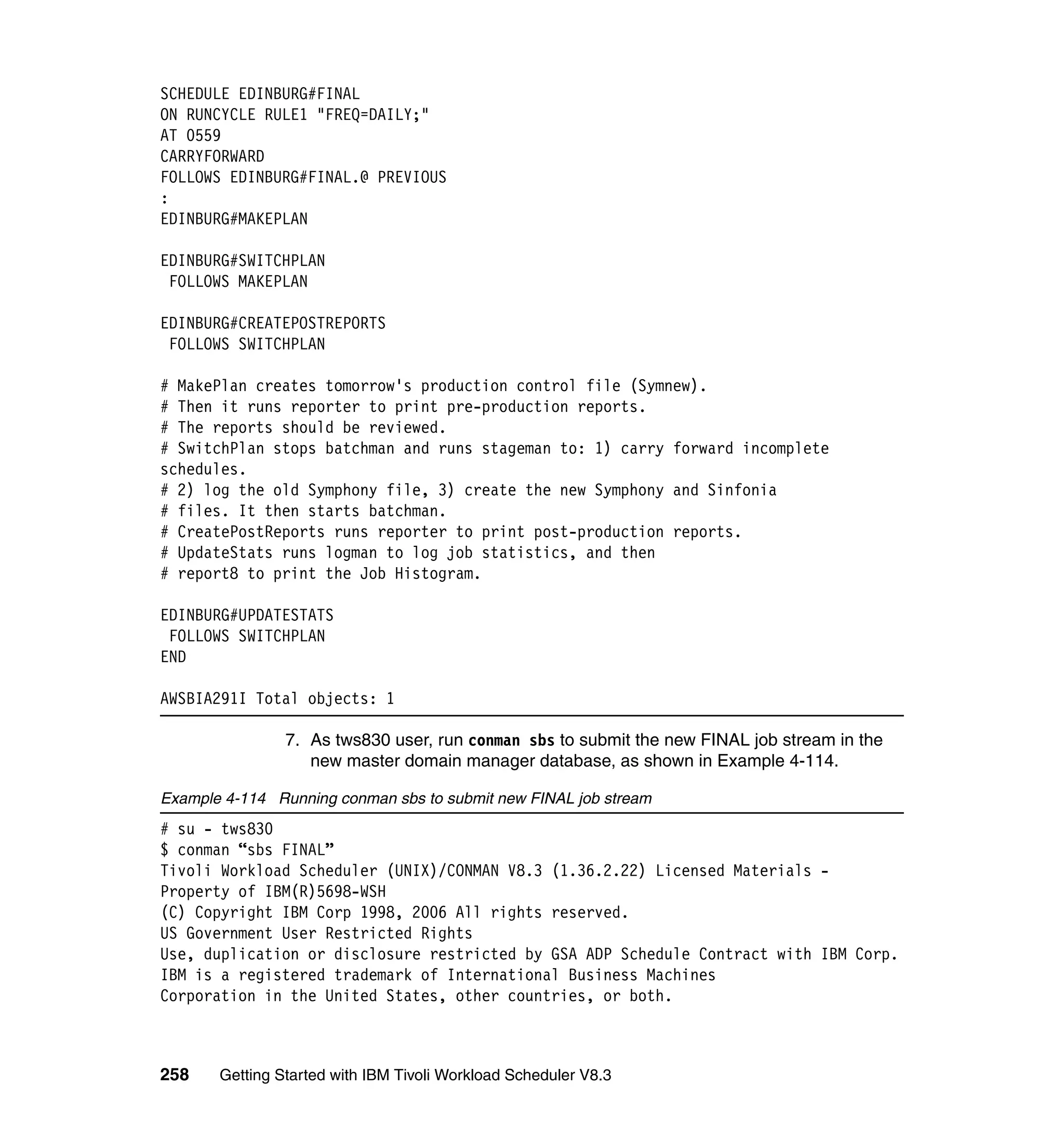 SCHEDULE EDINBURG#FINAL
ON RUNCYCLE RULE1 "FREQ=DAILY;"
AT 0559
CARRYFORWARD
FOLLOWS EDINBURG#FINAL.@ PREVIOUS
:
EDINBURG#MAKEPLAN

EDINBURG#SWITCHPLAN
 FOLLOWS MAKEPLAN

EDINBURG#CREATEPOSTREPORTS
 FOLLOWS SWITCHPLAN

# MakePlan creates tomorrow's production control file (Symnew).
# Then it runs reporter to print pre-production reports.
# The reports should be reviewed.
# SwitchPlan stops batchman and runs stageman to: 1) carry forward incomplete
schedules.
# 2) log the old Symphony file, 3) create the new Symphony and Sinfonia
# files. It then starts batchman.
# CreatePostReports runs reporter to print post-production reports.
# UpdateStats runs logman to log job statistics, and then
# report8 to print the Job Histogram.

EDINBURG#UPDATESTATS
 FOLLOWS SWITCHPLAN
END

AWSBIA291I Total objects: 1

                7. As tws830 user, run conman sbs to submit the new FINAL job stream in the
                   new master domain manager database, as shown in Example 4-114.

Example 4-114 Running conman sbs to submit new FINAL job stream
# su - tws830
$ conman “sbs FINAL”
Tivoli Workload Scheduler (UNIX)/CONMAN V8.3 (1.36.2.22) Licensed Materials -
Property of IBM(R)5698-WSH
(C) Copyright IBM Corp 1998, 2006 All rights reserved.
US Government User Restricted Rights
Use, duplication or disclosure restricted by GSA ADP Schedule Contract with IBM Corp.
IBM is a registered trademark of International Business Machines
Corporation in the United States, other countries, or both.



258    Getting Started with IBM Tivoli Workload Scheduler V8.3
 