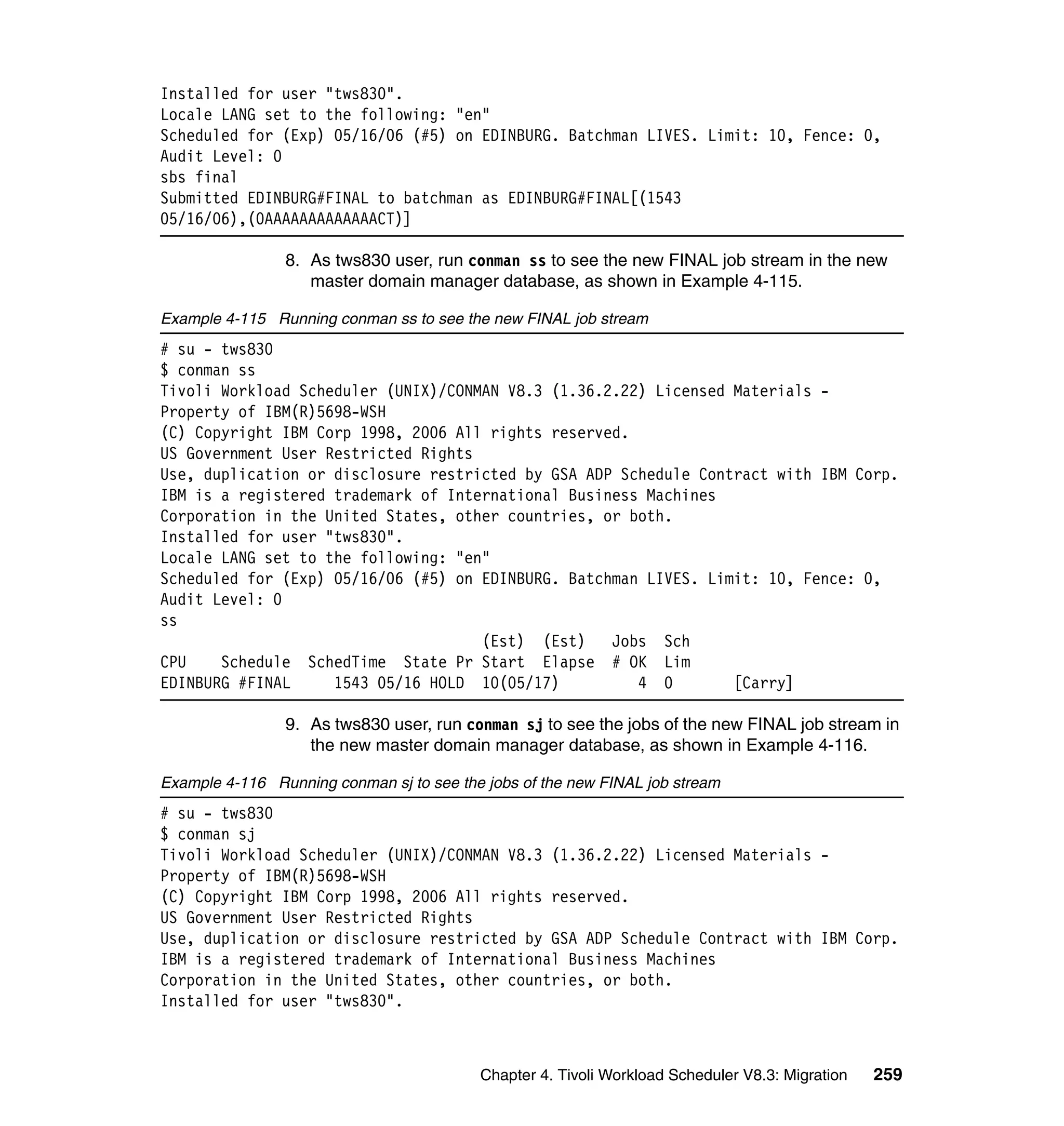 Installed for user "tws830".
Locale LANG set to the following: "en"
Scheduled for (Exp) 05/16/06 (#5) on EDINBURG. Batchman LIVES. Limit: 10, Fence: 0,
Audit Level: 0
sbs final
Submitted EDINBURG#FINAL to batchman as EDINBURG#FINAL[(1543
05/16/06),(0AAAAAAAAAAAAACT)]

                8. As tws830 user, run conman ss to see the new FINAL job stream in the new
                   master domain manager database, as shown in Example 4-115.

Example 4-115 Running conman ss to see the new FINAL job stream
# su - tws830
$ conman ss
Tivoli Workload Scheduler (UNIX)/CONMAN V8.3 (1.36.2.22) Licensed Materials -
Property of IBM(R)5698-WSH
(C) Copyright IBM Corp 1998, 2006 All rights reserved.
US Government User Restricted Rights
Use, duplication or disclosure restricted by GSA ADP Schedule Contract with IBM Corp.
IBM is a registered trademark of International Business Machines
Corporation in the United States, other countries, or both.
Installed for user "tws830".
Locale LANG set to the following: "en"
Scheduled for (Exp) 05/16/06 (#5) on EDINBURG. Batchman LIVES. Limit: 10, Fence: 0,
Audit Level: 0
ss
                                     (Est) (Est)    Jobs Sch
CPU    Schedule SchedTime State Pr Start Elapse # OK Lim
EDINBURG #FINAL     1543 05/16 HOLD 10(05/17)          4 0        [Carry]

                9. As tws830 user, run conman sj to see the jobs of the new FINAL job stream in
                   the new master domain manager database, as shown in Example 4-116.

Example 4-116 Running conman sj to see the jobs of the new FINAL job stream
# su - tws830
$ conman sj
Tivoli Workload Scheduler (UNIX)/CONMAN V8.3 (1.36.2.22) Licensed Materials -
Property of IBM(R)5698-WSH
(C) Copyright IBM Corp 1998, 2006 All rights reserved.
US Government User Restricted Rights
Use, duplication or disclosure restricted by GSA ADP Schedule Contract with IBM Corp.
IBM is a registered trademark of International Business Machines
Corporation in the United States, other countries, or both.
Installed for user "tws830".



                                          Chapter 4. Tivoli Workload Scheduler V8.3: Migration   259
 