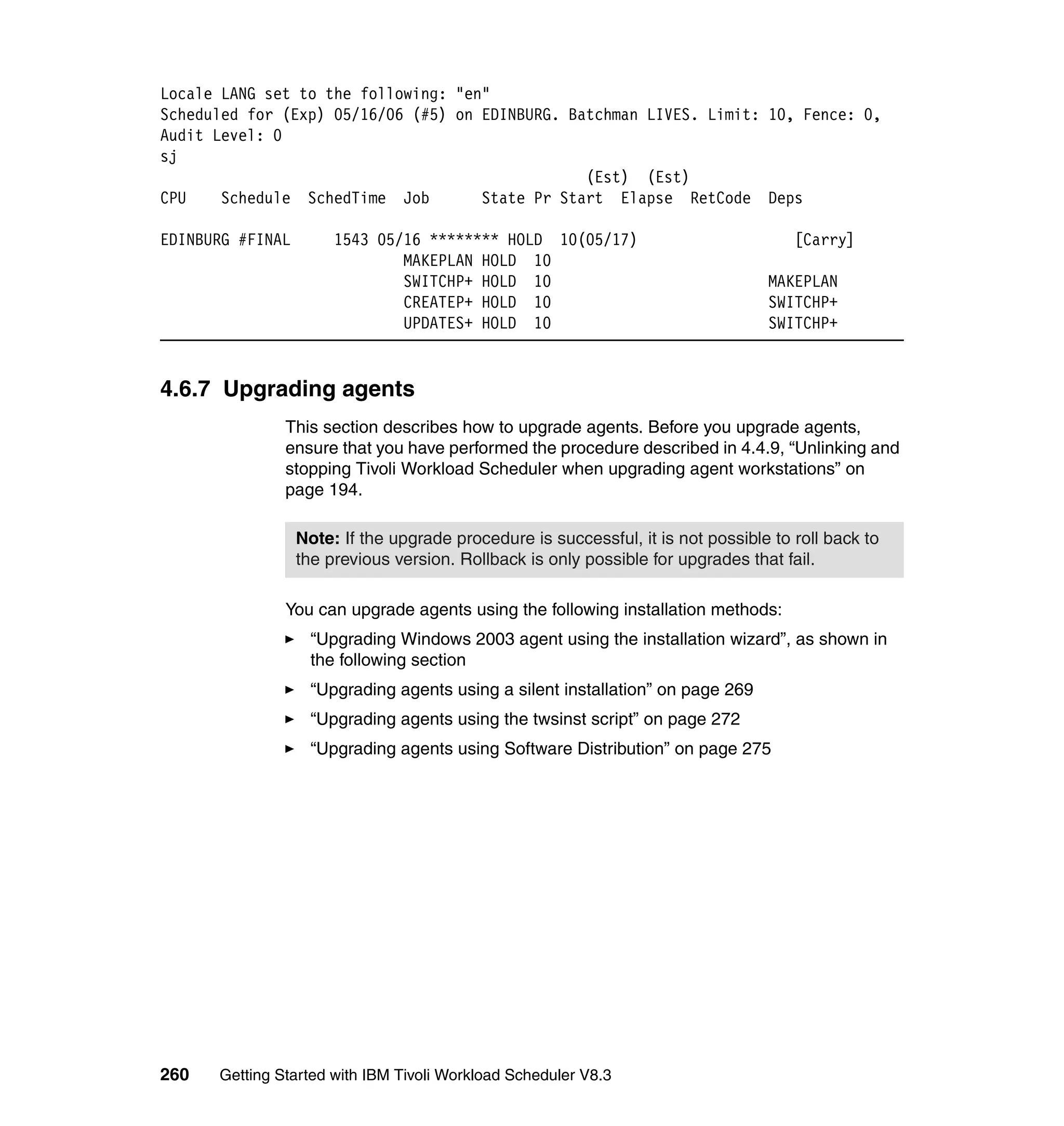 Locale LANG set to the following: "en"
Scheduled for (Exp) 05/16/06 (#5) on EDINBURG. Batchman LIVES. Limit: 10, Fence: 0,
Audit Level: 0
sj
                                                 (Est) (Est)
CPU    Schedule SchedTime Job        State Pr Start Elapse RetCode Deps

EDINBURG #FINAL        1543 05/16 ******** HOLD 10(05/17)                             [Carry]
                               MAKEPLAN HOLD 10
                               SWITCHP+ HOLD 10                                   MAKEPLAN
                               CREATEP+ HOLD 10                                   SWITCHP+
                               UPDATES+ HOLD 10                                   SWITCHP+


4.6.7 Upgrading agents
               This section describes how to upgrade agents. Before you upgrade agents,
               ensure that you have performed the procedure described in 4.4.9, “Unlinking and
               stopping Tivoli Workload Scheduler when upgrading agent workstations” on
               page 194.

                  Note: If the upgrade procedure is successful, it is not possible to roll back to
                  the previous version. Rollback is only possible for upgrades that fail.

               You can upgrade agents using the following installation methods:
                    “Upgrading Windows 2003 agent using the installation wizard”, as shown in
                    the following section
                    “Upgrading agents using a silent installation” on page 269
                    “Upgrading agents using the twsinst script” on page 272
                    “Upgrading agents using Software Distribution” on page 275




260   Getting Started with IBM Tivoli Workload Scheduler V8.3
 