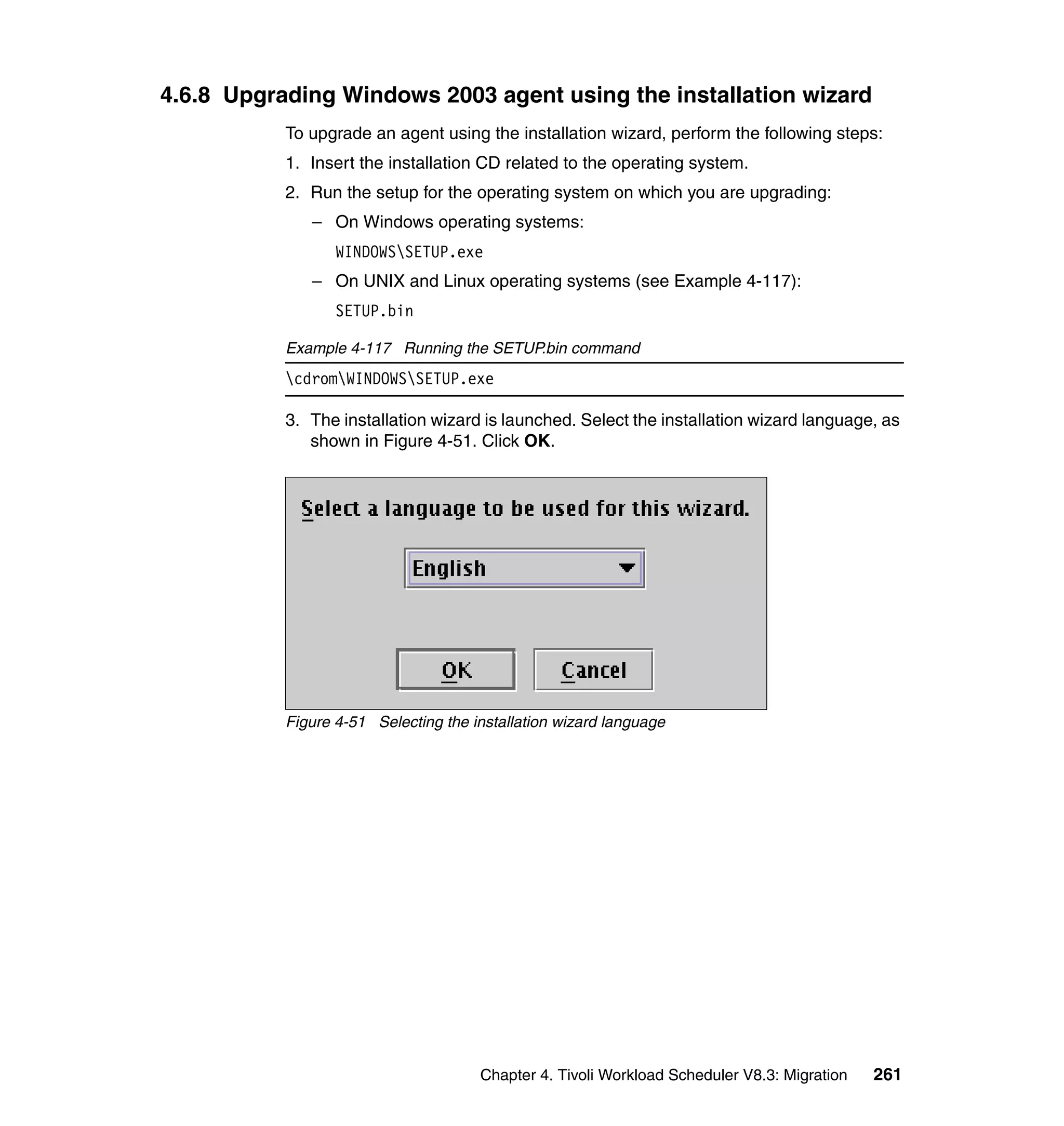 4.6.8 Upgrading Windows 2003 agent using the installation wizard
           To upgrade an agent using the installation wizard, perform the following steps:
           1. Insert the installation CD related to the operating system.
           2. Run the setup for the operating system on which you are upgrading:
              – On Windows operating systems:
                  WINDOWSSETUP.exe
              – On UNIX and Linux operating systems (see Example 4-117):
                  SETUP.bin

           Example 4-117 Running the SETUP.bin command
           cdromWINDOWSSETUP.exe

           3. The installation wizard is launched. Select the installation wizard language, as
              shown in Figure 4-51. Click OK.




           Figure 4-51 Selecting the installation wizard language




                                      Chapter 4. Tivoli Workload Scheduler V8.3: Migration   261
 