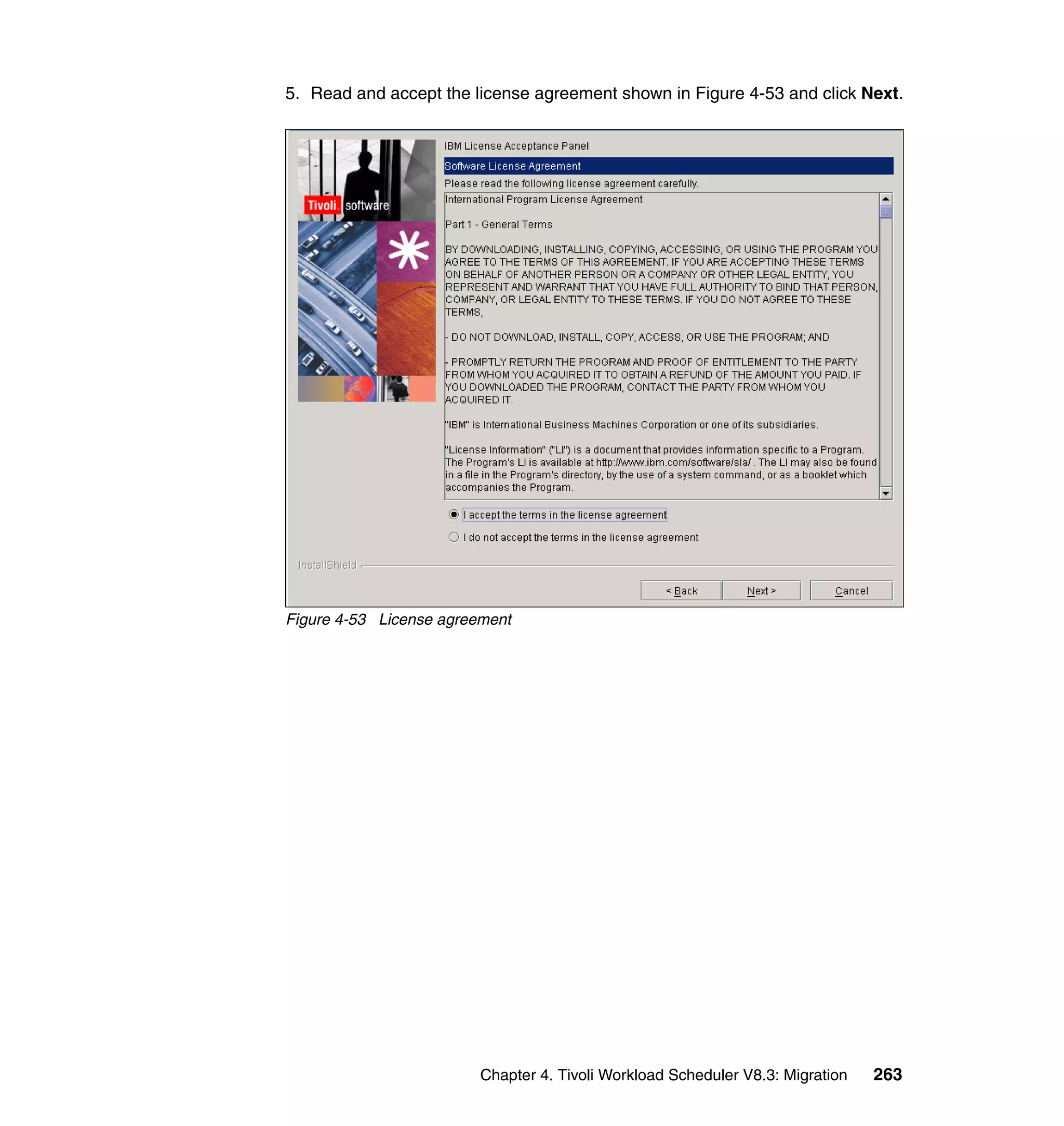 5. Read and accept the license agreement shown in Figure 4-53 and click Next.




Figure 4-53 License agreement




                         Chapter 4. Tivoli Workload Scheduler V8.3: Migration   263
 