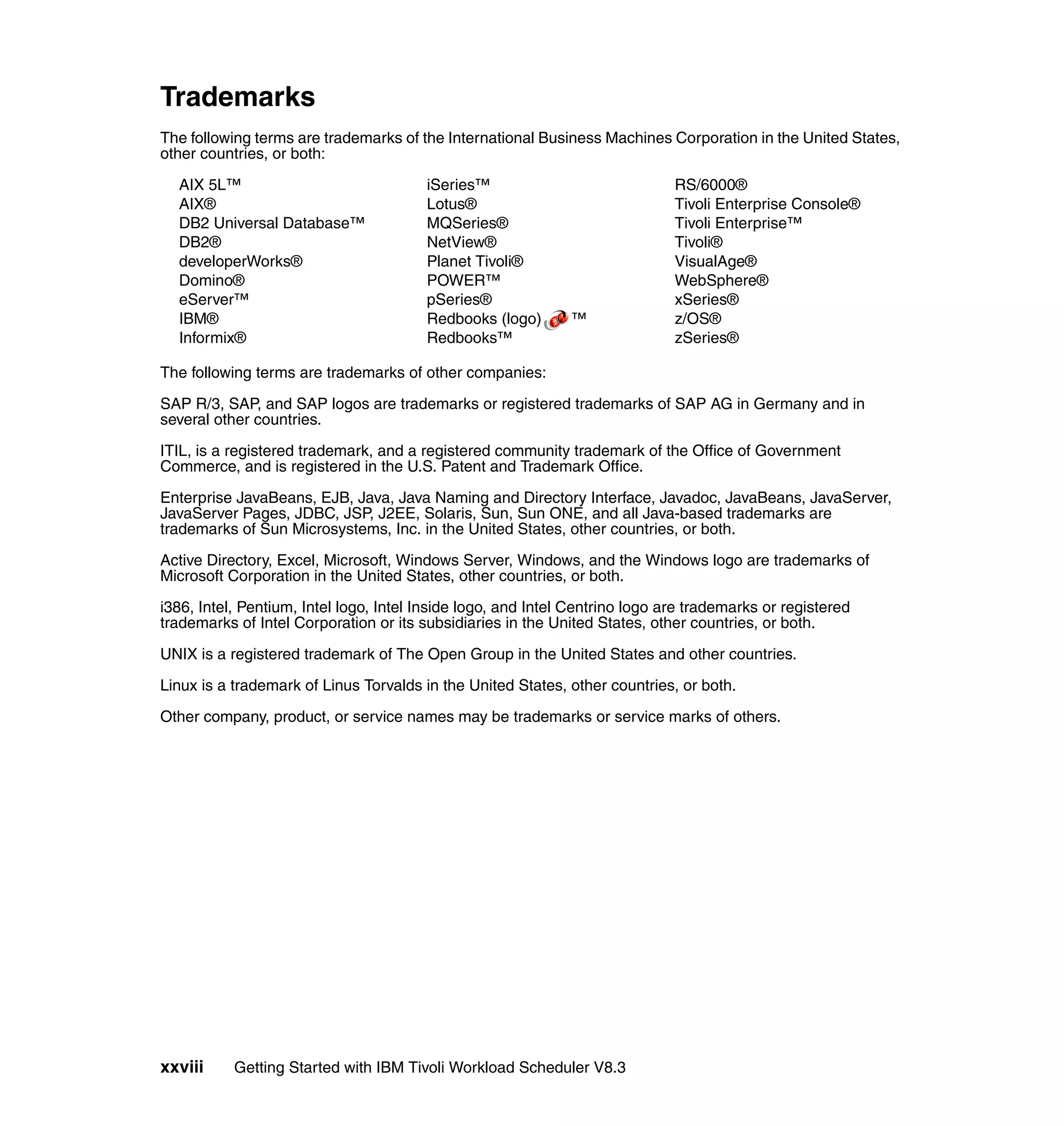 Trademarks
The following terms are trademarks of the International Business Machines Corporation in the United States,
other countries, or both:

  AIX 5L™                               iSeries™                              RS/6000®
  AIX®                                  Lotus®                                Tivoli Enterprise Console®
  DB2 Universal Database™               MQSeries®                             Tivoli Enterprise™
  DB2®                                  NetView®                              Tivoli®
  developerWorks®                       Planet Tivoli®                        VisualAge®
  Domino®                               POWER™                                WebSphere®
  eServer™                              pSeries®                              xSeries®
  IBM®                                  Redbooks (logo)       ™               z/OS®
  Informix®                             Redbooks™                             zSeries®

The following terms are trademarks of other companies:

SAP R/3, SAP, and SAP logos are trademarks or registered trademarks of SAP AG in Germany and in
several other countries.

ITIL, is a registered trademark, and a registered community trademark of the Office of Government
Commerce, and is registered in the U.S. Patent and Trademark Office.

Enterprise JavaBeans, EJB, Java, Java Naming and Directory Interface, Javadoc, JavaBeans, JavaServer,
JavaServer Pages, JDBC, JSP, J2EE, Solaris, Sun, Sun ONE, and all Java-based trademarks are
trademarks of Sun Microsystems, Inc. in the United States, other countries, or both.

Active Directory, Excel, Microsoft, Windows Server, Windows, and the Windows logo are trademarks of
Microsoft Corporation in the United States, other countries, or both.

i386, Intel, Pentium, Intel logo, Intel Inside logo, and Intel Centrino logo are trademarks or registered
trademarks of Intel Corporation or its subsidiaries in the United States, other countries, or both.

UNIX is a registered trademark of The Open Group in the United States and other countries.

Linux is a trademark of Linus Torvalds in the United States, other countries, or both.

Other company, product, or service names may be trademarks or service marks of others.




xxviii     Getting Started with IBM Tivoli Workload Scheduler V8.3
 