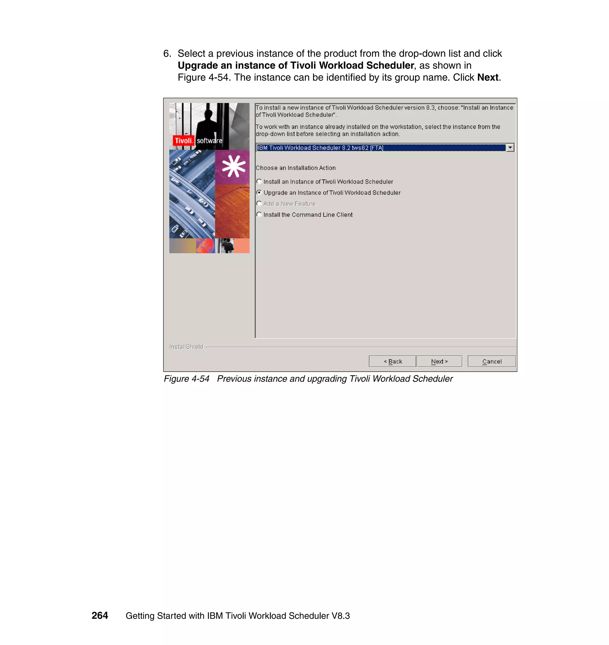 6. Select a previous instance of the product from the drop-down list and click
                  Upgrade an instance of Tivoli Workload Scheduler, as shown in
                  Figure 4-54. The instance can be identified by its group name. Click Next.




               Figure 4-54 Previous instance and upgrading Tivoli Workload Scheduler




264   Getting Started with IBM Tivoli Workload Scheduler V8.3
 