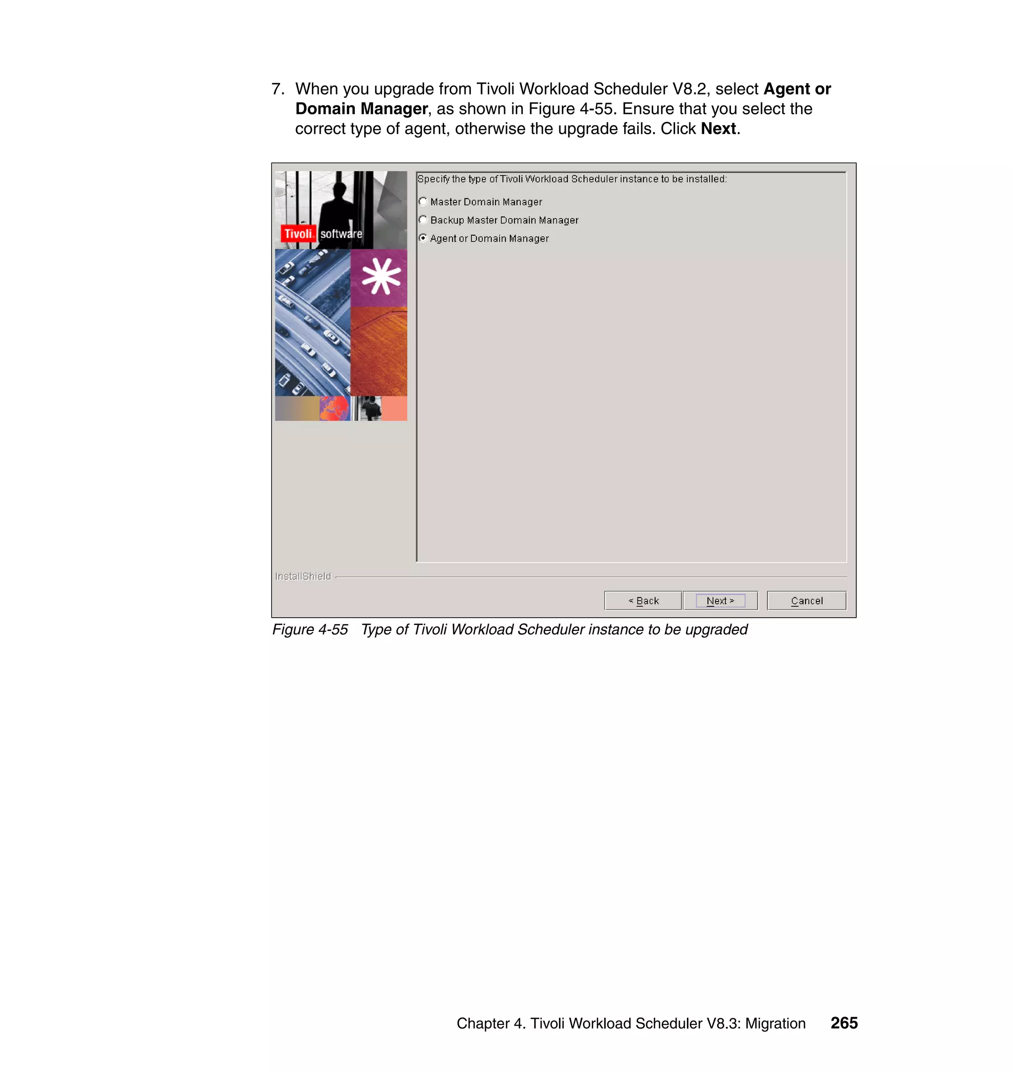 7. When you upgrade from Tivoli Workload Scheduler V8.2, select Agent or
   Domain Manager, as shown in Figure 4-55. Ensure that you select the
   correct type of agent, otherwise the upgrade fails. Click Next.




Figure 4-55 Type of Tivoli Workload Scheduler instance to be upgraded




                          Chapter 4. Tivoli Workload Scheduler V8.3: Migration   265
 