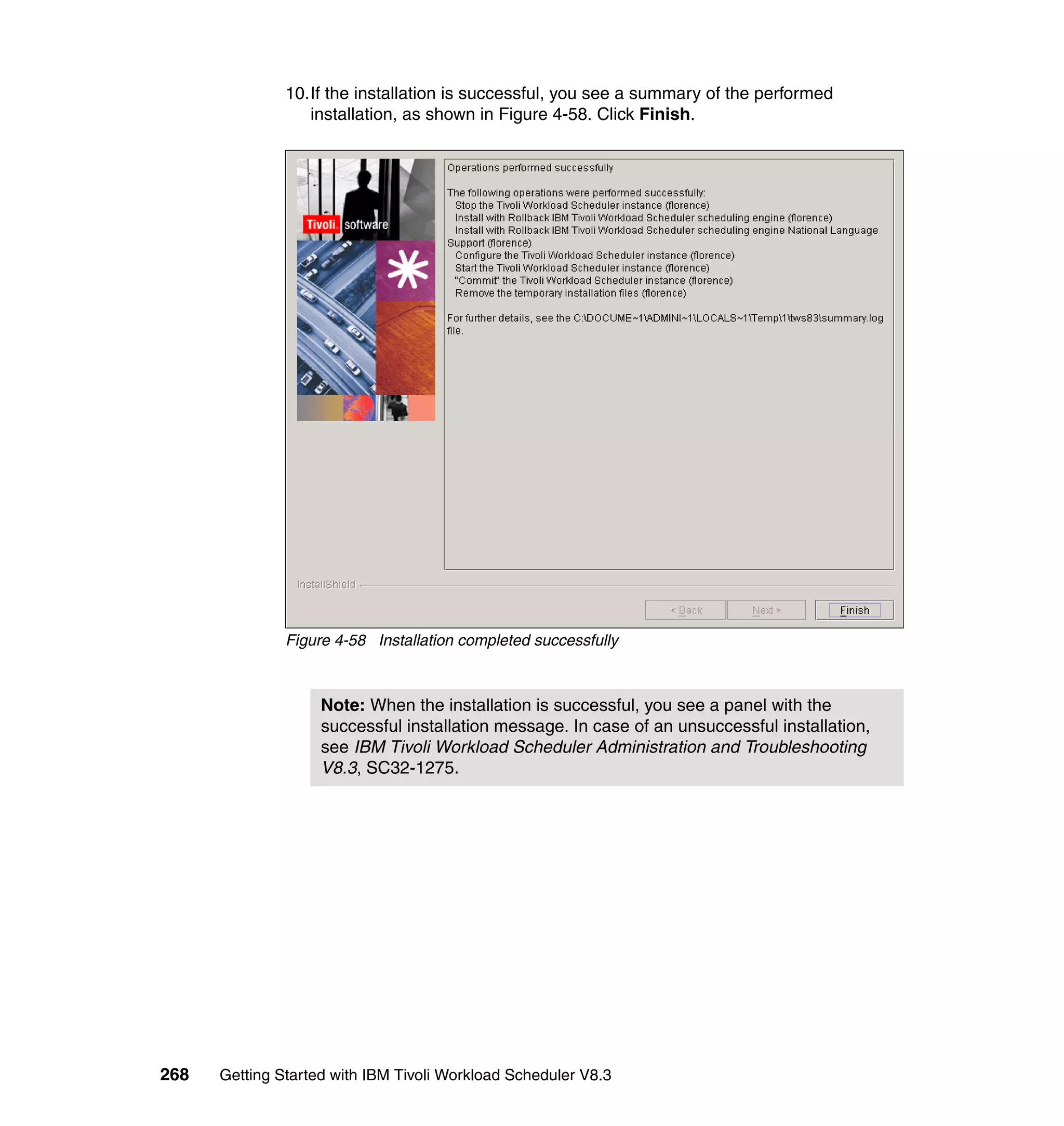 10.If the installation is successful, you see a summary of the performed
                  installation, as shown in Figure 4-58. Click Finish.




               Figure 4-58 Installation completed successfully



                    Note: When the installation is successful, you see a panel with the
                    successful installation message. In case of an unsuccessful installation,
                    see IBM Tivoli Workload Scheduler Administration and Troubleshooting
                    V8.3, SC32-1275.




268   Getting Started with IBM Tivoli Workload Scheduler V8.3
 