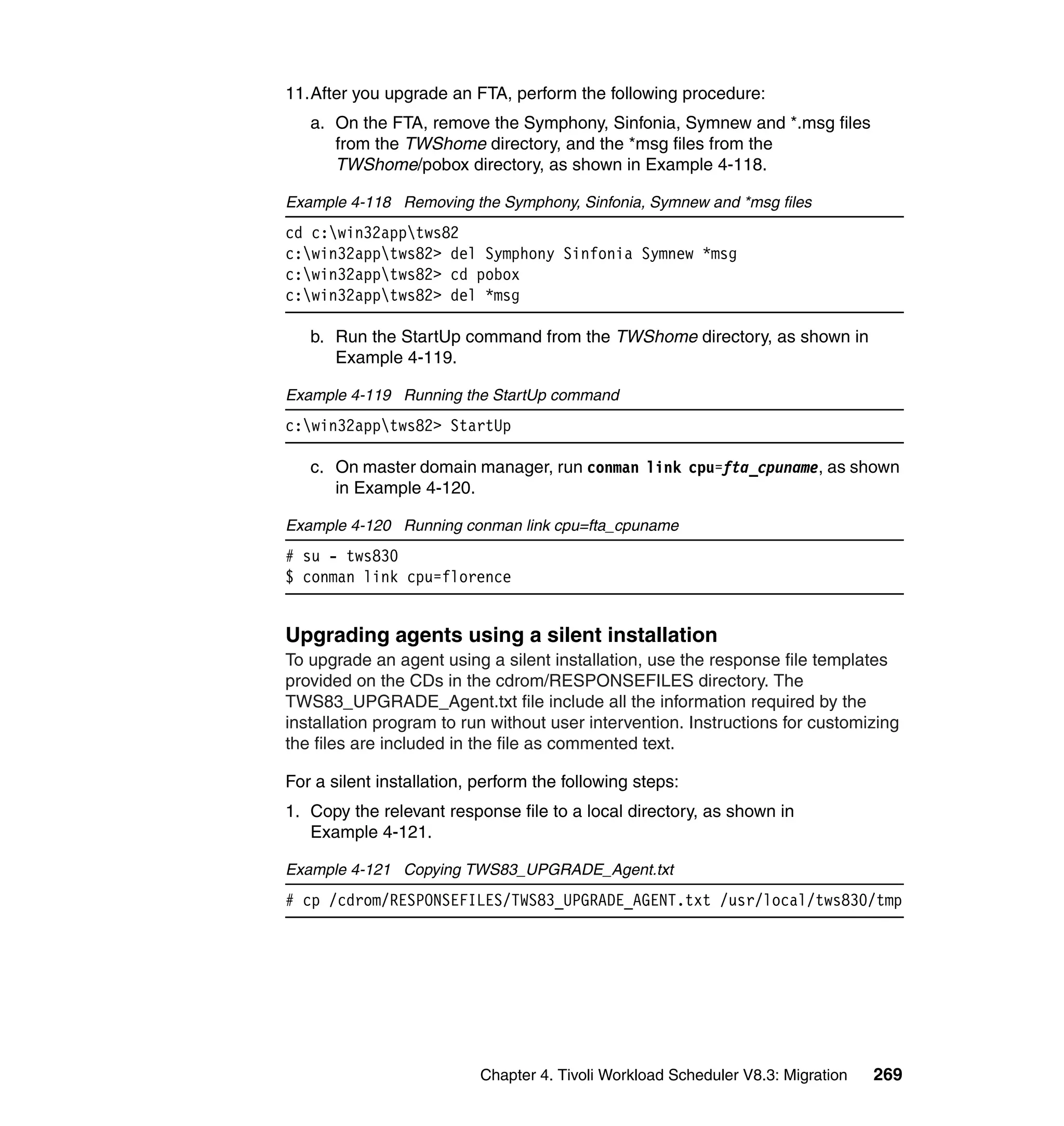 11.After you upgrade an FTA, perform the following procedure:
   a. On the FTA, remove the Symphony, Sinfonia, Symnew and *.msg files
      from the TWShome directory, and the *msg files from the
      TWShome/pobox directory, as shown in Example 4-118.

Example 4-118 Removing the Symphony, Sinfonia, Symnew and *msg files
cd c:win32apptws82
c:win32apptws82> del Symphony Sinfonia Symnew *msg
c:win32apptws82> cd pobox
c:win32apptws82> del *msg

   b. Run the StartUp command from the TWShome directory, as shown in
      Example 4-119.

Example 4-119 Running the StartUp command
c:win32apptws82> StartUp

   c. On master domain manager, run conman link cpu=fta_cpuname, as shown
      in Example 4-120.

Example 4-120 Running conman link cpu=fta_cpuname
# su - tws830
$ conman link cpu=florence


Upgrading agents using a silent installation
To upgrade an agent using a silent installation, use the response file templates
provided on the CDs in the cdrom/RESPONSEFILES directory. The
TWS83_UPGRADE_Agent.txt file include all the information required by the
installation program to run without user intervention. Instructions for customizing
the files are included in the file as commented text.

For a silent installation, perform the following steps:
1. Copy the relevant response file to a local directory, as shown in
   Example 4-121.

Example 4-121 Copying TWS83_UPGRADE_Agent.txt
# cp /cdrom/RESPONSEFILES/TWS83_UPGRADE_AGENT.txt /usr/local/tws830/tmp




                           Chapter 4. Tivoli Workload Scheduler V8.3: Migration   269
 