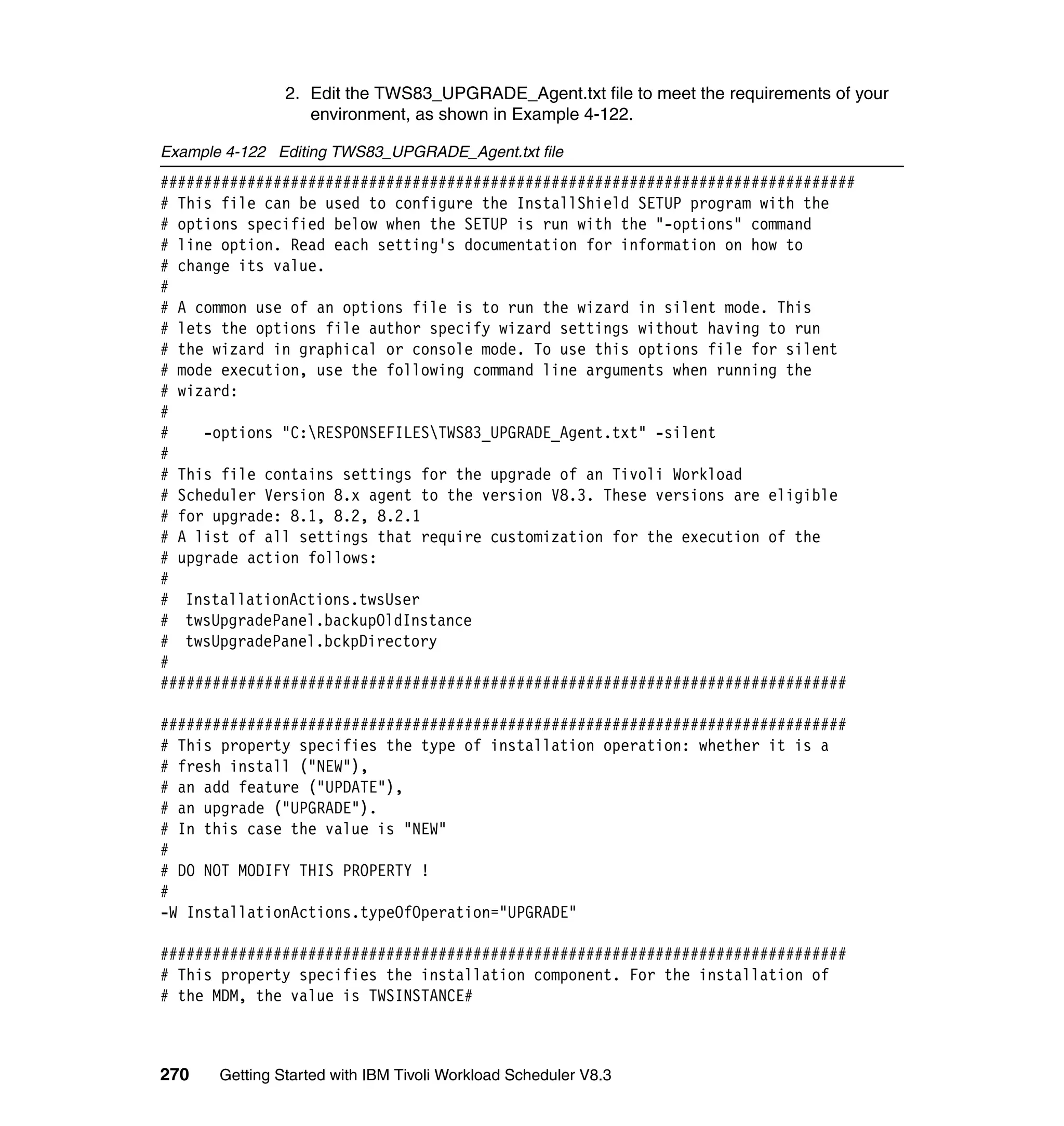 2. Edit the TWS83_UPGRADE_Agent.txt file to meet the requirements of your
                   environment, as shown in Example 4-122.

Example 4-122 Editing TWS83_UPGRADE_Agent.txt file
################################################################################
# This file can be used to configure the InstallShield SETUP program with the
# options specified below when the SETUP is run with the "-options" command
# line option. Read each setting's documentation for information on how to
# change its value.
#
# A common use of an options file is to run the wizard in silent mode. This
# lets the options file author specify wizard settings without having to run
# the wizard in graphical or console mode. To use this options file for silent
# mode execution, use the following command line arguments when running the
# wizard:
#
#    -options "C:RESPONSEFILESTWS83_UPGRADE_Agent.txt" -silent
#
# This file contains settings for the upgrade of an Tivoli Workload
# Scheduler Version 8.x agent to the version V8.3. These versions are eligible
# for upgrade: 8.1, 8.2, 8.2.1
# A list of all settings that require customization for the execution of the
# upgrade action follows:
#
# InstallationActions.twsUser
# twsUpgradePanel.backupOldInstance
# twsUpgradePanel.bckpDirectory
#
###############################################################################

###############################################################################
# This property specifies the type of installation operation: whether it is a
# fresh install ("NEW"),
# an add feature ("UPDATE"),
# an upgrade ("UPGRADE").
# In this case the value is "NEW"
#
# DO NOT MODIFY THIS PROPERTY !
#
-W InstallationActions.typeOfOperation="UPGRADE"

###############################################################################
# This property specifies the installation component. For the installation of
# the MDM, the value is TWSINSTANCE#



270    Getting Started with IBM Tivoli Workload Scheduler V8.3
 