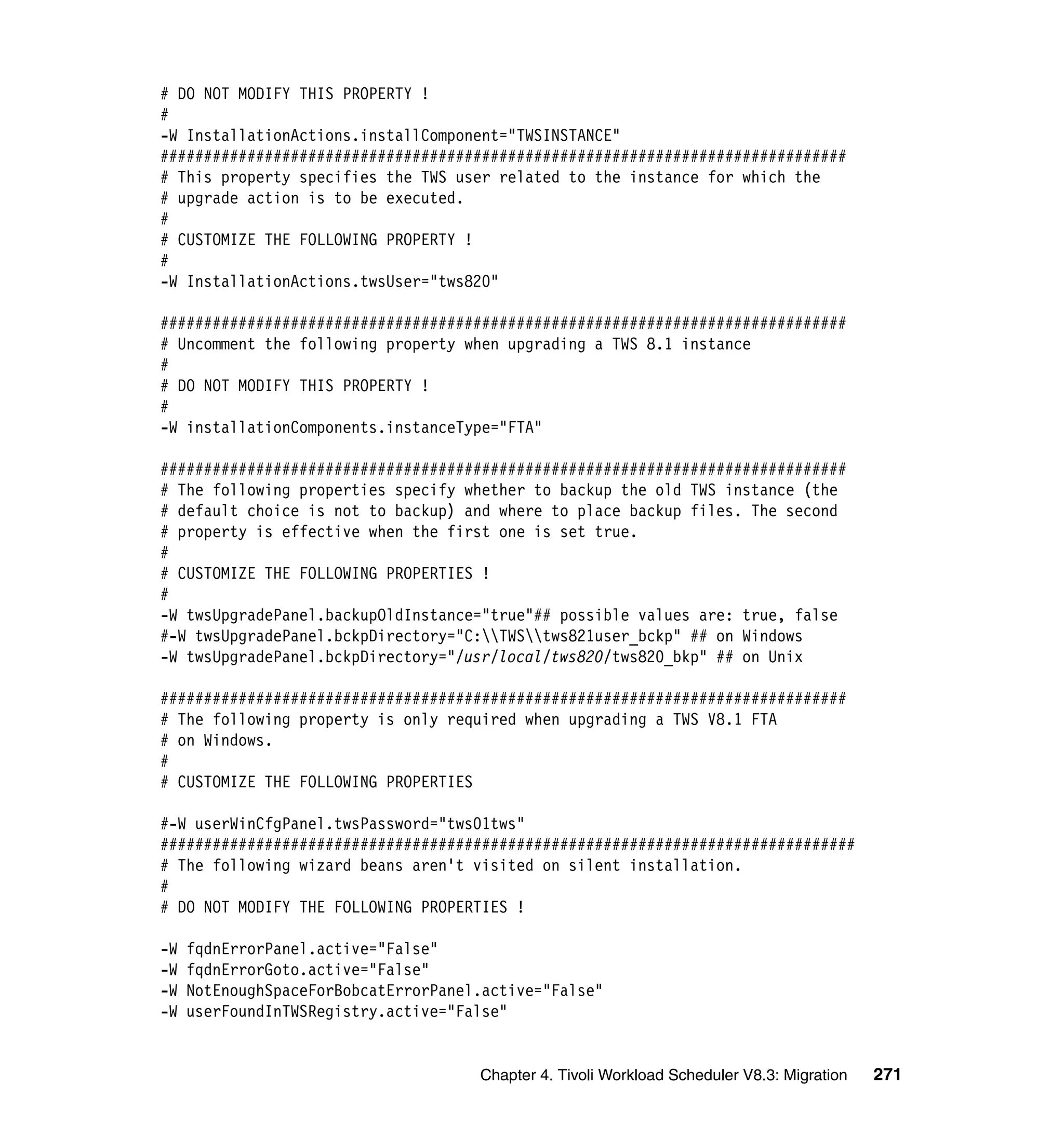 # DO NOT MODIFY THIS PROPERTY !
#
-W InstallationActions.installComponent="TWSINSTANCE"
###############################################################################
# This property specifies the TWS user related to the instance for which the
# upgrade action is to be executed.
#
# CUSTOMIZE THE FOLLOWING PROPERTY !
#
-W InstallationActions.twsUser="tws820"

###############################################################################
# Uncomment the following property when upgrading a TWS 8.1 instance
#
# DO NOT MODIFY THIS PROPERTY !
#
-W installationComponents.instanceType="FTA"

###############################################################################
# The following properties specify whether to backup the old TWS instance (the
# default choice is not to backup) and where to place backup files. The second
# property is effective when the first one is set true.
#
# CUSTOMIZE THE FOLLOWING PROPERTIES !
#
-W twsUpgradePanel.backupOldInstance="true"## possible values are: true, false
#-W twsUpgradePanel.bckpDirectory="C:TWStws821user_bckp" ## on Windows
-W twsUpgradePanel.bckpDirectory="/usr/local/tws820/tws820_bkp" ## on Unix

###############################################################################
# The following property is only required when upgrading a TWS V8.1 FTA
# on Windows.
#
# CUSTOMIZE THE FOLLOWING PROPERTIES

#-W userWinCfgPanel.twsPassword="tws01tws"
################################################################################
# The following wizard beans aren't visited on silent installation.
#
# DO NOT MODIFY THE FOLLOWING PROPERTIES !

-W   fqdnErrorPanel.active="False"
-W   fqdnErrorGoto.active="False"
-W   NotEnoughSpaceForBobcatErrorPanel.active="False"
-W   userFoundInTWSRegistry.active="False"


                                      Chapter 4. Tivoli Workload Scheduler V8.3: Migration   271
 