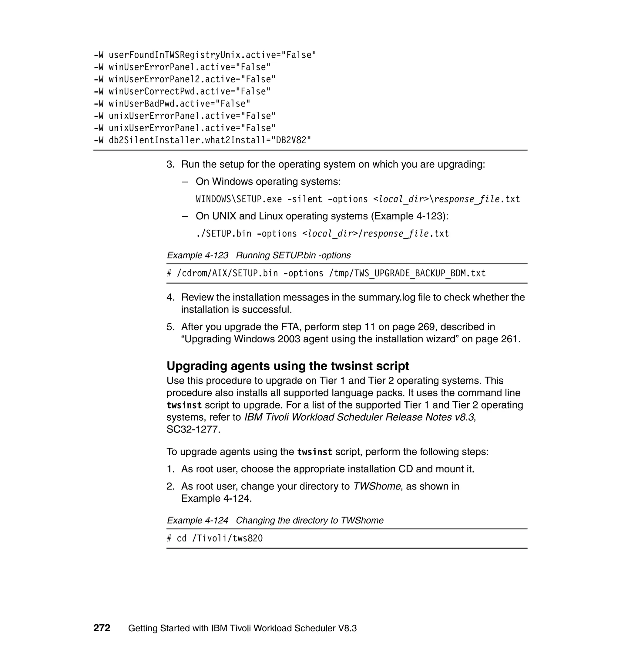 -W   userFoundInTWSRegistryUnix.active="False"
-W   winUserErrorPanel.active="False"
-W   winUserErrorPanel2.active="False"
-W   winUserCorrectPwd.active="False"
-W   winUserBadPwd.active="False"
-W   unixUserErrorPanel.active="False"
-W   unixUserErrorPanel.active="False"
-W   db2SilentInstaller.what2Install="DB2V82"

                 3. Run the setup for the operating system on which you are upgrading:
                    – On Windows operating systems:
                        WINDOWSSETUP.exe -silent -options <local_dir>response_file.txt
                    – On UNIX and Linux operating systems (Example 4-123):
                        ./SETUP.bin -options <local_dir>/response_file.txt

                 Example 4-123 Running SETUP.bin -options
                 # /cdrom/AIX/SETUP.bin -options /tmp/TWS_UPGRADE_BACKUP_BDM.txt

                 4. Review the installation messages in the summary.log file to check whether the
                    installation is successful.
                 5. After you upgrade the FTA, perform step 11 on page 269, described in
                    “Upgrading Windows 2003 agent using the installation wizard” on page 261.

                 Upgrading agents using the twsinst script
                 Use this procedure to upgrade on Tier 1 and Tier 2 operating systems. This
                 procedure also installs all supported language packs. It uses the command line
                 twsinst script to upgrade. For a list of the supported Tier 1 and Tier 2 operating
                 systems, refer to IBM Tivoli Workload Scheduler Release Notes v8.3,
                 SC32-1277.

                 To upgrade agents using the twsinst script, perform the following steps:
                 1. As root user, choose the appropriate installation CD and mount it.
                 2. As root user, change your directory to TWShome, as shown in
                    Example 4-124.

                 Example 4-124 Changing the directory to TWShome
                 # cd /Tivoli/tws820




272     Getting Started with IBM Tivoli Workload Scheduler V8.3
 