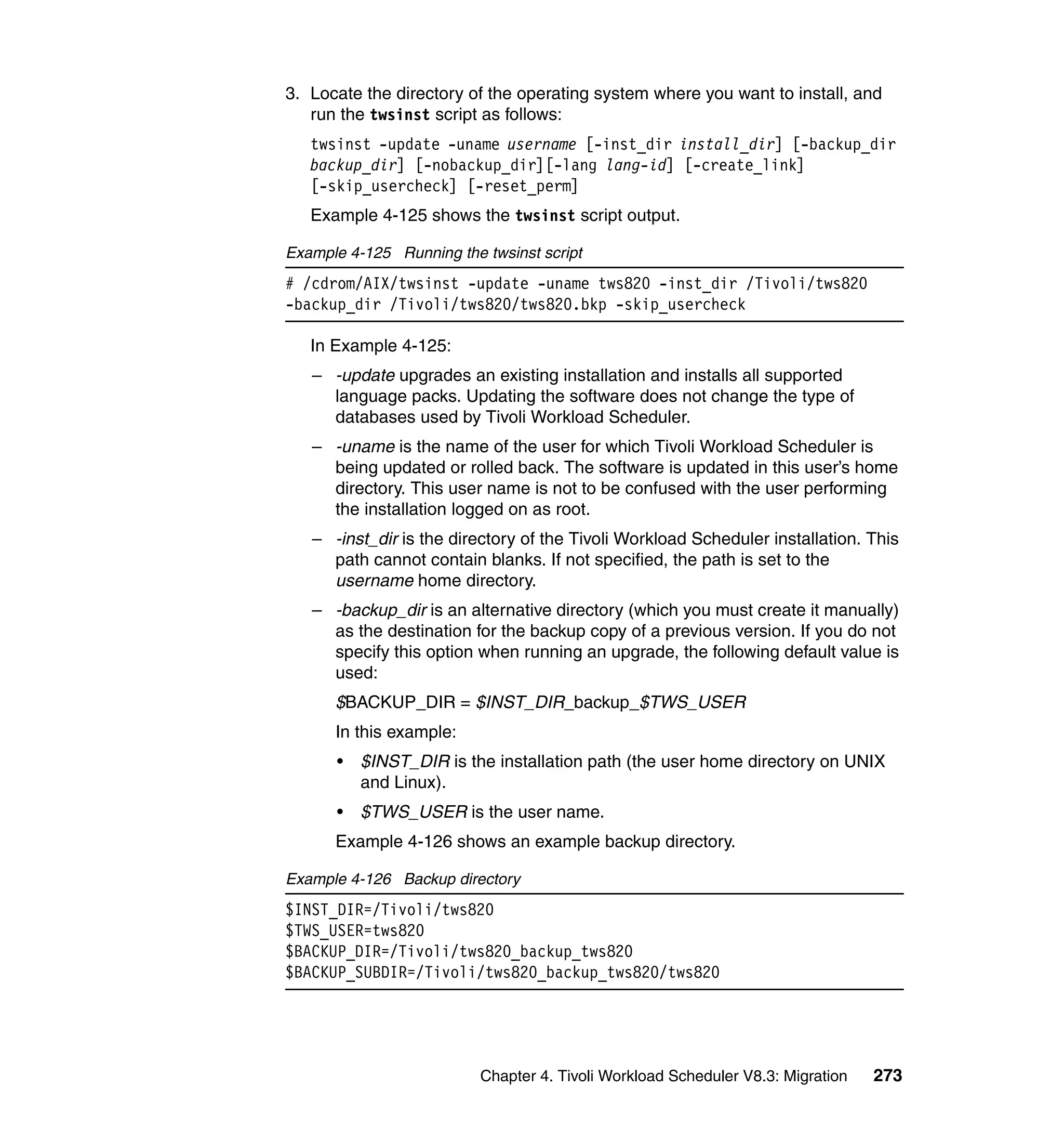 3. Locate the directory of the operating system where you want to install, and
   run the twsinst script as follows:
   twsinst -update -uname username [-inst_dir install_dir] [-backup_dir
   backup_dir] [-nobackup_dir][-lang lang-id] [-create_link]
   [-skip_usercheck] [-reset_perm]
   Example 4-125 shows the twsinst script output.

Example 4-125 Running the twsinst script
# /cdrom/AIX/twsinst -update -uname tws820 -inst_dir /Tivoli/tws820
-backup_dir /Tivoli/tws820/tws820.bkp -skip_usercheck

   In Example 4-125:
   – -update upgrades an existing installation and installs all supported
     language packs. Updating the software does not change the type of
     databases used by Tivoli Workload Scheduler.
   – -uname is the name of the user for which Tivoli Workload Scheduler is
     being updated or rolled back. The software is updated in this user’s home
     directory. This user name is not to be confused with the user performing
     the installation logged on as root.
   – -inst_dir is the directory of the Tivoli Workload Scheduler installation. This
     path cannot contain blanks. If not specified, the path is set to the
     username home directory.
   – -backup_dir is an alternative directory (which you must create it manually)
     as the destination for the backup copy of a previous version. If you do not
     specify this option when running an upgrade, the following default value is
     used:
      $BACKUP_DIR = $INST_DIR_backup_$TWS_USER
      In this example:
      •   $INST_DIR is the installation path (the user home directory on UNIX
          and Linux).
      •   $TWS_USER is the user name.
      Example 4-126 shows an example backup directory.

Example 4-126 Backup directory
$INST_DIR=/Tivoli/tws820
$TWS_USER=tws820
$BACKUP_DIR=/Tivoli/tws820_backup_tws820
$BACKUP_SUBDIR=/Tivoli/tws820_backup_tws820/tws820




                          Chapter 4. Tivoli Workload Scheduler V8.3: Migration   273
 