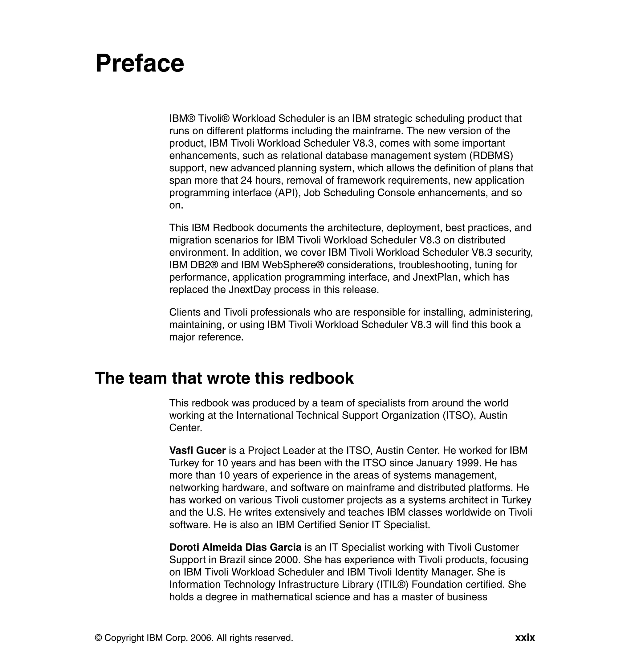 Preface

                 IBM® Tivoli® Workload Scheduler is an IBM strategic scheduling product that
                 runs on different platforms including the mainframe. The new version of the
                 product, IBM Tivoli Workload Scheduler V8.3, comes with some important
                 enhancements, such as relational database management system (RDBMS)
                 support, new advanced planning system, which allows the definition of plans that
                 span more that 24 hours, removal of framework requirements, new application
                 programming interface (API), Job Scheduling Console enhancements, and so
                 on.

                 This IBM Redbook documents the architecture, deployment, best practices, and
                 migration scenarios for IBM Tivoli Workload Scheduler V8.3 on distributed
                 environment. In addition, we cover IBM Tivoli Workload Scheduler V8.3 security,
                 IBM DB2® and IBM WebSphere® considerations, troubleshooting, tuning for
                 performance, application programming interface, and JnextPlan, which has
                 replaced the JnextDay process in this release.

                 Clients and Tivoli professionals who are responsible for installing, administering,
                 maintaining, or using IBM Tivoli Workload Scheduler V8.3 will find this book a
                 major reference.



The team that wrote this redbook
                 This redbook was produced by a team of specialists from around the world
                 working at the International Technical Support Organization (ITSO), Austin
                 Center.

                 Vasfi Gucer is a Project Leader at the ITSO, Austin Center. He worked for IBM
                 Turkey for 10 years and has been with the ITSO since January 1999. He has
                 more than 10 years of experience in the areas of systems management,
                 networking hardware, and software on mainframe and distributed platforms. He
                 has worked on various Tivoli customer projects as a systems architect in Turkey
                 and the U.S. He writes extensively and teaches IBM classes worldwide on Tivoli
                 software. He is also an IBM Certified Senior IT Specialist.

                 Doroti Almeida Dias Garcia is an IT Specialist working with Tivoli Customer
                 Support in Brazil since 2000. She has experience with Tivoli products, focusing
                 on IBM Tivoli Workload Scheduler and IBM Tivoli Identity Manager. She is
                 Information Technology Infrastructure Library (ITIL®) Foundation certified. She
                 holds a degree in mathematical science and has a master of business


© Copyright IBM Corp. 2006. All rights reserved.                                               xxix
 