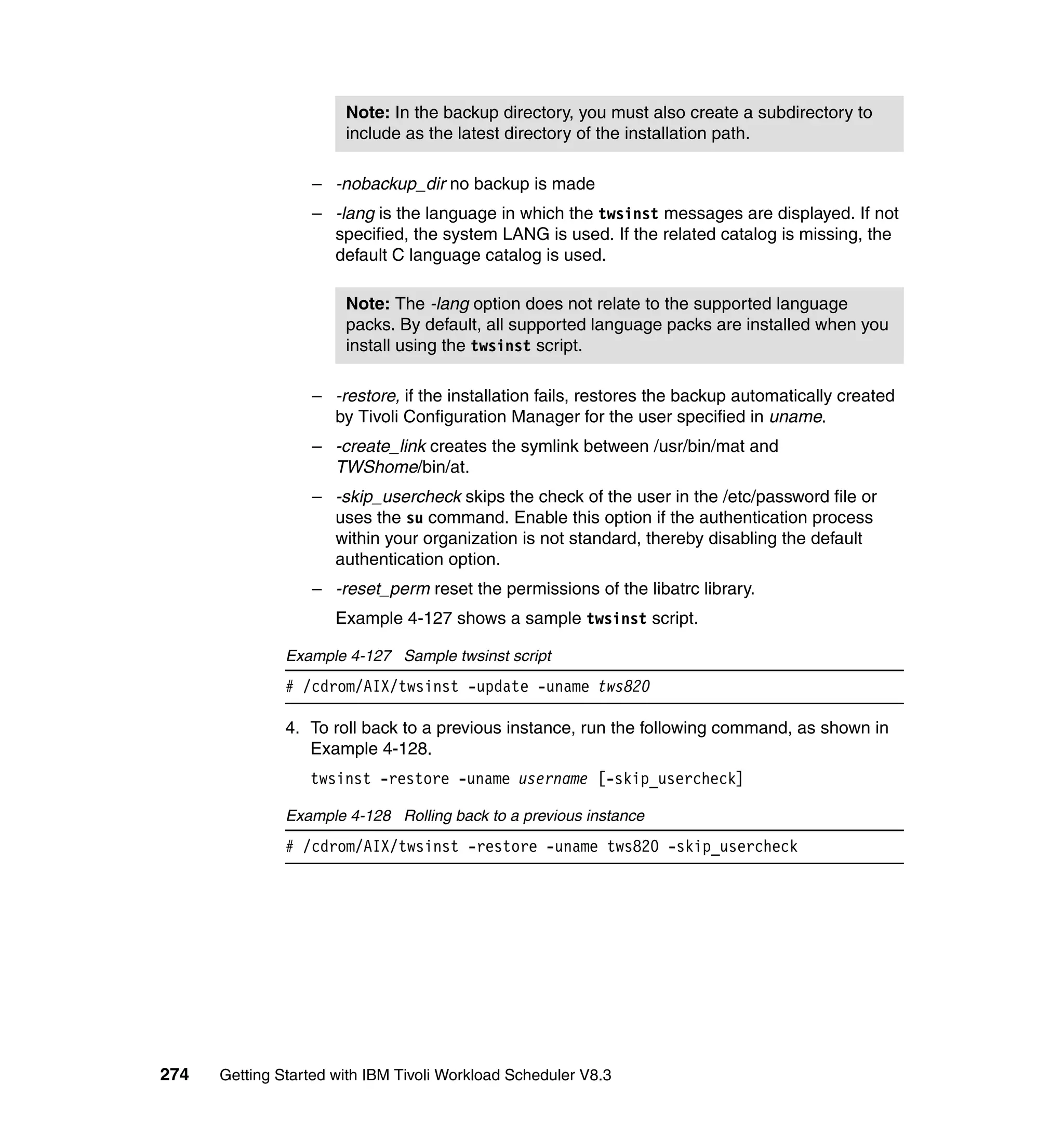Note: In the backup directory, you must also create a subdirectory to
                       include as the latest directory of the installation path.

                  – -nobackup_dir no backup is made
                  – -lang is the language in which the twsinst messages are displayed. If not
                    specified, the system LANG is used. If the related catalog is missing, the
                    default C language catalog is used.

                       Note: The -lang option does not relate to the supported language
                       packs. By default, all supported language packs are installed when you
                       install using the twsinst script.

                  – -restore, if the installation fails, restores the backup automatically created
                    by Tivoli Configuration Manager for the user specified in uname.
                  – -create_link creates the symlink between /usr/bin/mat and
                    TWShome/bin/at.
                  – -skip_usercheck skips the check of the user in the /etc/password file or
                    uses the su command. Enable this option if the authentication process
                    within your organization is not standard, thereby disabling the default
                    authentication option.
                  – -reset_perm reset the permissions of the libatrc library.
                      Example 4-127 shows a sample twsinst script.

               Example 4-127 Sample twsinst script
               # /cdrom/AIX/twsinst -update -uname tws820

               4. To roll back to a previous instance, run the following command, as shown in
                  Example 4-128.
                  twsinst -restore -uname username [-skip_usercheck]

               Example 4-128 Rolling back to a previous instance
               # /cdrom/AIX/twsinst -restore -uname tws820 -skip_usercheck




274   Getting Started with IBM Tivoli Workload Scheduler V8.3
 