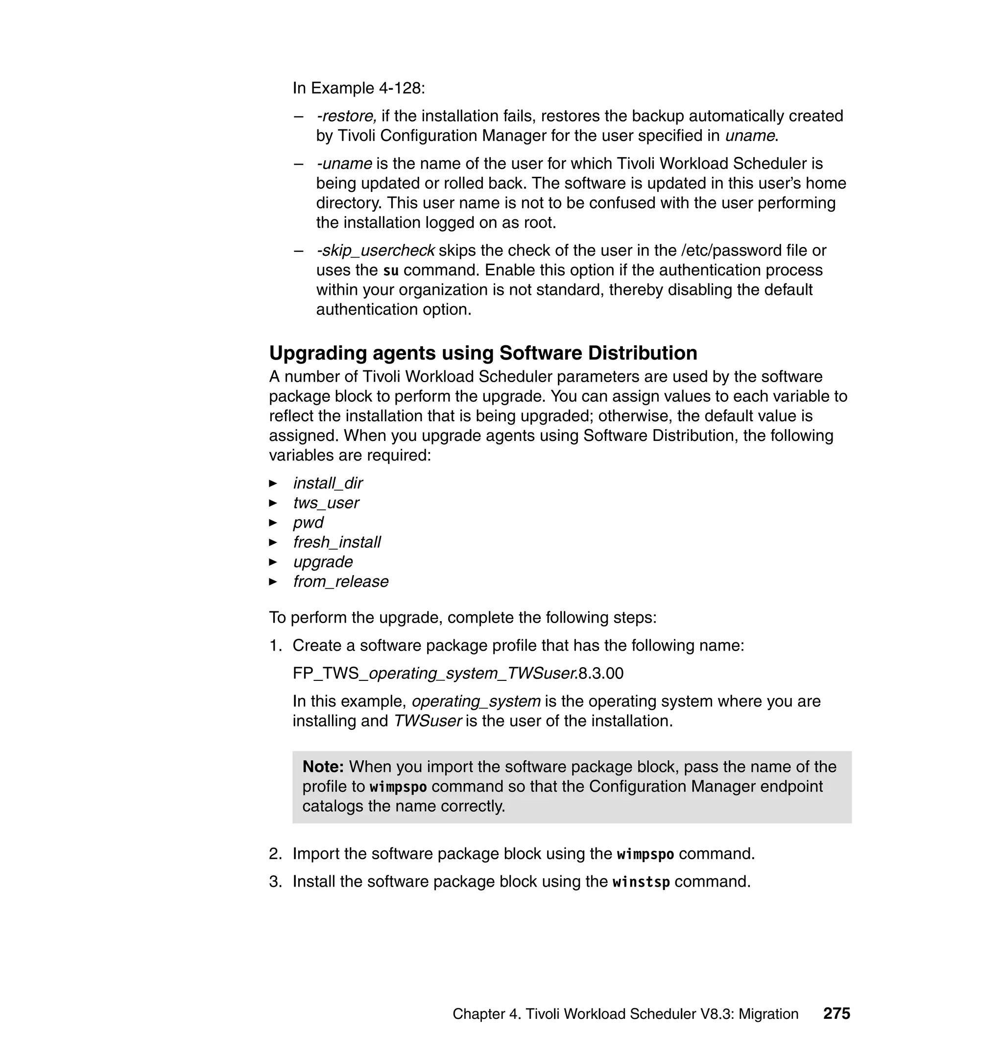 In Example 4-128:
   – -restore, if the installation fails, restores the backup automatically created
     by Tivoli Configuration Manager for the user specified in uname.
   – -uname is the name of the user for which Tivoli Workload Scheduler is
     being updated or rolled back. The software is updated in this user’s home
     directory. This user name is not to be confused with the user performing
     the installation logged on as root.
   – -skip_usercheck skips the check of the user in the /etc/password file or
     uses the su command. Enable this option if the authentication process
     within your organization is not standard, thereby disabling the default
     authentication option.

Upgrading agents using Software Distribution
A number of Tivoli Workload Scheduler parameters are used by the software
package block to perform the upgrade. You can assign values to each variable to
reflect the installation that is being upgraded; otherwise, the default value is
assigned. When you upgrade agents using Software Distribution, the following
variables are required:
   install_dir
   tws_user
   pwd
   fresh_install
   upgrade
   from_release

To perform the upgrade, complete the following steps:
1. Create a software package profile that has the following name:
   FP_TWS_operating_system_TWSuser.8.3.00
   In this example, operating_system is the operating system where you are
   installing and TWSuser is the user of the installation.

    Note: When you import the software package block, pass the name of the
    profile to wimpspo command so that the Configuration Manager endpoint
    catalogs the name correctly.

2. Import the software package block using the wimpspo command.
3. Install the software package block using the winstsp command.




                          Chapter 4. Tivoli Workload Scheduler V8.3: Migration   275
 
