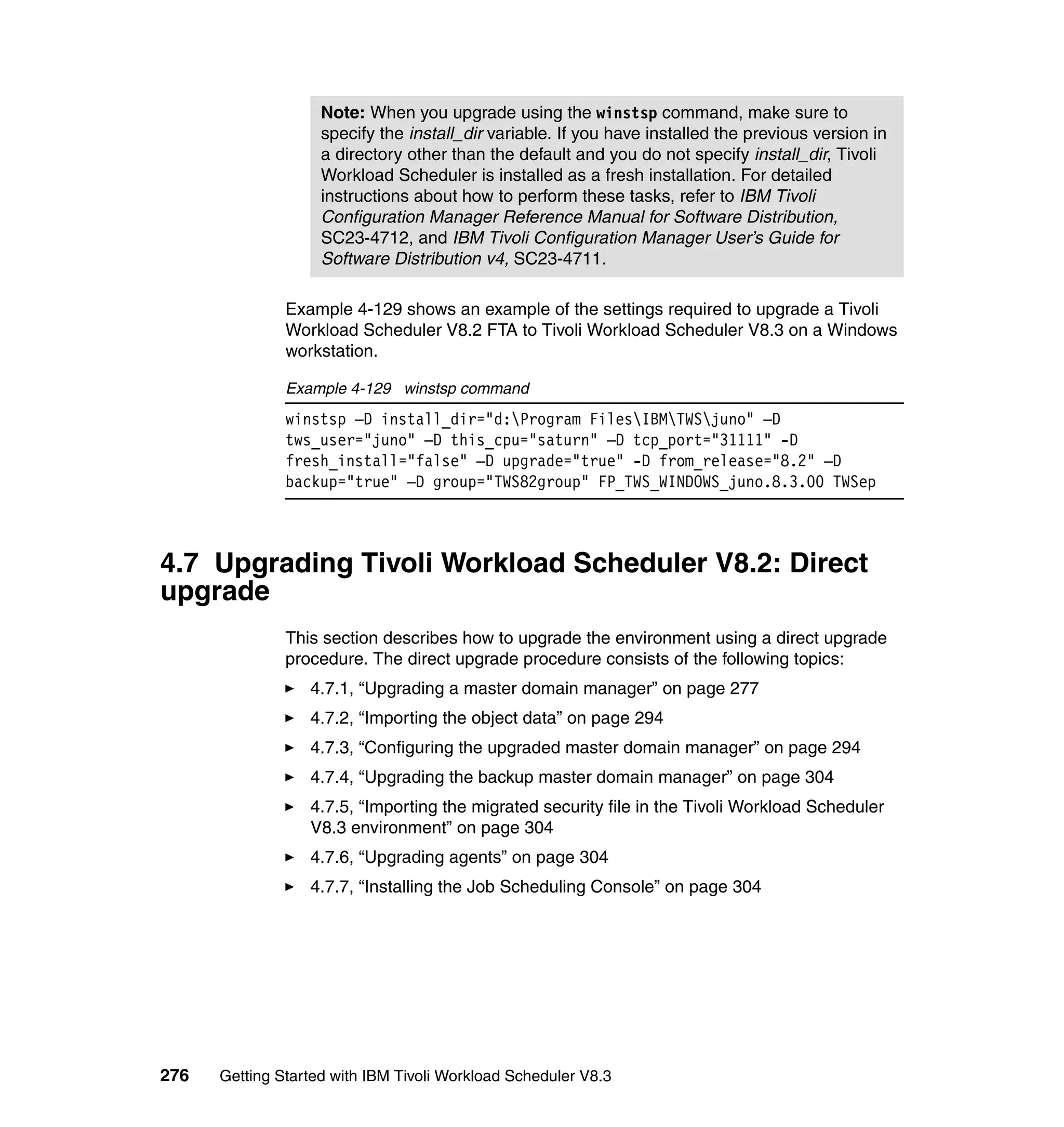 Note: When you upgrade using the winstsp command, make sure to
                    specify the install_dir variable. If you have installed the previous version in
                    a directory other than the default and you do not specify install_dir, Tivoli
                    Workload Scheduler is installed as a fresh installation. For detailed
                    instructions about how to perform these tasks, refer to IBM Tivoli
                    Configuration Manager Reference Manual for Software Distribution,
                    SC23-4712, and IBM Tivoli Configuration Manager User’s Guide for
                    Software Distribution v4, SC23-4711.

               Example 4-129 shows an example of the settings required to upgrade a Tivoli
               Workload Scheduler V8.2 FTA to Tivoli Workload Scheduler V8.3 on a Windows
               workstation.

               Example 4-129 winstsp command
               winstsp –D install_dir="d:Program FilesIBMTWSjuno" –D
               tws_user="juno" –D this_cpu="saturn" –D tcp_port="31111" -D
               fresh_install="false" –D upgrade="true" -D from_release="8.2" –D
               backup="true" –D group="TWS82group" FP_TWS_WINDOWS_juno.8.3.00 TWSep



4.7 Upgrading Tivoli Workload Scheduler V8.2: Direct
upgrade
               This section describes how to upgrade the environment using a direct upgrade
               procedure. The direct upgrade procedure consists of the following topics:
                  4.7.1, “Upgrading a master domain manager” on page 277
                  4.7.2, “Importing the object data” on page 294
                  4.7.3, “Configuring the upgraded master domain manager” on page 294
                  4.7.4, “Upgrading the backup master domain manager” on page 304
                  4.7.5, “Importing the migrated security file in the Tivoli Workload Scheduler
                  V8.3 environment” on page 304
                  4.7.6, “Upgrading agents” on page 304
                  4.7.7, “Installing the Job Scheduling Console” on page 304




276   Getting Started with IBM Tivoli Workload Scheduler V8.3
 