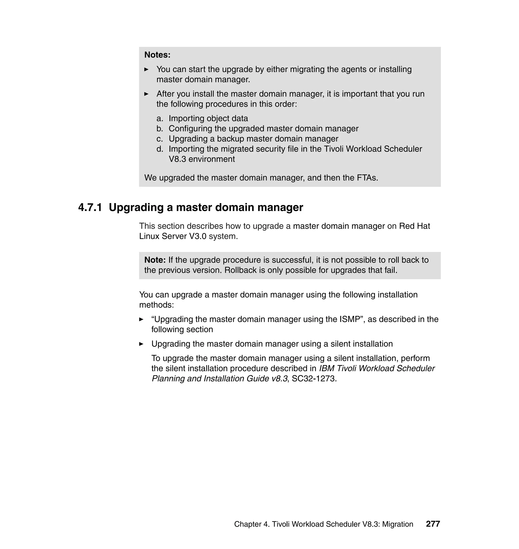 Notes:
              You can start the upgrade by either migrating the agents or installing
              master domain manager.
              After you install the master domain manager, it is important that you run
              the following procedures in this order:
              a.   Importing object data
              b.   Configuring the upgraded master domain manager
              c.   Upgrading a backup master domain manager
              d.   Importing the migrated security file in the Tivoli Workload Scheduler
                   V8.3 environment

           We upgraded the master domain manager, and then the FTAs.


4.7.1 Upgrading a master domain manager
          This section describes how to upgrade a master domain manager on Red Hat
          Linux Server V3.0 system.

           Note: If the upgrade procedure is successful, it is not possible to roll back to
           the previous version. Rollback is only possible for upgrades that fail.

          You can upgrade a master domain manager using the following installation
          methods:
             “Upgrading the master domain manager using the ISMP”, as described in the
             following section
             Upgrading the master domain manager using a silent installation
             To upgrade the master domain manager using a silent installation, perform
             the silent installation procedure described in IBM Tivoli Workload Scheduler
             Planning and Installation Guide v8.3, SC32-1273.




                                    Chapter 4. Tivoli Workload Scheduler V8.3: Migration   277
 