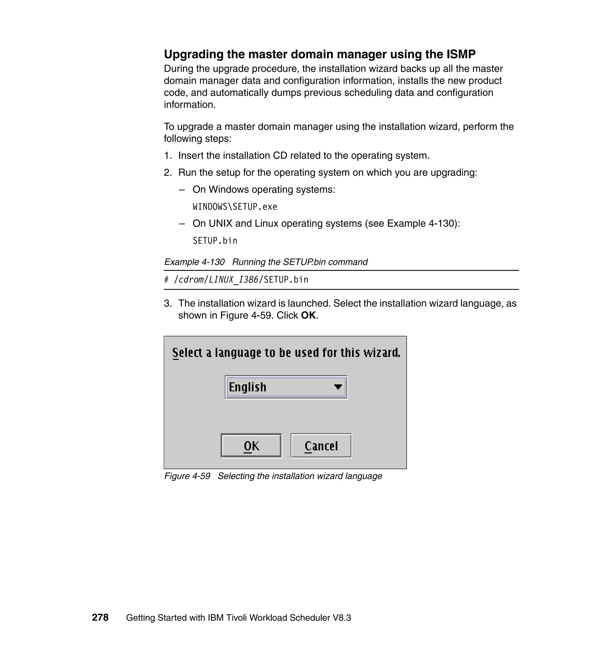 Upgrading the master domain manager using the ISMP
               During the upgrade procedure, the installation wizard backs up all the master
               domain manager data and configuration information, installs the new product
               code, and automatically dumps previous scheduling data and configuration
               information.

               To upgrade a master domain manager using the installation wizard, perform the
               following steps:
               1. Insert the installation CD related to the operating system.
               2. Run the setup for the operating system on which you are upgrading:
                  – On Windows operating systems:
                      WINDOWSSETUP.exe
                  – On UNIX and Linux operating systems (see Example 4-130):
                      SETUP.bin

               Example 4-130 Running the SETUP.bin command
               # /cdrom/LINUX_I386/SETUP.bin

               3. The installation wizard is launched. Select the installation wizard language, as
                  shown in Figure 4-59. Click OK.




               Figure 4-59 Selecting the installation wizard language




278   Getting Started with IBM Tivoli Workload Scheduler V8.3
 