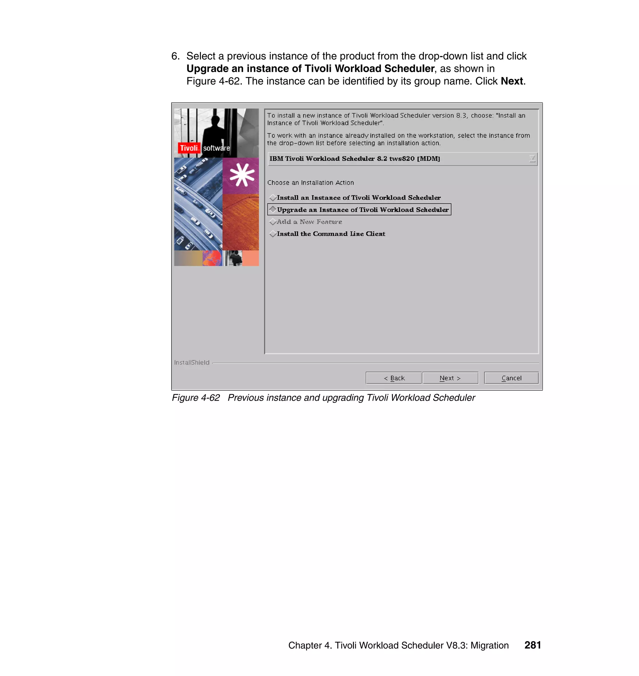 6. Select a previous instance of the product from the drop-down list and click
   Upgrade an instance of Tivoli Workload Scheduler, as shown in
   Figure 4-62. The instance can be identified by its group name. Click Next.




Figure 4-62 Previous instance and upgrading Tivoli Workload Scheduler




                          Chapter 4. Tivoli Workload Scheduler V8.3: Migration   281
 
