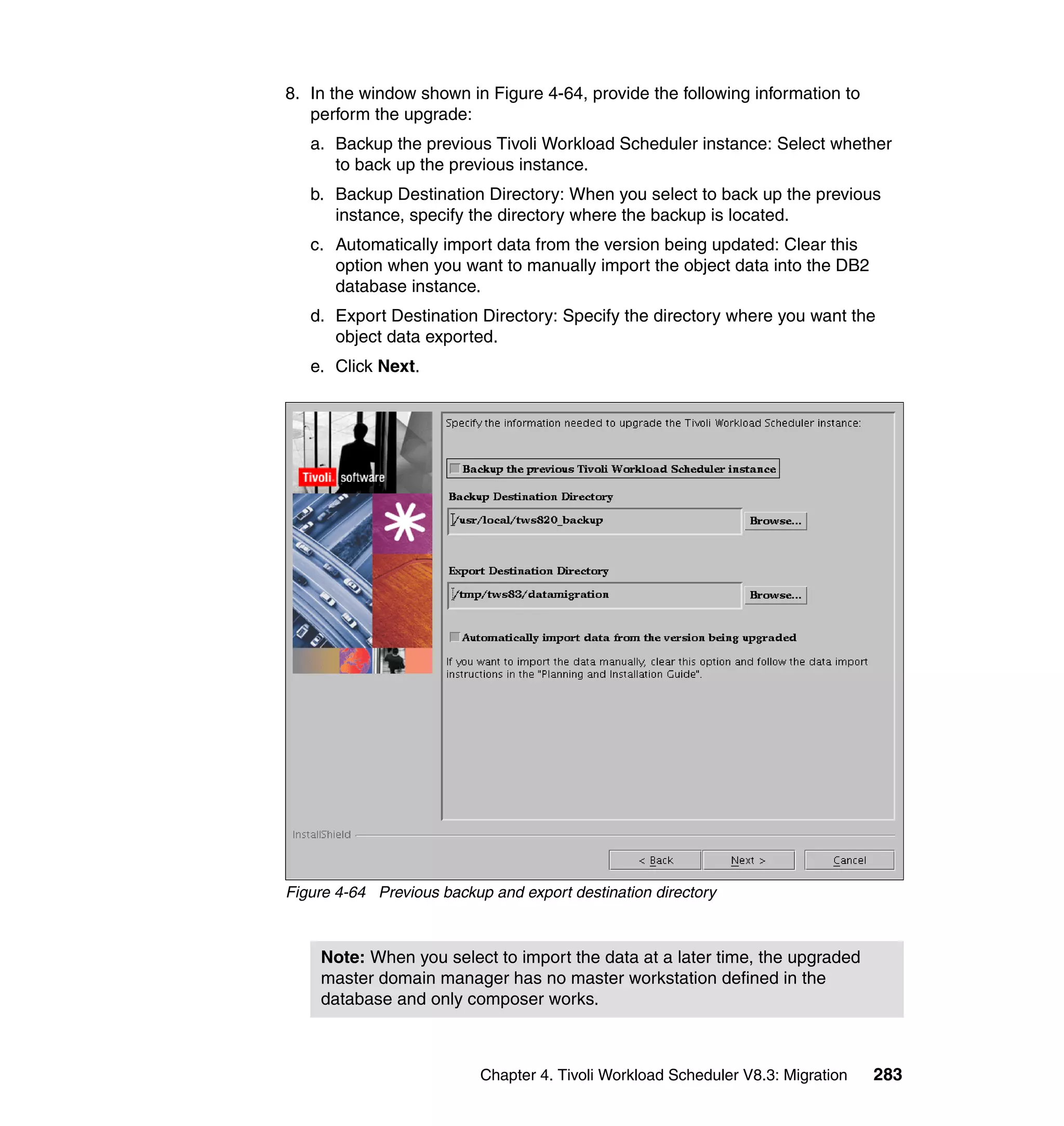8. In the window shown in Figure 4-64, provide the following information to
   perform the upgrade:
   a. Backup the previous Tivoli Workload Scheduler instance: Select whether
      to back up the previous instance.
   b. Backup Destination Directory: When you select to back up the previous
      instance, specify the directory where the backup is located.
   c. Automatically import data from the version being updated: Clear this
      option when you want to manually import the object data into the DB2
      database instance.
   d. Export Destination Directory: Specify the directory where you want the
      object data exported.
   e. Click Next.




Figure 4-64 Previous backup and export destination directory



    Note: When you select to import the data at a later time, the upgraded
    master domain manager has no master workstation defined in the
    database and only composer works.



                           Chapter 4. Tivoli Workload Scheduler V8.3: Migration   283
 